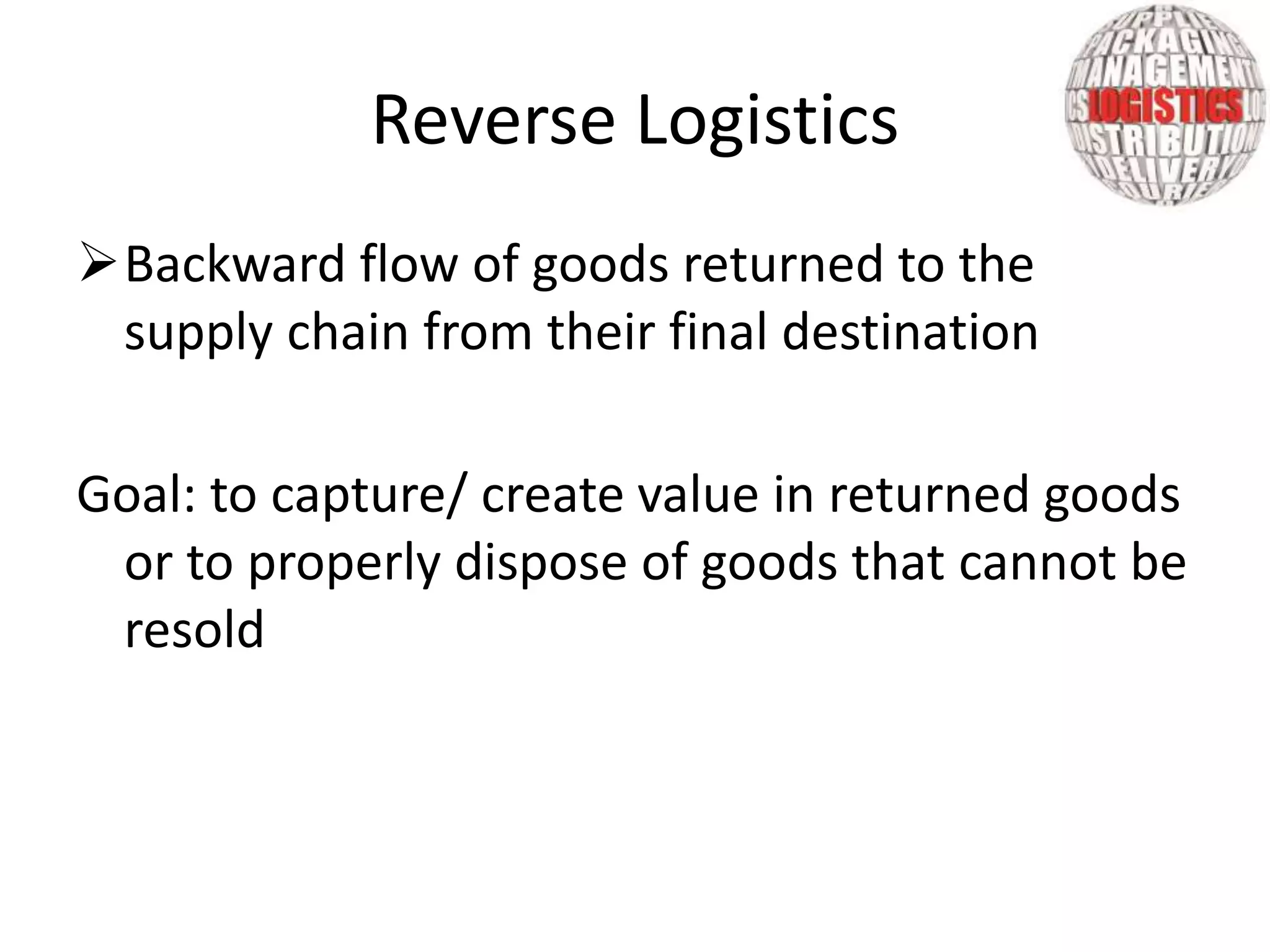 Backward flow of goods returned to the
supply chain from their final destination
Goal: to capture/ create value in returned goods
or to properly dispose of goods that cannot be
resold
Reverse Logistics
 