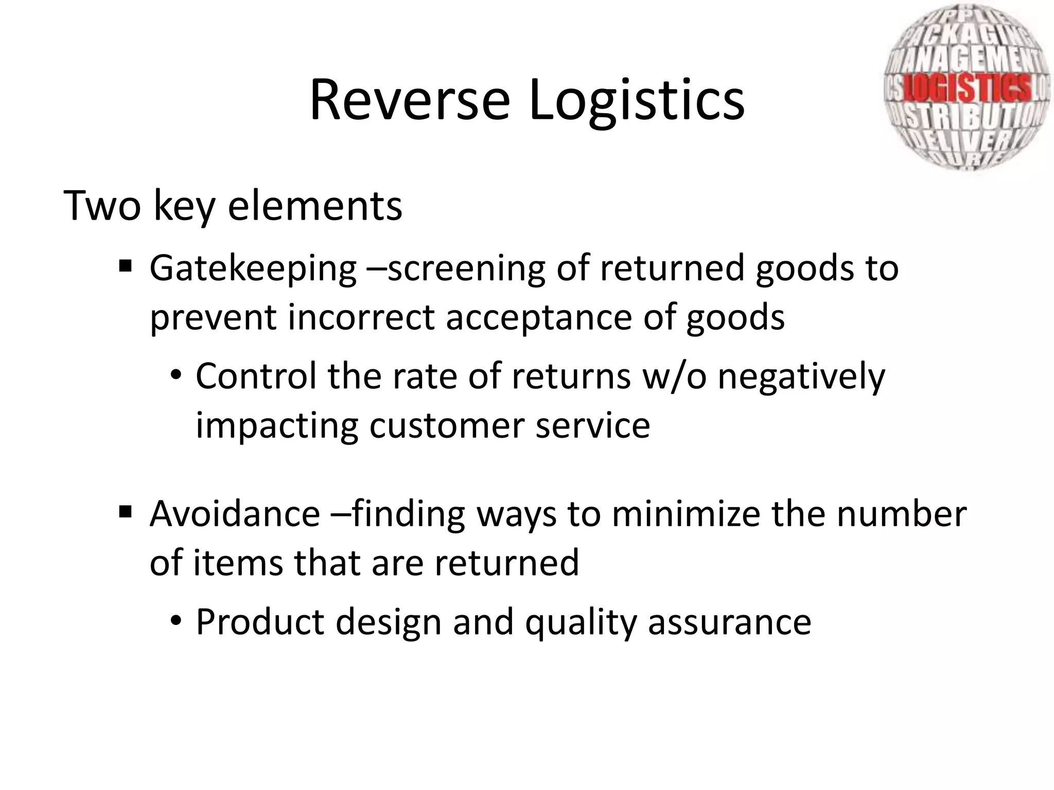 Two key elements
 Gatekeeping –screening of returned goods to
prevent incorrect acceptance of goods
• Control the rate of returns w/o negatively
impacting customer service
 Avoidance –finding ways to minimize the number
of items that are returned
• Product design and quality assurance
Reverse Logistics
 