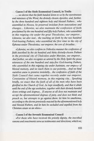 emned by holy Councils,
communion with their
· the heresy publicly, and
ersons not only are not
t of their having walled
~::=:::ru!Qn with the one called a
-erdict has been rendered,
orthy to enjoy the honor
ns. For they have defied,
-teachers; and they have
• any schism, but, on the
Church from schisms and
side... but let it remain
rd. or write or compose a
. Fathers who assembled
. And whoever dares to
er [one] to those wishing
such, if they be bishops or
the episcopate, and clerics
et them be given over to
..~!:!:Sal Council
ep the canons of the holy
Canon I of the Sixth Ecumenical Council, in Trullo
.... we decree that the faith handed down to us by the eyewitnesses
and ministers ofthe Word, the divinely chosen Apostles, and, further,
by the three hundred and eighteen holy and blessed Fathers... who
assembled in Nicaea, be preserved inviolate from innovations and
changes... Likewise, we also maintain the confession of faith
proclaimed by the one hundred andfifty holy Fathers, who assembled
in this reigning city under the great Theodosius, our emperor...
Likewise, we also seal... the teaching set forth by the two hundred
God-bearing Fathers, who assembled the first time in the city of
Ephesus under Theodosius, our emperor, the son ofArcadius...
«Likewise, we also confirm in Orthodox manner the confession of
faith inscribed by the six hundred and thirty divinely-chosen Fathers
in the provincial city of Chalcedon under Marcian, our emperor...
And further, we also recognize as uttered by the Holy Spirit the pious
utterances of the one hundred and sixty-five God-bearing Fathers,
who assembled in this reigning city under Justinian, our emperor of
blessed memory, and we teach them to our posterity... And we bind
ourselves anew to preserve inviolably... the confession offaith of the
Sixth Council that came together recently under our emperor,
Constantine of blessed memory, in this reigning city... Speaking
briefly, we enact that the faith of all of the men who have been
glorified in the Church of God...be kept steadfastly, and that it abide
until the end ofthe age unshaken, together with their divinely handed
down writings and dogmas... If anyone at all does not maintain and
accept the aforementioned dogmas ofpiety, and does not think and
preach so, but attempts to go against them: let him be anathema,
according to the decree previously enacted by the aforementioned holy
and blessed Fathers, and let him be excluded and expelled from the
Christian estate as an alien.»
Canon I of the Seventh Ecumenical Council
«For those who have received the priestly dignity, the inscribed
canons and enactments serve as testimonies and directions, which we,
103
 