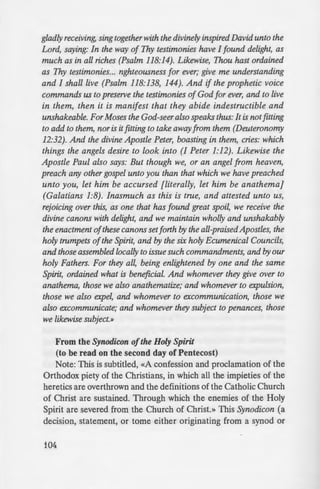 gladly receiving, sing together with the divinely inspired David unto the
Lord, saying: In the way of Thy testimonies have I found delight, as
much as in all riches (Psalm 118:14). Likewise, Thou hast ordained
as Thy testimonies... nghteousness for ever; give me understanding
and I shall live (Psalm 118:138, 144). And if the prophetic voice
commands us to preserve the testimonies of God for ever, and to live
in them, then it is manifest that they abide indestructible and
unshakeable. For Moses the God-seer also speaks thus: It is notfitting
to add to them, nor is it fitting to take away from them (Deuteronomy
12:32). And the divine Apostle Peter, boasting in them, cries: which
things the angels desire to look into (I Peter 1:12). Likewise the
Apostle Paul also says: But though we, or an angel from heaven,
preach any other gospel unto you than that which we have preached
unto you, let him be accursed [literally, let him be anathema}
(Galatians 1:8). Inasmuch as this is true, and attested unto us,
rejoicing over this, as one that has found great spoil, we receive the
divine canons with delight, and we maintain wholly and unshakably
the enactment ofthese canons setforth by the all-praisedApostles, the
holy trumpets ofthe Spirit, and by the six holy Ecumenical Councils,
and those assembled locally to issue such commandments, and by our
holy Fathers. For they all, being enlightened by one and the same
Spirit, ordained what is beneficial. And whomever they give over to
anathema, those we also anathematize; and whomever to expulsion,
those we also expel, and whomever to excommunication, those we
also excommunicate; and whomever they subject to penances, those
we likewise subject.»
From the Synodicon ofthe Holy Spirit
(to be read on the second day of Pentecost)
Note: This is subtitled, «A confession and proclamation of the
Orthodox piety of the Christians, in which all the impieties of the
heretics are overthrown and the definitions of the Catholic Church
of Christ are sustained. Through which the enemies of the Holy
Spirit are severed from the Church of Christ.» This Synodicon (a
decision, statement, or tome either originating from a synod or
104
council or possessing conciliar a
Germanos the New (1222-L.!O).
«To those who scorn the :
Councils, and who despi e eYen
nical traditions; and to tho e .
perfectly defined and delivered .
the greater part mysteriou . un
MA.»
«To those who hold in come
of our blessed fathers, which. b:
and adorning the whole Chri:
reverence, ANATHEMA»
«To all things innovated and ~
tradition, teaching, and in il
memorable fathers, or to any
ANATHEMA.»
The Example of St. Maximus
An excerpt of an old letter
Whiteford by Monk [Bishop] E
Monastery in Boston, MA:
«Do you recall the example of5
tells us that whenever representam
would come to see him, the Saz
embrace them and kiss them, an
dignitaries of the Patriarchate wilh
in spite of the fact that these cle
Monothelite heresy for many
Patriarchate"s representatives to
over, " and that there would be no
into communion with the Church a
Saint"s meekness, kindness, and -
abovementioned churchmen, he
faith and steadfast in his refusalw
Ulhy? Purely and simply, because r
 