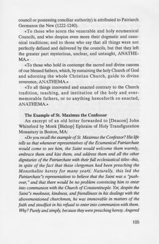 e divinely inspired David unto the
esrimonies have I found delight, as
). Likewise, Thou hast ordained
for ever; give me understanding
J.44). And if the prophetic voice
ies of God for ever, and to live
they abide indestructible and
seeralso speaks thus:It is notfitting
<e away from them (Deuteronomy
~er. boasting in them, cries: which
into (I Peter 1:12). Likewise the
we, or an angel from heaven,
han that which we have preached
{ uerally, let him be anathema]
is is true, and attested unto us,
found great spoil, we receive the
maintain wholly and unshakably
- nh by the all-praisedApostles, the
e six holy Ecumenical Councils,
such commandments, and by our
~ lightened by one and the same
And whomever they give over to
.....-au-·p; and whomever to expulsion,
to excommunication, those we
they subject to penances, those
Spirit
f Pentecost)
..._._...~~...,•u•u and proclamation of the
which all the impieties of the
- "tions of the Catholic Church
n.ich the enemies of the Holy
of Christ.» This Synodicon (a
originating from a synod or
council or possessing conciliar authority) is attributed to Patriarch
Germanos the New (1222-1240).
«To those who scorn the venerable and holy ecumenical
Councils, and who despise even more their dogmatic and cano-
nical traditions; and to those who say that all things were not
perfectly defined and delivered by the councils, but that they left
the greater part mysterious, unclear, and untaught, ANATHE-
MA.»
«To those who hold in contempt the.sacred and divine canons
of our blessed fathers, which, by sustaining the holy Church of God
and adorning the whole Christian Church, guide to divine
reverence, ANATHEMA.»
«To all things innovated and enacted contrary to the Church
tradition, teaching, and institution of the holy and ever-
memorable fathers, or to anything henceforth so enacted,
ANATHEMA.»
The Example of St. Maximus the Confessor
An excerpt of an old letter forwarded to [Deacon] John
Whiteford by Monk [Bishop] Ephraim of Holy Transfiguration
Monastery in Boston, MA:
«Do you recall the example ofSt. Maximus the Confessor? His life
tells us that whenever representatives ofthe Ecumenical Patriarchate
would come to see him, the Saint would welcome them warmly,
embrace them and kiss them, and address them and all the other
dignitaries of the Patriarchate with their full ecclesiastical titles--this,
in spite of the fact that these clergyman had been preaching the
Monothelite heresy for many years. Naturally, this led the
Patriarchate"s representatives to believe that the Saint was a "push-
over," and that there would be no problem convincing him to enter
into communion with the Church of Constantinople. Yet, despite the
Saint"s meekness, kindness, and friendliness in his dealings with the
abovementioned churchmen, he was immovable in matters of the
faith and steadfast in his refusal to enter into communion with them.
Why? Purely and simply, because they werepreaching heresy. Angered
105
 