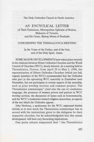 Then you alone
1-ze Saint replied:
e olden idol, the
dition. They did
took care only
~iety. In precisely
den, he did not
d desired rather
-......,.,'"'"szng the Law of
say that I alone
to die than to
envoys, «when
ay, indeed, two
~s day, they will
ch.» The Saint
union with the
I know from the
es that even the
preach another
Holy Transfi-
'7'1US the Confes-
I Rome was cut
•alter fact even
'ly declared that
The Holy Orthodox Church in North America
AN ENCYCLICAL LEITER
of Their Eminences, Metropolitan Epliraim of Boston,
Makarios of Toronto,
and His Grace, Bishop Moses of Roslinde
CONCERNING THE THESSALONICA MEETING
In ihe Name of the Father, and of the Son,
and of the Holy Spirit. Amen.
SOME MAJOR DEVELOPMENTS have taken place recently
in the relations between fifteen Orthodox Churches and the World
Council of Churches (WCC), dearly beloved. At a meeting held in
Thessalonica, Greece, from April 29 to May 2, 1998, the
representatives of fifteen Orthodox Churches (which are full,
organic members of the WCC) recommended that the Orthodox
take part in the upcoming WCC assembly in Zimbabwe next
December, but not participate in certain aspects of the assembly,
such as joint worship services and common prayers. The
Thessalonica communique" cited also the use of «inclusive»
language, the presence of women priests and pastors in wee
worship services, the discuscion of issues such as homosexuaiity,
and the WCC''s tendencies toward religious syncretism, as aspects
of the wee which the Orthodox oppose.
John Newbury, a spokesman for the WCC, expressed doubts
initialy as to how much the Thessalonica commonique was in
accord with the instructions given to the delegates bv their
respective churches, but he acknowledgeded that this recent
development: will have very fareaching implications.
One press release empasized that " the Thessalonica
107
 
