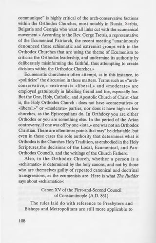 communique" is highly critical of the arch-conservative factions
within the Orthodox Churches, most notably in Russia, Serbia,
Bulgaria and Georgia who want all links cut with the ecumenical
movement.» According to the Rev. Gerge Tsetsis, a representative
of the Ecumenical Patriarch, the recent meeting "unanimously
denounced those schismatic and extremist groups with in the
Orthodox Churches that are using the theme of Ecumenism to
criticize the Orthodox leadership, and undermine its authority by
deliberately misinforming the faithful, thus attempting to create
divisions within the Orthodox Churches.»
Ecumenistic churchmen often attempt, as in this instance, to
«politicize" the discussion in these matters. Terms such as «"arch-
conservative,» «extremist» «liberal,» and «moderate» are
employed gratuitously in labelling friend and foe, especially foe.
But the One, Holy, Catholic, and Apostolic Church of Christ -that
is, the Holy Orthodox Church - does not have «conservative» or
«liberal.»" or «maderate» parties, nor does it have high or low
churches, as the Episcopalians do. In Orthdoxy you are either
Orthodox or you are something else. In the period of the Arian
controversy, if one was off by one «iota,» one was not an Orthodox
Christian. There are oftentimes points that may" be debatable, but
even in these cases the sole authority that determines what is
Orthodox is the Churches Holy Tradition, as embodied in the Holy
Scriptures,the decisions of the Local, Ecumenical, and Pan-
Orthodox Councils, and the writings of the Church Fathers.
Also in the Orthodox Church, whether a person is a
«schism;tic» is determined by the holy canons, and not by those
who are themselves guilty of repeated canonical and doctrinal
transgressions, as the ecumenists are. Here is what The Rudder
says about «schismatics»:
Canon XV of the First-and-Second Council
of Constantinople (A.D. 861)
The rules laid do with reference to Presbyters and
Bishops and Metropolitans are still more applicable to
108
Patriarchs. So that in ca:"'
Metropolitan dare to ec
own Patriarch and doe- no·
and appointed in the d" ·
synodical arraigent and [the I
he creates a schism, the ho _
person be alienated from e
be proven to have tran g
therefore, have been eale
who on the pretext of ome
presidents stand apart. crea
unity of the Church. But a
some heresy condemned b;
sever themselves from con·
that is, because he publicly
head teaches it in the Chur
are not subject to canonica! J
off from communion wi h
synodal clarification, but [a
deemed worthy of due honor
Bishops, but false bishop 1
condemned, and they have
unity with schism, but fro
they earnestly sought to deli
The first heresy of the ec
Councils and Fathers,» and ~
Ecumenical Patriarchate. rig:..:
Ecumenical Movement, in i El
addressed the various heterodo
Christ» and as «fellow heir and
God in Jesus Christ.» From·
developments in Ecumem-
numerous occasions-it is clear ·
applicable to the "ecumenis - ·
actions and decisions that broug:
 