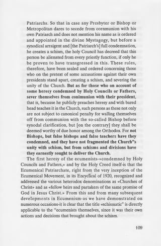 e arch-conservative factions
:r notably in Russia, Serbia,
' cut with the ecumenical
Gerge Tsetsis, a representative
-ecent meeting "unanimously
e tremist groups with in the
= ·he theme of Ecumenism to
~ undermine its authority by
. u • • thus attempting to create
·empt, as in this instance, to
:ters. Terms such as «"arch-
e:-aL» and «moderate» are
end and foe, especially foe.
tolic Church of Christ -that
.: not have «conservative» or
r does it have high or low
In Orthdoxy you are either
_ e. In the period of the Arian
. one was not an Orthodox
·- bat may" be debatable, but
~-·-·-'""' ".' that determines what is
··on, as embodied in the Holy
~a•. Ecumenical, and Pan-
o: the Church Fathers.
- •... whether a person is a
_.· canons, and not by those
-e canonical and doctrinal
-e Here is what The Rudder
~ -Second Council
_ A.D. 861)
_-e ce to Presbyters and
til more applicable to
Patriarchs. So that in case any Presbyter or Bishop or
Metropolitan dares to secede from communion with his
own Patriarch and does not mention his name as is ordered
and appointed in the divine Mystagogy, but before a
synodical arraigent and [the Patriarch's] full condemnation,
he creates a schism, the holy Council has decreed that this
person be alienated from every priestly function, if only he
be proven to have transgressed in this. These rules,
therefore have been sealed and ordered concerning those,
who on the pretext of some accusations against their own
presidents stand apart, creating a schism, and severing the
unity of the Church. But as for those who on account of
some heresy condemned by Holy Councils or Fathers,
sever themselves from conimunion with their president,
that is, because he publicly preaches heresy and with bared
head teaches it in the Church, such persons as these not only
are not subject to canonical penalty for walling themselves
off from communion with the so-called Bishop before
synodal clarification, but [on the contrary] they shall be
deemed worthy of due honor among the Orthodox. For not
Bishops, but false bishops and false teachers have they
condemned, and they have not fragmented the Church"s
unity with schism, but from schisms and divisions have
they earnestly sought to deliver the Church.
The first heresy of the ecumenists-»condemned by Holy
Councils and Fathers,» and by the Holy Creed itself-is that the
Ecumenical Patriarchate, right from the very inception of the
Ecumenical Movement, in its Encyclical of 1920, recognized and
addressed the various heterodox denominations as «Churches of
Christ» and as «fellow heirs and partakers of the same promise of
God in Jesus Christ.» From this and from many subsequent
developments in Ecumenism-as we have demonstrated on
numerous occasions-it is clear that the title «schismatic" is directly
applicable to the "ecumenists themselves, since it was their own
actions and decisions that brought about the schism.
109
 