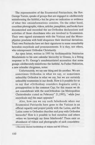 The represenrative of the Ecumenical Patriarchate, the Rev.
George Tsetsis, speaks of groups that are engaged in «deliberately
misinforming the faithful,» but he gives no indication or evidence
of what this «misinformation» consists. On the other hand,
countless photographs, videos, articles, pamphlets, and books have
documented and recorded the un-Orthodox declarations and
activities of those churchmen who are involved in Ecumenism.
Their own signed statements with the Vatican and the Mono-
physites proclaim with bold eloquence their doctrinal deviations.
Their own Patriarchs have set their signatures to some remarkably
hetrodox encyclicals and pronouncements. It is they, not others,
who misrepresent Orthodox Christianity.
An open letter, written in 1995 by Archimandrite Neictarios
Moulatsiotis to his new calendar hierarchy in Greece, is a fitting
response to Fr. George's unsubstantiated accusation that some
groups «deliberately misinform» the faithful. As Father Nektarios,
a new calendar clergyman, notes:
Unfortunately, we say one thing and do another. We are
sometimes Orthodox in what we say, or sometimes
unhealthy Orthodox in what we say, but we are certainly
unhealthy ecumenists in our deeds. How is it possible for us
to say that «Orthodoxy considers dogmatic unity a
presupposition to the common Cup; for this reason we do
not concelebrate with the nonOrthodox» (as Metropolitan
Christodoulos stated on February" 21,1995), 1
while [our
encyclicals say] the exact opposite?
Also, how can we say such falsehoods when our
Ecumenical Patriarchs have gone to the Vatican in an
official capacity and prayed jointly with the Latins, and the
Latins come to Orthodox churches and pray with Orthodox
hierarchs? How is it possible to fool ourselves and others
«when we knowingly say these falsehoods? There exist an
abundance of videos and photographs of such concelebra-
1 Recently elected Archbishop of Athens and Mi GTeece.
110
tions and common M) e
that these things do not
deny the truth ? Furthe
Evangelos [or, more like .
extensive article in Orth
that, unfortunately, mo
possessed by «unhealth_
admit our tragic mi ta e .
We all make mistake .
encyical, we are discussing o
publicly and repeatedly by b~
at least, admit their tragic
Thessalonica, they have take
exactly this, and if they re
recommendations, they shall
praise and honor.
ONE DISTURB! "G EU
from Thessalonica is the i
(«schismatics and extremist _
«deliberately misinform») t
very" least, annoyance 'ith
Churches" involvement
uncharitable language ag
extremist» groups is odd e pe
ecumenists are now recomm
«schismatic and extremi t» ~
taken years ago!
Are they upset becau e •
reluctantly? Are they pert
videos, and other inform
«schismatics and extremi
that it has been demon· ~
ecumenists, who are «deli e.
The case of the Georg1an
this church withdrew (reluc a
 