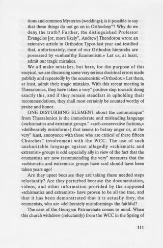 ~ menical Patriarchate, the Rev.
hat are engaged in «deliberately
gives no indication or evidence
consists. On the other hand
'
des, pamphlets, and books have
- ·n-Orthodox declarations and
o are involved in Ecumenism.
the Vatican and the Mono-
ce their doctrinal deviations.
-ignatures to some remarkably
,.,-,--~~..~ ts. It is they, not others,
y Archimandrite Neictarios
-erarchy in Greece, is a fitting
~'--'-'"''utiated accusation that some
~ faithful. As Father Nektarios
'
g and do another. We are
l we say, or sometimes
~ ay, but we are certainly
How is it possible for us
~ers dogmatic unity a
p; for this reason we do
ll::=~;1t.hodm:» (as Metropolitan
·· 21,1995), 1
while [our
:alsehoods when our
- ~e to the Vatican in an
_ i tb the Latins, and the
d pray with Orthodox
ourselves and others
oods? There exist an
of such concelebra-
tions and common Mysteries (weddings); is it possible to say
that these things do not go on in Orthodoxy"? Why do we
deny the truth? Further, the distinguished Professor
Evangelos [or, more likely", Andrew] Theodorou wrote an
extensive article in Orthodox Typos last year and testified
that, unfortunately, most of our Orthodox hierarchs are
possessed by «unhealthy Ecumenism.» Let us, at least,
admit our tragic mistakes.
We all make mistakes, but here, for the purpose of this
encyical, we are discussing some very serious docirinal errors made
publicly and repeatedly by the ecumenistic «Orthodox.» Let them,
at least, admit their tragic mistakes. With this recent meeting in
Thessalonica, they have taken a very" positive step towards doing
exactly this, and if they remain steadfast in upholding their
recommendations, they shall most certainly be counted worthy of
praise and honor.
ONE DISTURBING ELEMENT about the communique"
from Thessalonica is the immoderate and misleading language
(«schismatics and extremist groups." «arch-conservative factions,»
«deliberately misinform») that seems to betray anger or, at the
very" least, annoyance with those who are critical of these fifteen
Churches" involvement with the WCC. The use of such
uncharitable language against allegedly «schismatic and
extremist» groups is odd especially ally in view of the fact that the
ecumenists are now recommending the very" measures that the
«schismatic and extremist» groups have said should have been
taken years ago!
Are they upset because they are taking these needed steps
reluctantly? Are they perturbed because the documentation,
videos, and other information provided by the supposed
«schismatics and extremists» have proven to be all too true, and
that it has been demonstrated that it is actually they, the
ecumenists, who are «deliberately misinforming» the faithful?
The case of the Georgian Patriarchate comes to mind. When
this church withdrew (reluctantly) from the WCC in the Spring of
111
 