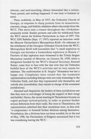 e~gy that had urged it to
Pa riarchal bishops then,
lonica now, were forced
- : ·aithful were protesting
- of Churches. In the case
Georgia, this involvement
· 'ben he was elected one
~ of Churches in 1979 and
e proudly inserted his
:.: official commemoration
y Great Lord and Father,
Archbishop of Mtskheta and
of Churches, Ilia II»! This
-~ apparently, and so he began
- ·- uing all his annual Paschal
- in the published accounts of
- -ee, for example, the official
--bate, Grapevine Cross, No.2,
CC began to increase in 1991,
~bly in February of that year
- presentations. The Orthodox
~ a Statement, expressing their
_. 1991, at St. Bishoi"s Monastery
ophysite representatives to the
e:: again expressed their anxieties,
although there were disturbing
- or example, the animistic rites
d other similar syncretistic
ess, that it would be a «diservice»
CC. Regarding the Orthodox
CC, they expressed the view that
either "leave together or remain
pok place in September, 1991 in
!lis initial flurry" of protests, press
releases, and soul-searching, silence descended like a curtain.
Years passed, and nothing happened. It was back to business as
usual.
Then, suddenly, in May of 1997, the Orthodox Church of
Georgia, in response to sharp protests from its monasteries,
convents, clergy, and faithful, withdrew-albeit reluctantly-from the
WCC. This move sent a tremor throughout the «Orthodox»
ecumenist world. Similar protests and calls for withdrawal from
the WCC shook the Serbian Parriarchate in June of 1997. The
WCC ENI Bullelin (Sept. 17, 1997) reported an interview «with
the Moscow Patriarchate's Metropolitan Kirill: «In reference to
the withdrawal of the Georgian Orthodox Church from the WCC,
Metropolitan Kirill told journalists that "a small explosion in
Georgia can become a tremendous explosion in Russia. »"
Previews of that explosion were witnessed in the Trinity Sergius
Monastery outside of Moscow, on January 28, 1998, when a
delegation headed by the WCC's General Secretary, Konrad
Raiser, came face to face with the dim view that the Orthodox
faithful have of the WCC's activities and its very reason for
existence. The confrontation at St. Sergius" Monastery was not a
happy one. Complaints were voiced that the ecumenist
representatives-including bishops-were not truly witnessing to the
Orthodox Faith, and that they represented only themselves and
nobody else (nonetheless, they remain in charge of the ecumenist
jurisdictions).
Alarmed and disquieted, the leaders of these jurisdictions saw
that they were in real danger of losing the support of their clergy
and faithful. Hence, the recent meeting in Thessalonica became an
urgent-perhaps tactical-priority, in order to prevent further
serious defections from their ranks. But even in Thessalonica, the
representatives admitted that their resolutions were, as they said,
"a compromise» to forestall further divisions among themselves.
Nonetheless, the a divisions have not been avoided, for at the end
of May, 1998, the Patriarchate of Bulgaria announced that it too
was considering leaving the wee.
113
 