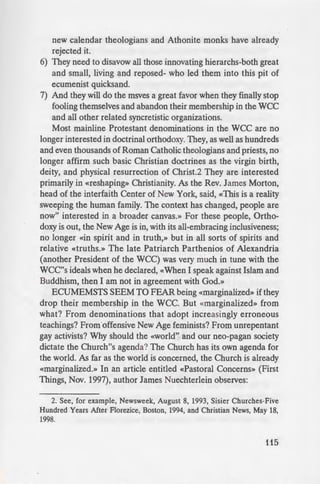 c..: S because we remain
~t.=:::::::::::::I=s thatwe have been taught
• Holy Scriptures and the
~::: Pan-Orthodox Councils.
• · - ese traditions and claim
Ecumenist churchmen,
-e ected these traditions
~ :he past, and will gladly
· to do so).
::nmendations made at the
. but they need to be
· y other courageous and
-:ches back into the fullness
ending order of importa-
- :m and adhere once again
ox Councils of Constanti-
• on't even mention the ten
- ~emne d the use of the
of ecumenism (and the
• Thessalonica meeting so
• ounced officially.
·etracted any of its errors,
---- uch as the doctrine of the
- ·olution to a non-existent
observed) as well as the
: dle pope, the anathema of
:med.
·- Orthodox jurisdictions
..,._.........~ - e Parriarchate of Antioch
o e who do not accept and
"""enical Councils.
:"ficially their June, 1993
- ·"atican, just as a number of
new calendar theologians and Athonite monks have already
rejected it.
6) They need to disavow all those innovating hierarchs-both great
and small, living and reposed- who led them into this pit of
ecumenist quicksand.
7) And they will do the msves a great favor when they finally stop
fooling themselves and abandon their membership in the wee
and all other related syncretistic organizations.
Most mainline Protestant denominations in the WCC are no
longer interested in doctrinal orthodoxy. They, as well as hundreds
and even thousands of Roman Catholic theologians and priests, no
longer affirm such basic Christian doctrines as the virgin birth,
deity, and physical resurrection of Christ.2 They are interested
primarily in «reshaping» Christianity. As the Rev. James Morton,
head of the interfaith Center of New York, said, «This is a reality
sweeping the human family. The context has changed, people are
now" interested in a broader canvas.» For these people, Ortho-
doxy is out, the New Age is in, with its all-embracing inclusiveness;
no longer «in spirit and in truth,» but in all sorts of spirits and
relative «truths.» The late Patriarch Parthenios of Alexandria
(another President of the WCC) was very much in tune with the
WCC''s ideals when he declared, «When I speak against Islam and
Buddhism, then I am not in agreement with God.»
ECUMEMSTS SEEM TO FEAR being «marginalized» if they
drop their membership in the WCC. But «marginalized» from
what? From denominations that adopt increasingly erroneous
teachings? From offensive New Age feminists? From unrepentant
gay activists? Why should the «world" and our neo-pagan society
dictate the Church"s agenda? The Church has its own agenda for
the world. As far as the world is concerned, the Church is already
«marginalized.» In an article entitled «Pastoral Concerns» (First
Things, Nov. 1997), author James Nuechterlein observes:
2. See, for example, Newsweek, August 8, 1993, Sisier Churches-Five
Hundred Years After Florezice, Boston, 1994, and Christian News, May 18,
1998.
115
 