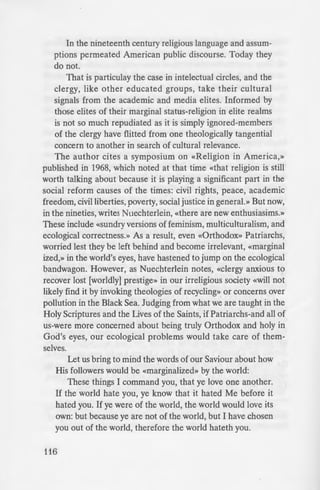 In the nineteenth century religious language and assum-
ptions permeated American public discourse. Today they
do not.
That is particulay the case in intelectual circles, and the
clergy, like other educated groups, take their cultural
signals from the academic and media elites. Informed by
those elites of their marginal status-religion in elite realms
is not so much repudiated as it is simply ignored-members
of the clergy have flitted from one theologically tangential
concern to another in search of cultural relevance.
The author cites a symposium on «Religion in America,»
published in 1968, which noted at that time «that religion is still
worth talking about because it is playing a significant part in the
social reform causes of the times: civil rights, peace, academic
freedom, civil liberties, poverty, social justice in general.» But now,
in the nineties, writes Nuechterlein, «there are new enthusiasims.»
These include «sundry versions of feminism, multiculturalism, and
ecological correctness.» As a result, even «Orthodox» Patriarchs,
worried lest they be left behind and become irrelevant, «marginal
ized,» in the world's eyes, have hastened to jump on the ecological
bandwagon. However, as Nuechterlein notes, «clergy anxious to
recover lost [worldly] prestige» in our irreligious society «will not
likely find it by invoking theologies of recycling» or concerns over
pollution in the Black Sea. Judging from what we are taught in the
Holy Scriptures and the Lives of the Saints, if Patriarchs-and all of
us-were more concerned about being truly Orthodox and holy in
God's eyes, our ecological problems would take care of them-
selves.
Let us bring to mind the words of our Saviour about how
His followers would be «marginalized» by the world:
These things I command you, that ye love one another.
If the world hate you, ye know that it hated Me before it
hated you. If ye were of the world, the world would love its
own: but because ye are not of the world, but I have chosen
you out of the world, therefore the world hateth you.
116
Remember the word tha·
not greater than his lord. If
will also persecute you; if £he~
keep yours also. But all th
for My Name"s sake, becaus
Me. If I had not come and -I=
had sin but now they have n
We Orthodox have more £ha
without getting bogged down in·
agenda. We have spiritual, li£ur
need to be published for our fa
that has to be done both at home
in desperate need of patristi in
to get our own jurisdictional an
The wee has proven to be
tely, a waste of our resource:
representatives at Thessalonica
recommending that their juri di
organization. May God grant the
mistake»-their membership in h
our Saviour grant us all the for '
with all the Saints, in the good a1
less Orthodox Christian Faith..
Sunday of All Saints, 199 Y
Protocol Number 1502
 