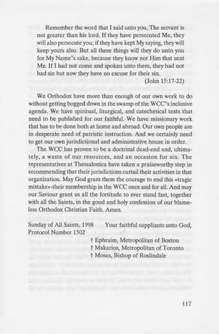 - _·ous language and assum-
lic discourse. Today they
n_telectual circles, and the
p , take their cultural
edia elites. Informed by
.-religion in elite realms
:imply ignored-members
.: theologically tangential
ural relevance.
n «Religion in America,»
' time «that religion is still
. · g a significant part in the
~ :il rights, peace, academic
· tice in general.» But now,
ere are new enthusiasims.»
~.....w.·.::.m, multiculturalism, and
en «Orthodox» Patriarchs,
~ ~ me irrelevant, «marginal
~ :o jump on the ecological
otes, «clergy anxious to
- -eligious society «Will not
-e :cling» or concerns over
~hat we are taught in the
-. if Patriarchs-and all of
:· Orthodox and holy in
Jld take care of them-
_; aviour about how
y the world:
e love one another.
"a ed Me before it
- orld would love its
-- but I have chosen
- -.. hateth you.
Remember the word that I said unto you, The servant is
not greater than his lord. If they have persecuted Me, they
will also persecute you; if they have kept My saying, they will
keep yours also. But all these things will they do unto you
for My Name"s sake, because they know not Him that sent
Me. If I had not come and spoken unto them, they had not
had sin but now they have no excuse for their sin.
(John 15:17-22)
We Orthodox have more than enough of our own work to do
without getting bogged down in the swamp of the WCC''s inclusive
agenda. We have spiritual, liturgical, and catechetical texts that
need to be published for our faithful. We have missionary work
that has to be done both at home and abroad. Our own people are
in desperate need of patristic instruction. And we certainly need
to get our own jurisdictional and administrative house in order.
The WCC has proven to be a doctrinal dead-end and ultima-
tely, a waste of our resources, and an occasion for ~in. The
representatives at Thessalonica have taken a praiseworthy step in
recommending that their jurisdictions curtail their activities in that
organization. May God grant them the courage to end this «tragic
mistake»-their membership in the wee once and for all. And may
our Saviour grant us all the fortitude to ever stand fast, together
with all the Saints, in the good and holy confession of our blame-
less Orthodox Christian Faith. Amen.
Sunday of All Saints, 1998
Protocol Number 1502
Your faithful suppliants unto God,
t Ephraim, Metropolitan of Boston
t Makarios, Metropolitan of Toronto
t Moses, Bishop of Roslindale
117
 