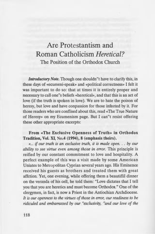 Are Protestantism and
Roman Catholicism Heretical?
The Position of the Orthodox Church
Introductory Note. Though one shouldn"t have to clarify this, in
these days of «ecumeni-speak» and «political correctness» I felt it
was important to do so: that at times it is entirely proper and
necessary to call one"s beliefs «heretical», and that this is an act of
love (if the truth is spoken in love). We are to hate the poison of
heresy, but love and have conpassion for those infected by it. For
those readers who are conflised about this, read «The True Nature
of Heresy» on my Ecumenism page. But I can"t resist offering
these other appropriate excerpts:
From «The Exclusive Openness of Truth» in Orthodox
Tradition, Vol. XI, No.4 (1994), 8 (emphasis theirs).
«... if our truth is an exclusive truth, it is made open. . . by our
ability to see virtue even among those in error. This principle is
reified by our constant commitment to love and hospitality. A
perfect example of this was a visit made by some American
Uniates to Metropolitan Cyprian several years ago. His Eminence
received his guests as brothers and treated them with great
affction. Yet, one evening, while offering them a beautiflil dinner
on the veranda of his cell, he told them: "Love dictates that I tell
you that you are heretics and must become Orthodox." One of the
clergymen, in fact, is now a Priest in the Antiochian Archdiocese.
It is our openness to the virtues of those in error, our readiness to be
ridiculed and embarrassed by our "exclusivity, "and our love of the
118
truth which ultimately make us
being all things to all men for
From «The Price of Ecume
«Fr. Justin Popovich would o
of Orthodoxy"s theologians fro
the same wars and political mov
concern for greater collaboration
Yet, Father Justin"s assessmen ·
of quoting.
«The contemporary "dialogue
naked sentimentality, is in re
sanctification of the Spirit and be
that is to say the unique salutary -
The essence of love is truth; 10·e
is the heart of each Godly virtue 1
From a lectuie by Dr. Con
Orthodox Cathedral of the .
March 16, 1997.
«The time has come for all
speak out and promptly put a
Orthodoxy known as "ecumenis i
the Holy Orthodox Church, a ne.,
take her divine dogmas ·ou
[Ecumenical) Patriarch Atbenaj
sixties), bring them to the open li
means, and in every land... Le•
PseudoOrthodoxy of "Orthodox
the same level as truth... Tbi_
Christian love, a fulfilling of Chri.!
neighbor as we love ourselve . G
you whom if his son asks for bre
Matt. 7:9) "Orthodox ecumeni:
People today are searching ·o-
 