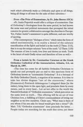 ntism and
ism Heretical?
- .::ouldn"t have to clarify this, in
- political correctness» I felt it
::::~es it is entirely proper and
e cal», and that this is an act of
- 'e are to hate the poison of
:1 for those infected by it. For
- his, read «The True Nature
- =e. But I can"t resist offering
e of Truth» in Orthodox
mphasis theirs).
h, it is made open. . . by our
se in error. This principle is
---~•.., · to love and hospitality. A
made by some American
eral years ago. His Eminence
- ..,d treated them with great
e:mg them a beautiflil dinner
e:n: "Love dictates that I tell
- orne Orthodox." One of the
·· e Antiochian Archdiocese.
m error, our readiness to be
arlusivity, "and our love of the
truth which ultimately make us Orthodox aud open to all things,
being all things to all men for the sake of their salvation.»
From «The Price of Ecumenism», by Fr. John Reeves (OCA)
«Fr. Justin Popovich would offer a critique of ecumenism. One
of Orthodoxy"s theologians from the same period, he had known
the same wars and political movements that prompted the initial
concern for greater collaboration amongst the churches in Europe.
Yet, Father Justin"s assessment is quite different, and one worthy
of quoting.
«The contemporary "dialogue of love," which takes the form of
naked sentimentality, is in reality a denial of the salutary
sanctification of the Spirit and belief a in the truth (2 Thess. 2:13),
that is to say the unique salutary "love ofthe truth." (2 Thess. 2:10)
The essence of love is truth; love lives and thrives as truth. Truth
is the heart of each Godly virtue and therefore of love as welL»
From a lectuie by Dr. Constantine Cavarnos at the Greek
Orthodox Cathedral of the Annunciation, Atlanta, GA, on
March 16, 1997.
«The time has come for all faithful Orthodox Christians to
speak out and promptly put an end to this spurious form of
Orthodoxy known as "ecumenistic Orthodoxy". It is a betrayal of
the Holy Orthodox Church, a negation of its essence. It is time to
take her divine dogmas "out of the storeroom," where
[Ecumenical) Patriarch Athenagoras I relegated them [in the
sixties), bring them to the open light, and proclaim them by every
means, and in every land... Let us not offer to the world the
PseudoOrthodoxy of "Orthodox ecumenism," which puts error on
the same level as truth... This offering will be an act of true
Christian love, a fulfilling of Christ's commandment of loving our
neighbor as we love ourselves. Christ says, "What man is there of
you whom if his son asks for bread would give him a stone?" (St.
Matt. 7:9) "Orthodox ecumenism" does precisely the latter. ..
People today are searching for the truth that saves; yet these
119
 
