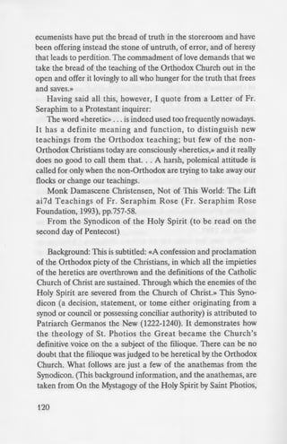 ecumenists have put the bread of truth in the storeroom and have
been offering instead the stone of untruth, of error, and of heresy
that leads to perdition. The commadment of love demands that we
take the bread of the teaching of the Orthodox Church out in the
open and offer it lovingly to all who hunger for the truth that frees
and saves.»
Having said all this, however, I quote from a Letter of Fr.
Seraphim to a Protestant inquirer:
The word «heretic» ... is indeed used too frequently nowadays.
It has a definite meaning and function, to distinguish new
teachings from the Orthodox teaching; but few of the non-
Orthodox Christians today are consciously «heretics,» and it really
does no good to call them that. .. A harsh, polemical attitude is
called for only when the non-Orthodox are trying to take away our
flocks or change our teachings.
Monk Damascene Christensen, Not of This World: The Lift
ai7d Teachings of Fr. Seraphim Rose (Fr. Seraphim Rose
Foundation, 1993), pp.757-58.
From the Synodicon of the Holy Spirit (to be read on the
second day of Pentecost)
Background: This is subtitled: «A confession and proclamation
of the Orthodox piety of the Christians, in which all the impieties
of the heretics are overthrown and the definitions of the Catholic
Church of Christ are sustained. Through which the enemies of the
Holy Spirit are severed from the Church of Christ.» This Syno-
dicon (a decision, statement, or tome either originating from a
synod or council or possessing conciliar authority) is attributed to
Patriarch Germanos the New (1222-1240). It demonstrates how
the theology of St. Photios the Great became the Church's
definitive voice on the a subject of the filioque. There can be no
doubt that the filioque was judged to be heretical by the Orthodox
Church. What follows are just a few of the anathemas from the
Synodicon. (This background information, and the anathemas, are
taken from On the Mystagogy of the Holy Spirit by Saint Photios,
120
Patriarch of Constantinople. ·
Monastery (Studion Publi her:.
«So likewise do they who d
curses; wherefore, all e in
plentitude of piety, lay upo..
upon themselves.» [an excerpt :r
read on the Sunday of Orthodo .
who do not deign to con em •o
holy Symbol confessed by the 0
was evangelically formulated I
Councils and confirmed by the r
distort it to support their own
the conciliar traditions of the hoi_'
instructed apostles, but al o the
Savior, Jesus Christ, ANATHE.
«To those who in any way u
doctrines concerning the divine a
who search out the difference
and the nature of begetting a
increase words and do not ab1d
handed down to us by both the
fathers; and who thereby usele l.
delivered to us, ANATHE 1A. •
«To those who scorn the ·:e
Councils, and who despi e e
canonical traditions; and to tho:e
peifectly defined and delivered
the greater part mysterious. uncle
«To those who hold in conte
of our blessed fathers, which. by_
and adorning the whole Chri:
reverence, ANATHEMA..
«To all things innovated an
tradition, teaching, and in titu io
fathers, or to anything hencefo
 