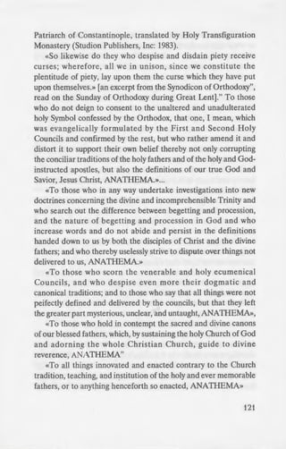 of error, and of heresy
..,...___~.:.lO~ love demands that we
e from a Letter of Fr.
oo frequently nowadays.
on. to distinguish new
-=: but few of the non-
--~~~-· heretics,» and it really
. polemical attitude is
-e 'I)ing to take away our
~ Fr. Seraphim Rose
e ion and proclamation
.vhich all the impieties
'tions of the Catholic
ilich the enemies of the
- of Christ.» This Syno-
- her originating from a
ority) is attributed to
. Ir demonstrates how
ecame the Church's
'oque. There can be no
e etical by the Orthodox
e anathemas from the
irit by Saint Photios,
Patriarch of Constantinople, translated by Holy Transfiguration
Monastery (Studion Publishers, Inc: 1983).
«So likewise do they who despise and disdain piety receive
curses; wherefore, all we in unison, since we constitute the
plentitude of piety, lay upon them the curse which they have put
upon themselves.» [an excerpt from the Synodicon of Orthodoxy",
read on the Sunday of Orthodoxy during Great Lent]." To those
who do not deign to consent to the unaltered and unadulterated
holy Symbol confessed by the Orthodox, that one, I mean, which
was evangelically formulated by the First and Second Holy
Councils and confirmed by the rest, but who rather amend it and
distort it to support their own belief thereby not only corrupting
the conciliar traditions of the holy fathers and of the holy and God-
instructed apostles, but also the definitions of our true God and
Savior, Jesus Christ, ANATHEMA.»...
«To those who in any way undertake investigations into new
doctrines concerning the divine and incomprehensible Trinity and
who search out the difference between begetting and procession,
and the nature of begetting and procession in God and who
increase words and do not abide and persist in the definitions
handed down to us by both the disciples of Christ and the divine
fathers; and who thereby uselessly strive to dispute over things not
delivered to us, ANATHEMA.»
«To those who scorn the venerable and holy ecumenical
Councils, and who despise even more their dogmatic and
canonical traditions; and to those who say that all things were not
peifectly defined and delivered by the councils, but that they left
the greater part mysterious, unclear, and untaught, ANATHEMA»,
«To those who hold in contempt the sacred and divine canons
of our blessed fathers, which, by sustaining the holy Church of God
and adorning the whole Christian Church, guide to divine
reverence, ANATHEMA"
«To all things innovated and enacted contrary to the Church
tradition, teaching, and institution of the holy and ever memorable
fathers, or to anything henceforth so enacted, ANATHEMA»
121
 
