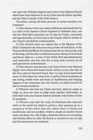 Of Orthodoxy
er reason than
r this reason it
· an encyclical to
• to accept the
_·ed Menologion,
~-.....a·,ed by the three
-er of the First
- -d anathema.
-egory XIII, who
--,~-_~""'"the Patriarch of
- -- -~--~'"''""· to follow him
- Holy Catholic and
= ·~ Trogovysti and
ercy from God
- -:ient Ark, when,
-'ace of the waters,
~d seen fit to still
all. Thus also in
;nay have in what
-- defending your
~ ·urely.
- : to the simpler
-ommon langauge,
~--~-·-- From old Rome
war upon the Orthodox dogmas and truths of the Eastern Church
which have been delivered to us by Christ and the divine Apostles
and the Holy Councils of the Holy Fathers.
Therefore, cutting off these persons as rotten members, we
command:
1) That whoever does not confess with heart and mouth that he
is a child of the Eastern Church baptised in Orthodox style, and
that the Holy Spirit proceeds out of only the Father, essentially
and hypostatically, as Christ says in the Gospel, shall be outside of
our Church and shall be anathematized.
2) That whoever does not confess that at the Mystery of the
Holy Communion the laity must also partake of both kinds, of the
Precious Body and Blood, but instead says that he will partake only
of the body, and that that is sufficient because therein is both flesh
and blood, when as a matter of fact Christ died and administered
each seperately, and they who fail to keep such customs, let all
such persons be anathematized.
3) That whoever says that our Lord Jesus Christ at the Mystical
Supper had unleavened bread (made without yeast), like that of
the Jews, and not leavened bread, that is to say, bread raised with
yeast, let him depart far away from us and let him be anathema as
one having Jewish views and those of Apollinarios and bringing
dogmas of the Armenians into the Church, on which account let
him be doubly anathema.
4) Whoever says that our Christ and God, when he comes to
judge us, does not come to judge souls together with bodies, or
embodied souls, but instead comes to sentance only bodies, let him
be anathema.
5) Whoever says that the souls of Christians who repented
while in the world but failed to perform their penance go to a
purgatory of fire when they die, where there is flame and
punishment, and are purified, which is simply an ancient Greek
myth, and those who, like Origen, think that hell is not everlasting,
and thereby afford or offer the liberty or incentive to sin, let him
and all such persons be anathema.
123
 