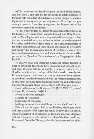 6) That whoever says that the Pope is the head of the Church,
and not Christ, and that he has authority to admit persons to
Paradise with his letters of indulgence or other passports, and can
fogive sins as many as a person may commit if such person pay
money to receive from him indulgences, i.e. licences to sin, let
every such person be anathema.
7) That whoever does not follow the customs of the Church as
the Seven Holy Ecumenical Councils decreed, and Holy Pascha,
and the Menologion with which they did well in making it a law
that we should follow it, and wishes to follow the newly-invented
Paschalion and the New Menologion of the atheist astronomers of
the Pope, and opposes all those things and wishes to overthrow
and destroy the dogmas and customs of the Church which have
been handed down by our fathers, let him suffer anathema and be
put out of the Church of Christ and out of the Congregation of the
Faithflil.
8) That ye pious and Orthodox Christians remain faithflil in
what ye have been taught and have been born and brought up in,
and when the time calls for it and there be need, that your very
blood be shed in order to safeguard the Faith handed down by our
Fathers and your confession: and that ye beware of such persons
as have been described or referred to in the foregoing paragraphs,
in order that our Lord Jesus Christ may help you and at the same
time may the prayer of our mediocrity be with all of you: amen.
Done in the year of the God-man 1583 (MDLXXXIII), year of
indiction 12, Novermber 20 [O.S.]
Jeremiah of Constantinople
Silvester of Alexandria
Sophronius of Jerusalem
In the presence of the rest of the prelates at the Council.»
This is found in pages 13-15 of the Rudder, which goes on to
add that at another Pan-Orthodox synod in 1593, the 8th canon,
which was headed «For exclusion of the New Calendar decreees
that «all those who dare to disturb the rules of the Great and Holy
Ecumenical Council of Nicaea, as held in the presence of the pious
124
and most God-beloved ··n-=
feast of man saving Pa ka. be e.
Church...»
From The Acts and Decree.
the Calvinists, Held ii the Year
of Jerusalem (London: Thomas I
notes by J.N.W.B Robert on
Note: keep in mind that the
and protective in nature. The_.
Church to address the so-called
confession, which espou ed m
reformer John Calvin, wa re
former Patriarch of Con tantino
chiefly against those who are in
are teaching contrary to the 0
elect" astray. Finally, you mu_
for compiling a document o - ·
teaching of some Orthodox bier
compromised by the here y o ·
Orthodox Church has never offi
or Protestants to be heretic . , In
their ecumenical agenda of a fal e
Thus, these excerpts are more fo;
nts who may stumble aero my
It is to be noted, therefore. ·
well knowing the doctrine of the
maintains the same as they therr
and divine things; but of et pu •
deceive the more simple. For e
from the Westerns, and con eq ...
the whole Catholic [Orthodox] (]
manifestly heretics, and the erne•.
they become, from motive o · ::e
silly dogmas (if it is allowable ·o
dogmas); but are entirely exte a)
 