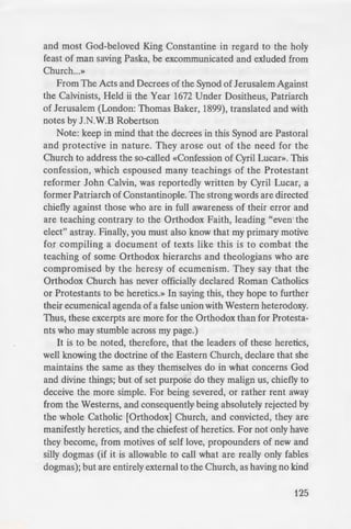 - Pope is the head of the Church,
· uthority to admit persons to
or other passports, and can
"13Y commit if such person pay
~ences, i.e. licences to sin, let
the customs of the Church as
...tl decreed, and Holy Pascha,
ey did well in making it a law
e~ to follow the newly-invented
n of the atheist astronomers of
mgs and wishes to overthrow
m of the Church which have
e· him suffer anathema and be
out of the Congregation of the
- een born and brought up in,
here be need, that your very
•he Faith handed down by our
.J.t ye beware of such persons
o in the foregoing paragraphs,
ay help you and at the same
· ·be with all of you: amen.
OC.'-'::=3...'1 1- 3 (MDLXXXIII), year of
- "'relates at the Council.»
c Rudder, which goes on to
•. od in 1593, the 8th canon,
he • ew Calendar decreees
::rules of the Great and Holy
in the presence of the pious
and most God-beloved King Constantine in regard to the holy
feast of man saving Paska, be excommunicated and exluded from
Church...»
From The Acts and Decrees of the Synod of Jerusalem Against
the Calvinists, Held ii the Year 1672 Under Dositheus, Patriarch
of Jerusalem (London: Thomas Baker, 1899), translated and with
notes by J.N.W.B Robertson
Note: keep in mind that the decrees in this Synod are Pastoral
and protective in nature. They arose out of the need for the
Church to address the so-called «Confession of Cyril Lucan>. This
confession, which espoused many teachings of the Protestant
reformer John Calvin, was reportedly written by Cyril Lucar, a
former Patriarch of Constantinople. The strong words are directed
chiefly against those who are in full awareness of their error and
are teaching contrary to the Orthodox Faith, leading "even the
elect" astray. Finally, you must also know that my primary motive
for compiling a document of texts like this is to combat the
teaching of some Orthodox hierarchs and theologians who are
compromised by the heresy of ecumenism. They say that the
Orthodox Church has never officially declared Roman Catholics
or Protestants to be heretics.» In saying this, they hope to further
their ecumenical agenda of a false union with Western heterodoxy.
Thus, these excerpts are more for the Orthodox than for Protesta-
nts who may stumble across my page.)
It is to be noted, therefore, that the leaders of these heretics,
well knowing the doctrine of the Eastern Church, declare that she
maintains the same as they themselves do in what concerns God
and divine things; but of set purpose do they malign us, chiefly to
deceive the more simple. For being severed, or rather rent away
from the Westerns, and consequently being absolutely rejected by
the whole Catholic (Orthodox] Church, and convicted, they are
manifestly heretics, and the chiefest of heretics. For not only have
they become, from motives of self love, propounders of new and
silly dogmas (if it is allowable to call what are really only fables
dogmas); but are entirely external to the Church, as having no kind
125
 