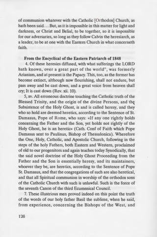 of communion whatever with the Catholic [Orthodox] Church, as
hath been said... But, as it is impossible in this matter for light and
darkness, or Christ and Belial, to be together, so it is impossible
for our adversaries, so long as they follow Calvin the heresiarch, as
a leader, to be at one with the Eastern Church in what concerneth
faith.
From the Encyclical of the Eastern Patriarch of 1848
4. Of these heresies diffused, with what sufferings the LORD
hath known, over a great part of the world", was formerly
Arianism, and at present is the Papacy. This, too, as the former has
become extinct, although now flourishing, shall not endure, but
pass away and be cast down, and a great voice from heaven shall
cry; It is cast down (Rev. xii. 10).
5, xv. All erroneous doctrine touching the Catholic truth of the
Blessed Trinity, and the origin of the divine Persons, and thx
Subsistence of the Holy Ghost, is and is called heresy, and they
who so hold are deemed heretics, according to the Sentence of St.
Damasus, Pope of Rome, who says: «If any one rightly holds
concerning the Father and the Son, yet holds not rightly of the
Holy Ghost, he is an heretic» (Cath. Conf of Faith which Pope
Damasus sent to Paulinus, Bishop of Thessalonica). Wherefore
the One, Holy, Catholic, and Apostolic Church, following in the
steps of the holy Fathers, both Eastern and Western, proclaimed
of old to our progenitors and again teaches today Synodically, that
the said novel doctrine of the Holy Ghost Proceeding from the
Father and the Son is essentially heresy, and its maintainers,
whoever they be, are heretics, according to the Sentence of Pope
St. Damasus, and that the congregations of such are also heretical,
and that all Spiritual communion in worship of the orthodox sons
of the Catholic Church with such is unlawful. Such is the force of
the seventh Canon of the third Ecumenical Council.
7. These illustrious men proved indeed on this point the truth
of the words of our holy father Basil the sublime, when he said,
from experience, concerning the Bishops of the West, and
126
particularly of the Potx!: They
to learn it, striving again t ho-e
strengthening themselve in
Samosata). Thus, after a fir t an
knowing their impenitence h ·
they gave them over to their repro
peace, apart from God,» as ai
concerning the Arians. From tha· ·
communion between us and them·
hands dug deep the chasm betwee
16. From these things we est"
labyrinth of wrong and incorrigi h
has thrown even the wiser and mo
Church, so that, in order to prese
valued vicarial dignity, as well a
things depending upon it, they kno
the most divine and sacred things.
end. Clothing themselves, in words
most venerable antiquity» (p. xi. 1
within, the innovating temper; and
hard upon himself when he say
everything that has crept in among
while he and his have spread the
into the Supper of our LORD.
From the Patriarchal Encyclica
XXI. Such are, briefly, the sen
concerning the faith and the admi
Church, which the Papal Church
evident, the Papal Encyclical puq
These innovations, which have refe
faith and of the administrative ~­
are manifestly opposed to the ec 1
nine centuries, make the Ionge
impossible. and every pious and
 