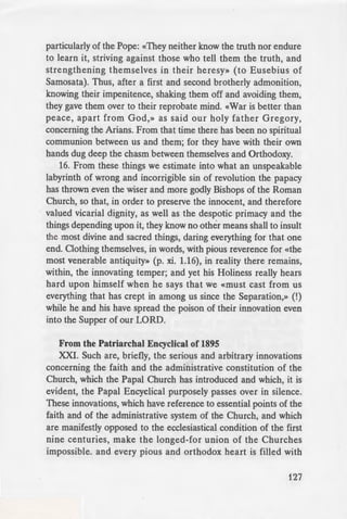 lie [Orthodox] Church, as
r-:::::::=--"'e b this matter for light and
gether, so it is impossible
··Calvin the heresiarch, as
r-~-·u Church in what concerneth
Patriarch of 1848
·.;·hat sufferings the LORD
e world", was formerly
~-.This, too, as the former has
·rung, shall not endure, but
_-eat voice from heaven shall
_ ......~·LUg the Catholic truth of the
e divine Persons, and thl(
-d is called heresy, and they
---ording to the Sentence of St.
-. «If any one rightly holds
- _-et holds not rightly of the
Conf of Faith which Pope
f Thessalonica). Wherefore
olic Church, following in the
··ern and Western, proclaimed
eaches today Synodically, that
_ Ghost Proceeding from the
eresy, and its maintainers,
·drng to the Sentence of Pope
of such are also heretical,
- ·orship of the orthodox sons
· unlawful. Such is the force of
:!.;Tienical Council.
:ndeed on this point the truth
riJ the sublime, when he said,
_ - e Bishops of the West, and
particularly of the Pope: «They neither know the truth nor endure
to learn it, striving against those who tell them the truth, and
strengthening themselves in their heresy» (to Eusebius of
Samosata). Thus, after a first and second brotherly admonition,
knowing their impenitence, shaking them off and avoiding them,
they gave them over to their reprobate mind. «War is better than
peace, apart from God,» as said our holy father Gregory,
concerning the Arians. From that time there has been no spiritual
communion between us and them; for they have with their own
hands dug deep the chasm between themselves and Orthodoxy.
16. From these things we estimate into what an unspeakable
labyrinth of wrong and incorrigible sin of revolution the papacy
has thrown even the wiser and more godly Bishops of the Roman
Church, so that, in order to preserve the innocent, and therefore
valued vicarial dignity, as well as the despotic primacy and the
things depending upon it, they know no other means shall to insult
the most divine and sacred things, daring everything for that one
end. Clothing themselves, in words, with pious reverence for «the
most venerable antiquity» (p. xi. 1.16), in reality there remains,
within, the innovating temper; and yet his Holiness really hears
hard upon himself when he says that we «must cast from us
everything that has crept in among us since the Separation,» (!)
while he and his have spread the poison of their innovation even
into the Supper of our LORD.
From the Patriarchal Encyclical of 1895
XXI. Such are, briefly, the serious and arbitrary innovations
concerning the faith and the administrative constitution of the
Church, which the Papal Church has introduced and which, it is
evident, the Papal Encyclical purposely passes over in silence.
These innovations, which have reference to essential points of the
faith and of the administrative system of the Church, and which
are manifestly opposed to the ecclesiastical condition of the first
nine centuries, make the longed-for union of the Churches
impossible. and every pious and orthodox heart is filled with
127
 