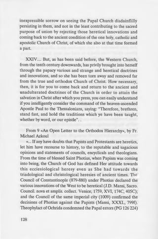 inexpressible sorrow on seeing the Papal Church disdainflilly
persisting in them, and not in the least contributing to the sacred
purpose of union by rejecting those heretical innovations and
coming back to the ancient condition of the one holy, catholic and
apostolic Church of Christ, of which she also at that time formed
a part.
XXIV.... But, as has been said before, the Western Church,
from the tenth century downwards, has privily brought into herself
through the papacy various and strange and heretical doctrines
and innovations, and so she has been torn away and removed far
from the true and orthodox Church of Christ. How necessary,
then, it is for you to come back and return to the ancient and
unadulterated doctrines of the Church in order to attain the
salvation in Christ after which you press, you can easily understand
if you intelligently consider the command of the heaven-ascended
Apostle Paul to the Thessalonians, saying: "Therefore, brethren,
stand fast, and hold the traditions which ye have been taught,
whether by word, or our epistle"..
From 9 «An Open Letter to the Orthodox Hierarchy», by Fr.
Michael Azkoul
«... If any have doubts that Papists and Protestants are heretics,
let him have recourse to history, to the reputable and sagacious
opinions and statements of councils, encyclicals and theologians.
From the time of blessed Saint Photius, when Papism was coming
into being, the Church of God has defined Her attitude towards
this ecciesiological heresy even as She had towards the
triadological and christological heresies of ancient times. The
Council of Constantinople (879-880) under Photius declared the
various innovations of the West to be heretical (J.D. Mansi, Sacro.
Council. nova et amplis. collect. Venice, 1759, XVI, 174C, 405C);
and the Council of the same imperial city (1009) confirmed the
decisions of Photius against the Papists (Mansi, XXXL, 799f).
Theophylact of Ochrida condemned the Papal errors (PG 126 224)
128
as did_ 'i epho - B e;n.'ly e-. P
533-564).
my lord in outward things, and Ie·
the things of the soul, for I do no· I
first; if I do not obey him, but if I ac
second, I shall have deserted my GO<
will drive away» (in J. Giesler. Co
p.490). Again, George of Cyprus (
II, Patriarch of Constantinople (P
Eugenicos (PG 140 1071-1100) a
Gennadius (PG 160 320-373) all
does Saint Simeon of Thessaloni
Haer, PG 155 105-108), the ill·-
blessed, St. Gregory PaJama . G
Scholasticism.
«In the 16th Century, de pie
Jeremiah II of Constantinople reje
his Three Answers on the ground
Constantinople (1638) repudia ec
Council of Jassy (1642) with Pe·
Western innovations» and the Cou
the famous Patriarch Dositheus pu
with the pronouncements of the Pa
forming thereby the shield of tru h
the ancient Church» to «the here:i
Protestants» (See I Mesolora. :~
Church (vol. IV), Athens, 190 . 11
Papists and Protestants is a clear ~
Church as the «One, Holy Ca ho
declared the Council of Con tan · ·
the Eastern Patriarchs (1 ). e
(1872), the Patriarchal Encycli al o:
of 1904, and the memorable v;
Constantinople, Joachim II. <• Our ...
 