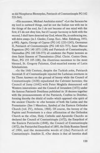 urch disdainflilly
-·mg to the sacred
innovations and
e oly, catholic and
that time formed
e .'e tern Church,
- ugbt into herself
eretical doctrines
-- and removed far
. How necessary,
·he ancient and
- er to attain the
ily understand
~ eaven-ascended
are heretics,
e and sagacious
d theologians.
• Iansi, Sacra.
1 1 4C, 405C);
-onfirmed the
XXXL, 799f).
-~ PG 126 224)
as did Nicephorus Blemnydes, Patriarch of Constantinople PG 142
533-564).
«His successor, Michael Anchialus stated" «Let the Saracen be
my lord in outward things, and let not the Italian run with me in
the things of the soul, for I do not become of one mind with the
first; if I do not obey him, but if I accept harmony in faith with the
second, I shall have deserted my God, whom He, in embracing me,
will drive away» (in J. Giesler, Comp. Ecci.. Mist. Edinburg, 1953,
p.490). Again, George of Cyprus (PG 142 1233-1245), Germanus
II, Patriarch of Constantinople (PG 140 621-757), Saint Marcus
Eugenicos (PG 140 1071-1100) and Patriarch of Constantinople,
Gennadius (PG 160 320-373) all condemn the Papist heresies as
does Saint Simeon of Thessalonica (Dial. Christ. Contra Omn.
Haer, PG 155 105-108), the illustrious successor to the most
blessed, St. Gregory PaJamas, God-mantled enemy of Latin
Scholasticism.
«<n the 16th Century, despite the Turkish yoke, Patriarch
Jeremiah II of Constantinople rejected the Lutheran overtures in
his Three Answers on the ground of heresy while the Council of
Constantinople (1638) repudiated the Calvinist heresies; the
Council of Jassy (1642) with Peter Moghila denounced «all
Western innovations» and the Council of Jerusalem (1672) under
the famous Patriarch Dositheus published its 18 decrees together
with the pronouncements of the Patriarch, Confess to Dosithei,
forming thereby the shield of truth» which opposed «the spirit of
the ancient Church» to «the heresies of both the Latins and the
Protestants» (See I Mesolora, Symbol of the Eastern Orthodox
Church (vol. IV), Athens, 1904). Of course, the heresy of the
Papists and Protestants is a clear affirmation of the Orthodox
Church as the «One, Holy, Catholic and Apostolic Church» as
declared the Council of Constantiriople (1672), the Encyclical of
the Eastern Patriarchs (1848), the Council of Constantinople
(1872), the Patriarchal Encyclical of 1895, the Holy Russian Synod
of 1904, and the memorable words of (the) Patriarch of
Constantinople, Joachim II, «Our desire is that all heretics shall
129
 
