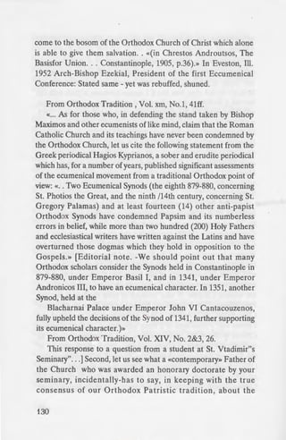 come to the bosom of the Orthodox Church of Christ which alone
is able to give them salvation.. «(in Chrestos Androutsos, The
Basisfor Union... Constantinople, 1905, p.36).» In Eveston, Ill.
1952 Arch-Bishop Ezekial, President of the first Eccumenical
Conference: Stated same - yet was rebuffed, shuned.
From Orthodox Tradition, Vol. xm, No.1, 41ff.
«... As for those who, in defending the stand taken by Bishop
Maximos and other ecumenists of like mind, claim that the Roman
Catholic Church and its teachings have never been condemned by
the Orthodox Church, let us cite the following statement from the
Greek periodical Hagios Kyprianos, a sober and erudite periodical
which has, for a number of years, published significant assessments
of the ecumenical movement from a traditional Orthodox point of
view:«.. Two Ecumenical Synods (the eighth 879-880, concerning
St. Photios the Great, and the ninth /14th century, concerning St.
Gregory Palamas) and at least fourteen (14) other anti-papist
Orthodox Synods have condemned Papsim and its numberless
errors in belief, while more than two hundred (200) Holy Fathers
and ecclesiastical writers have written against the Latins and have
overturned those dogmas which they hold in opposition to the
Gospels.» [Editorial note. -We should point out that many
Orthodox scholars consider the Synods held in Constantinople in
879-880, under Emperor Basil I, and in 1341, under Emperor
Andronicos III, to have an ecumenical character. In 1351, another
Synod, held at the
Blacharnai Palace under Emperor John VI Cantacouzenos,
fully upheld the decisions of the Synod of 1341, further supporting
its ecumenical character.)»
From Orthodox Tradition, Vol. XIV, No. 2&3, 26.
This response to a question from a student at St. Vtadimir"s
Seminary". ..] Second, let us see what a «Contemporary» Father of
the Church who was awarded an honorary doctorate by your
seminary, incidentally-has to say, in keeping with the true
consensus of our Orthodox Patristic tradition , about the
130
heterodox. In his essay. «Attri
Vol. XXXI, No.1 [Jan.-Feb. 1
drite Justin (Popovich) wri e-:
From time to time. here
themselves off and have fallen
Church of Christ, whereby
Church and parts of Her Thean
thus were the Gnostics, then ·
then the Monophysites, then
Catholics, then the Protestan .
members of the legion of heret·
From The Creeds of Chn ieJ
Rapids: Baker Book Hou e. 1
with this book, it is a cia 1
text. See also Augsburg an
Mastrantonis (Brookline: Holy
Lutheran-Orthodox Dialog
After considerable dela
Constantinople] replied to the
and subjected the Aug burg
criticism, rejecting nea rly a.
commending only its indor-e
Synods and its view on the m
professors sent him an elab01
documents, but Jeremiah. tO ~
his former position, and when
new letters, apologetic and
correspondence, and cea ed to
The Answers of Jeremiah -....
of Jerusalem in 1672, and rna_
expressing the spirit of the
Protestantism. it is evident fro
Jerusalem that the Gree - C
Calvinism alike as dangerou- he
 