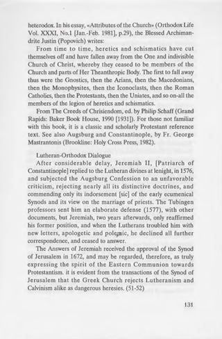 ~ h of Christ which alone
re tos Androutsos, The
-. p.36).» In Eveston, Ill.
· o• the first Eccumenical
. ed. huned.
e tand taken by Bishop
d. claim that the Roman
e·er been condemned by
·"'-ing statement from the
er and erudite periodical
ed ignificant assessments
_.._·&Jonal Orthodox point of
- e gbth 879-880, concerning
_.- century, concerning St.
;;e:::. 14) other anti-papist
- ·im and its numberless
dred (200) Holy Fathers
-=rnst the Latins and have
old in opposition to the
- d point out that many
"'eld in Constantinople in
-- in 1341, under Emperor
-"'aracter. In 1351, another
- John VI Cantacouzenos,
-H, further supporting
contemporary» Father of
::orary doctorate by your
1 ·eeping with the true
j~ tradition , about the
heterodox. In his essay, «Attributes of the Church» (Orthodox Life
Vol. XXXI, No.1 [Jan.-Feb. 1981], p.29), the Blessed Archiman-
drite Justin (Popovich) writes:
From time to time, heretics and schismatics have cut
themselves off and have fallen away from the One and indivisible
Church of Christ, whereby they ceased to be members of the
Church and parts of Her Theanthropic Body. The first to fall away
thus were the Gnostics, then the Arians, then the Macedonians,
then the Monophysites, then the Iconoclasts, then the Roman
Catholics, then the Protestants, then the Uniates, and so on-all the
members of the legion of heretics and schismatics.
From The Creeds of Chrisiendom, ed. by Philip Schaff (Grand
Rapids: Baker Book House, 1990 [1931]). For those not familiar
with this book, it is a classic and scholarly Protestant reference
text. See also Augsburg and Constantinople, by Fr. George
Mastrantonis (Brookline: Holy Cross Press, 1982).
Lutheran-Orthodox Dialogue
After considerable delay, Jeremiah II, [Patriarch of
Constantinople] replied to the Lutheran divines at lenight, in 1576,
and subjected the Augsburg Confession to an unfavorable
criticism, rejecting nearly all its distinctive doctrines, and
commending only its indorsement [sic] of the early ecumenical
Synods and its view on the marriage of priests. The Tubingen
professors sent him an elaborate defense (1577), with other
documents, but Jeremiah, two years afterwards, only reaffirmed
his former position, and when the Lutherans troubled him with
new letters, apologetic and polemic, he declined all further
correspondence, and ceased to answer.
The Answers of Jeremiah received the approval of the Synod
of Jerusalem in 1672, and may be regarded, therefore, as truly
expressing the spirit of the Eastern Communion towards
Protestantism. it is evident from the transactions of the Synod of
Jerusalem that the Greek Church rejects Lutheranism and
Calvinism alike as dangerous heresies. (51-52)
131
 