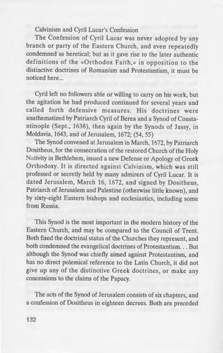 Calvinism and Cyril Lucar's Confession
The Confession of Cyril Lucar was never adopted by any
branch or party of the Eastern Church, and even repeatedly
condemned as heretical; but as it gave rise to the later authentic
definitions of the «Orthodox Faith,» in opposition to the
distinctive doctrines of Romanism and Protestantism, it must be
noticed here...
Cyril left no followers able or willing to carry on his work, but
the agitation he had produced continued for several years and
called forth defensive measures. His doctrines were
anathematized by Patriarch Cyril of Berea and a Synod of Consta-
ntinople (Sept., 1638), then again by the Synods of Jassy, in
Moldavia, 1643, and of Jerusalem, 1672; (54, 55)
The Synod convened at Jerusalem in March, 1672, by Patriarch
Dositheus, for the consecration of the restored Church of the Holy
Nativity in Bethlehem, issued a new Defense or Apology of Greek
Orthodoxy. It is directed against Calvinism, which was still
professed or secretly held by many admirers of Cyril Lucar. It is
dated Jerusalem, March 16, 1672, and signed by Dositheus,
Patriarch of Jerusalem and Palestine (otherwise little known), and
by sixty-eight Eastern bishops and ecclesiastics, including some
from Russia.
This Synod is the most important in the modern history of the
Eastern Church, and may be compared to the Council of Trent.
Both fixed the doctrinal status of the Churches they represent, and
both condemned the evangelical doctrines of Protestantism. . . But
although the Synod was chiefly aimed against Protestantism, and
has no direct polemical reference to the Latin Church, it did not
give up any of the distinctive Greek doctrines, or make any
concessions to the claims of the Papacy.
The acts of the Synod of Jerusalem consists of six chapters, and
a confession of Dositheus in eighteen decrees. Both are preceded
132
by a pastoral letter giving an a-c
confession in opposition to Cah ·
condemned alike as being
notwithstanding some appara
Patriarch Jeremiah given ·o
Tubingen, and other Lutheran
Synod of Jerusalem, as they wer
clothed with a semi-symboli
Confession of Peter Moghila i liJ
Confession of Cyril Lucar i di o
The Six Chapters are very p1
against the Confession which w
Cyril Lucar, and give large extr
before the clergy and people o
orthodoxy. One anathema i n
threefold anathema is hurled aga
The Confessio Dosithei pre
articles, a positive statement of t
order of Cyril's Confession, whic
most authoritative and comple
modern Greek Church on the coni
transmitted by the Eastern Patri;
1721, and through it to certain B.M
as an ultimatum to be received
conference by all who would be in
Church. (61-62)
Love for 1
There is no doubt at all that •
the Holy Fathers with regard to
the Apostles-, reflects wholly the
This is expressed in the following
the Confessor:
 