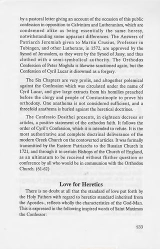 - -O ·ed by any
e:: repeatedly
_ ··er authentic
i ·wn to the
""'1. it must be
-:. by Patriarch
--~b of the Holy
logy of Greek
icb was still
C_:ril Lucar. It is
__ y Dositheus,
·e known), and
by a pastoral letter giving an account of the occasion of this public
confession in opposition to Calvinism and Lutheranism, which are
condemned alike as being essentially the same heresy,
notwithstanding some apparant differences. The Answers of
Patriarch Jeremiah given to Martin Crusius, Professor in
Tubingen, and other Lutherans, in 1572, are approved by the
Synod of Jerusalem, as they were by the Synod of Jassy, and thus
clothed with a semi-symbolical authority. The Orthodox
Confession of Peter Moghila is likewise sanctioned again, but the
Confession of Cyril Lucar is disowned as a forgery.
The Six Chapters are very prolix, and altogether polemical
against the Confession which was circulated under the name of
Cyril Lucar, and give large extracts from his homilies preached
before the clergy and people of Constantinople to prove his
orthodoxy. One anathema is not considered sufficient, and a
threefold anathema is hurled against the heretical doctrines.
The Confessio Dosithei presents, in eighteen decrees or
articles, a positive statement of the orthodox faith. It follows the
order of Cyril's Confession, which it is intended to refute. It is the
most authoritative and complete doctrinal deliverance of the
modern Greek Church on the contoverted articles. It was formally
transmitted by the Eastern Patriarchs to the Russian Church in
1721, and through it to certain Bishops of the Church of England,
as an ultimatum to be received without flirther question or
conference by all who would be in communion with the Orthodox
Church. (61-62)
Love for Heretics
There is no doubt at all that the standard of love put forth by
the Holy Fathers with regard to heretics standard inherited from
the Apostles-, reflects wholly the characteristics of the God-Man.
This is expressed in the following inspired words of Saint Maximos
the Confessor:
133
 