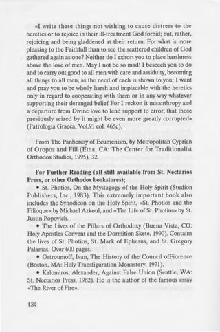 «I write these things not wishing to cause distress to the
heretics or to rejoice in their ill-treatment God forbid; but, rather,
rejoicing and being gladdened at their return. For what is more
pleasing to the Faithfull than to see the scattered children of God
gathered again as one? Neither do I exhort you to place harshness
above the love of men. May I not be so mad! I beseech you to do
and to carry out good to all men with care and assiduity, becoming
all things to all men, as the need of each is shown to you; I want
and pray you to be wholly harsh and implacable with the heretics
only in regard to cooperating with them or in any way whatever
supporting their deranged belief For I reckon it misanthropy and
a departure from Divine love to lend support to error, that those
previously seized by it might be even more greatly corrupted»
(Patrologia Graeca, Vol.91 col. 465c).
From The Panheresy of Ecumenism, by Metropolitan Cyprian
of Oropos and Fill (Etna, CA: The Center for Traditionalist
Orthodox Studies, 1995), 32.
For Further Reading (all still available from St. Nectarios
Press, or other Orthodox bookstores);
• St. Photios, On the Mystagogy of the Holy Spirit (Studion
Publishers, Inc., 1983). This extremely important book also
includes the Synodicon on the Holy Spirit, «St. Photios and the
Filioque» by Michael Azkoul, and «The Life of St. Photios» by St.
Justin Popovich.
• The Lives of the Pillars of Orthodoxy (Buena Vista, CO:
Holy Apostles Convent and the Dormition Skete, 1990). Contains
the lives of St. Photios, St. Mark of Ephesus, and St. Gregory
PaJamas. Over 600 pages.
• Ostroumoff, Ivan, The History of the Council ofFiorence
(Boston, MA: Holy Transfiguration Monastery, 1971).
• Kalomiros, Alexander, Against False Union (Seattle, WA:
St. Nectarios Press, 1982). He is the author of the famous essay
«The River of Fire».
134
IIEPIEX
ITPOAOrO~ ...... ....... .
~TE<l>ANOMA TOY A. "OPQ
ITO~ H LH~H HTAI" E. "A . . . .
TO ITAAIO ITAIXI"IM TO f:
«I10IO~ EINAI ITIO ArlO~
OP00d02IA: TO KAA1TEPA
KPYMMENO MY~TIKO TOY KO
AfPAMMATOI XPI~TIA. ·ol...
TI MITOPEI NA dH:1IOYPrH-'-'
H AAAAfH MIA~ AE:::H~ . .
H APXAIA ~YNOMO~ IA ...
OXI ~TON ENA «MErA.0 0£
AATPEIA TON Arm . EIKO.
~E ~XE~H ME TO . TL110 -
01 KINEZOI OP00dO:::OI
ITPOTOMAPTYPE~ ... ..... .
ITOIMENE~ ITOAAOI
TON AMITEAONA MOY .11£<1> ~
H ITAPAdO~IAKH MdA~KA.1.
TH~ AriA~ OP00dO:::OY EK~
MA~TPO<l>H TH~ AAHOEIA~
The Word «Anathema» and It"· •
What Is Heresy? ......... . .. .
Holy Canons Related to Ecume ·~
AN ENCYCLICAL LETTER
Are Protestantism and
Roman Catholicism Heretical? ...
 