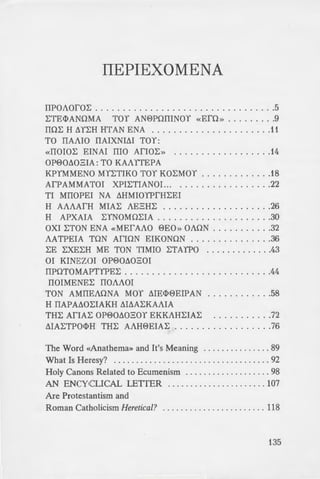 rn. For what is more
ered children of God
• u to place harshness
· I beseech you to do
a iduity, becoming
-hown to you; I want
~ le with the heretics
m any way whatever
on it misanthropy and
--: to error, that those
e greatly corrupted»
J • letropolitan Cyprian
er fo r Traditionalist
~ Holy Spirit (Studion
_ :mportant book also
St. Photios and the
e of St. Photios» by St.
_: (Buena Vista, CO:
- ·ete, 1990). Contains
~u , and St. Gregory
e Council ofFiorence
ery. 1971).
" ·nion (Seattle, WA:
r of the famous essay
ITEPIEXOMENA
IIPOAOfOL: ........ .. ......... . ... - - - - - - - - - .5
L:TE<l>ANOMA TOY AN0POIIINOY «EfO» .........9
IIOL: H 6YL:H HTAN ENA ................. - - - ..11
TO IIAAIO IIAIXNIM TOY:
«IIOIOL: EINAI IIIO AriOL: » ..... .... ...... - ..14
OP00602IA: TO KAAITEPA
KPYMMENO MYL:TIKO TOY KOL:MOY ......... - ...18
AfPAMMATOI XPIL:TIANOI... . ................22
TI MIIOPEI NA 6HMIOYPfHL:EI
H AAAAfH MIAL: AE2HL: ....................26
H APXAIA L:YNOMOL:IA . ....................30
OXI L:TON ENA «MEfAAO 0E0» OAON ...........32
AATPEIA TON AriON EIKONON ...............36
L:E L:XEL:H ME TON TIMIO L:TAYPO .............43
OI KINEZOI OP006020I
IIPOTOMAPTYPEL: ........................ - ..44
IIOIMENEL: IIOAAOI
TON AMIIEAONA MOY ME<l>0EIPAN .. ... .... . ..58
H IIAPA60L:IAKH M6AL:KAAIA
THL: AriAL: OP006020Y EKKAHL:IAL: ...........72
MAL:TPO<l>H THL: AAH0EIAL: ..................76
The Word «Anathema» and It's Meaning ............ --- 89
What Is Heresy? ........ . ....... . .. . ............ - - . 92
Holy Canons Related to Ecumenism . ... ............... 98
AN ENCYCLICAL LETTER ................ .. - - - . 107
Are Protestantism and
Roman Catholicism Heretical? ... ............... .. ... 118
135
 