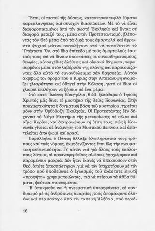 "E-tm, ot maca[ 'rijc; Lluae:wc; , xcmxv't'YJaav cucpA.a euf.La't'a
7tapa7tAav~ae:wc; xaC auve:xwv otaaTiaae:wv. Mt co va dvm
otacpop07tOLYJ(lEVOL (.mo ~v awa~ 'ExxAYja[a xa[ OV't'<X<; at
otacpopa (lE:ca!;u couc; , f.LEaa acov IIpoce:mantaf.Lo , ~A.bw­
vcac; 't'OV E>e:o (lEaa Cx1t0 't'cX OLXcX 't'OU<; cXfl<Xp't'WAcX xa[ appw-
a't'a l)Juxtxa flcX't'La, X<X't'<XA~youv a'tO va 't'07t08E:'t'OUV 'tO
'Y7tipcaco "Ov , aco Yow E1tC1te:oo f.LE couc; cXf.L<XpcwA.ouc; eau-
couc; 't'OU<; xa[ va OLVOUV Ll7tOa't'aae:tc; at auvma8Yjfl<X't'Laf.LOU<;,
ee:wpCe:c; , at'noaxiote:c; aA.~8e:te:c; xa[ OLXL<XXcX OOYfl<X't'<X ,7tapa-
aup(lEvOL f.LEaa acov A.a~uptv8o 'rijc; TIAavYJc; xaC 7tapouataso-
nac; oA.o auco co auvoveuA.e:uf.La aav 8pYJaxda. Aucov
axpt~wc; 't'OV opOf.LO 7t0U 6 Kupwc; a~v J7toxaA.uljJYj OVOflcX-
se:t XAL<XpO'tYj't<X xa[ OOYJYE:L a~v KoA.aaYj , yta't'L OL '(oWL OL
XAtapoC tmA.Eyouv va s~aouv at eva l)Jif.La.
~'o xaca 'IwavvYJ EuayytA.w , 6:53, !;e:xaeapa 6 'IYJaouc;
Xpwcoc; f.LCx<; oCve:t 'tO f.LUa~pw 'rijc; E>dac; KotvwvCac;. ~~v
7tP<XYfl<X't'LXO't'Yj't'<X ~ OOYfl<X't'LX~ ~cXaYj 't'OU (lUa't'YjpLOU ,'t'YjpE:L't'aL
(lOVO a~v 'Op8ooosYJ 'ExXAYjaLa. m IIpo't'E:O't'cXV't'E:<; OEV OE-
XOV't'aL 'tO Mtya Mua~pw 'rijc; f.LE:'t'OuaCwaYJc; at awf.La xa[
alf.La Kup[ou , xa[ OL<X't'pavwvouv ~ eta'Yj 't'OU<; , 1tW<; ~ Km-
vwv[a yCve:'t'at at CxVcXf.LVYJaYJ 't'OU Mua't'txou Lld1tvou ,xa[ aTio-
't'E:AE:L't'at aTio l)Jwf.L[ xa[ xpaaC.
IIapaAAYJA<X , 6 Ila7tac; aA.A.a!;e: 6A.oXAYjpW't'LXcX 't'OU<; cp0-
7tOU<; xaC couc; vof.Louc; , EXf.LYJoe:vCsovcac; hm oAYJ ~v Tive:uf.La-
'tx~ au8e:V't'LXO't'Yj't'<X. rt' <XU't'OV xa[ yta oA.ouc; 't'OU<; Ll7tOAOL-
7tOU<; A6youc;, ot 7tpoavacpe:p8e:i:ae:c; atpiae:tc; aTIOXWPYJaav xaC
7tap<Xf1EVOUV (l<XXpta. Mv ~'t'<XV txavic; va Ll7taxouaouv O't'OV
E>e:o , 67tO't'E: Cx7tOa7taa't'YjX<XV ,yta va 't'OV U1tYjpe:~aouv (lE 't'OV
cpo7to Tiou u1toodxvue: 6 tywwf.LOS col> haacoce: topu'rij
«7tpocp~cYJ» , XPYJm(l07tOLWV't'ac; , yta va 1tdaouv 't'cX a8wa 8u-
fl<X't'a , ljle:U't'LX<X V't'OXOUflEV't'a.
'H uTioxpwCa xaC ~ TIVE:Ufl<X't'LX~ u7te:pYJcpave:ta , at auv-
ouaaf.LO flE 't'L<; avepwmve:c; cXfl<Xp't'Ce:c; ,'t'OU<; Cx1tOflcXXpuve: 6A.o-
EV<X xa( 7te:ptaaoce:po aTio ~v ca7te:tv~ JA.~8e:ta , 1tou 7te:ptE-
16
xn at f.LOvo a~v ~1YJ-:e:pa Au ~.
coA.~c;. J1to ~v aAAYJ fl~p~a. oo
7t't'LOYJ (f.LLCx<; X<XL 8e:wpou ~ "70U~ ia
1ou taoouvaf.Ld yta -rCs -;:i.a'~~· ;_
a'Yj 't'OU Xpta't'OU , Cx7t00U lcXf.LW =. ~
sYJS 'Ie:paTioacoA.~c; . yta Cx'Ja-:-po::
axe:o(ou. 'H U7tE:pYjq>cXVE:La. r.
fl<X't'LX~ ayvota , 8a OpOf.LOAO, 0-
axe:o(ou , OYJAao~ ~v ota~pr,G""
ocp8aAf1WV xa( -rijc; OXAYjpO-:rr:a:; 7
VE:XW<; 't'cX 8Ufl(X't'<X O't'cX o£x-:-ua -:V:;
'H OAYJ auv8e:aYJ 'rijc; 'EzYJJjO'.a
7tpOa7ta8e:te:c; 't'OU OXAOU -:ou foi·
ae:tc; a~v Busavctv~ E7toxfl. r, o!a
Atxwv VOf.LWV xa( 7tpOcpYJ-:E~W'.I. s
aca Mua~pta -rijc; 'Opeooosr,:; 1
fpacp~c; a7toodxcYJX<XV tyyt}Yj<rr.
vooouc; , 1tou OYJf.LLOupy'Y)aa ~ -:6
't'Oupye:i: we; CxV't'LO't'cX8(lLOf1a. 7:
a~v 7tpax't'LX~ -rijc; 'AyCac; fpaqYj:;
oo a~v 'OpeooosYJ 'ExY.AlJO'.a a·
cacpi7te:cm at tcptaA-rlJ yta -:ou:;
Na A.omov , ~ ahCa -riis au-;. ;
ae:wv cwv!
~'o EuayytA.w cou 'lwa~ ou
auc6c; 7tOU OEV xmvwve:i: - o f.LUO.
Tou , OEV ea EXE:L avaa't'<XOlj a-:Y
a~v atwvta xoA.aaYJ .
 
