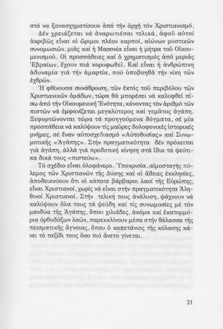 --;ps·wuv -roue; ~Lwvw-rtc;
-.a. -ra e:evY) , !l au-rov "tOV
-i. are:Amaia xai at uno-
- -tY.T ::; [lEAAOV"tLX~c; Ilayxo-
- - bpYJaXELWV , ea EA8e:L va
• wv-wc; aav 6 -re:Ae:u-rai:oc;
- -:ooypafl!la-roc; ,n:ou Lopu-
- ··:mvWVLXa , 7tOAL"tLXa Xat
- •..u'r.ac; -ro xpuaw[ltvo 06-
~-:a.. n:ou E:m~A~8Y)XS an:o
-:~O[lOU , "tO axtow ~-rav
s-. - OV"'CLXWV Xpw-rLavwv ,
-:-o;!la -rou Xpw-rou dvaL
• Mwa11e:e , 6 6n:oi:oc;
a 400 xpovLa a~v 1va-
-:: J:a~:aa-ra 11t •o va E:!;a-
':l ~[l7tatse:L "tOV 0e:o Xat
-:-ljv oouAe:La -rou, oYJ-
• - Souv -ra n:av-ra , flE -r~v
: ~ .sop(ou -rwv 'E~pa(wv ,
-:: a-:av-rwv» xai «Ilam-
• ;wsi 11t aAAouc; oLe-
-. - ·.m rpw-re:pya-re:c; -rwv
.OO:.lW ~U[l~OUALO 'Ex-
OOYfl<HLXa opeoi , 11a
-::v::; ol Pw[lmoxa8oAL-
- -:aosc; XLALaoe:c; ma-roi
~ . ~~L~e:~aLWVOUV ma
; -:-ljv IIapee:vLx~ ytv -
a-:aaYJ -rou XpLa-rou
spov-rm n:pw-rapxLxa
a-ro va !;avaaxYJ!la"ttaouv (mo ~v apx~ "tOV Xpw-rLaVLa[lO.
!::.tv X()ELaSE"t<X.L va avapW"tLEaaL "tEALXa, acpou au-rot
axpL~wc; dvm ol W()L[lOL n:Atov xapn:o( , atwvwv [lUa"tLXWV
auvo[lwmwv , [lLiXc; xa( ~ Maaovia dvm ~ !l~-rpa -rou otxou-
flEVLaflOU. 01 n:poan:a8e:Le:c; xa( 6 XPYJ!la"tLO[lOc; Cx1t0 [lEpLac;
'E~paiwv , sxouv ma xopucpw8e:i:. Kat dvm ~ av8pwmvYJ
aouva!lia yLa -r~v a[lap-ria , n:ou un:o~oYJea ·~v vixYJ -rwv
txepwv.
'H cp8ivouaa auva8pOWYJ, "tWV E:x•oc; -rou n:e:pL~OAOU -rwv
Xpw"tL<X.VLXWV 6[laOWV, -rwpa ea [l1tOptae:L va xaAucpee:i: ni-
aw Cx1t0 ~V 0txOU[lEVLX~ 'EvO"tYJ"ta, xavov.ac; "'COV CxpL8[lO "tWV
ma"'CWV va E[lcpavisnm [lEyaAU"te:poc; xa( ye:[liX-roc; ayan:YJ.
3e:cpop-rwvov•aL •wpa -ra n:poYJyoufle:va 06y11a•a , at !lta
n:poan:aee:m va xaMl(Jouv -ric; [laupe:c; OOAOcpOVLxtc; la-ropLxtc;
!lV~[le:c; , at Evav au-roaxe:oLaa[lO «Au-roeuaiac;» xa( ~uvw­
[lO"tLX~c; «1yan:YJc;». ~~V n:pay[la"tLXO"tYJ"ta OEV n:pOXSL"t<XL
yLa ayan:YJ , ana yLa n:pooo-rLx~ xivYJaYJ o-ra YoLa -ra l/Je:u-rL-
xa oLxa •ouc; «ma-re:ow».
To axtow dvm 6Aocpave:po. 'Yn:oxpwia, aL[lOa"ta~c; n:o-
AE[lOc; "tWV XpLa"tLavwv -r~c; l:::.ua'Y)c; xa( ot aoe:Le:c; SXXAYjaie:c;,
Cx7tOOELXVUOUV O"tL ot xan:o-re: ~ap~apOL Aao( -r~c; Eupwn:Y)c;,
dvm Xpw-rLavo(, xwpic; va dvm a~v n:pay[la"tLXO"tY)"ta 1AYj-
8LVOt Xpw-rmvot. ~~v "tEALX~ •ouc; avaAUaY) , l/Jaxvouv va
xaMl(Jouv oAa •ouc; -ra l(Je:uoYJ xai -ric; auvw11oaie:c; flE -rov
[lavoua ~c; 1yan:Y)c; , OTI:OU XLALaoe:c; , CxXO[la xa( EXa"tO[l[lU-
pL<X. op8o06!;wv Aawv ,n:ape:xxAivouv [li:.aa a~v 8aAaaaa ~c;
1tELa[la"'CLX~c; ayvoLac; , OTI:OU 6 xan:e:-ravwc; ~c; XOAaaT)c; xa-
VEL "tO -ra/;tOL -roue; oao mo tXVS"tO ytVE"taL.
21
 