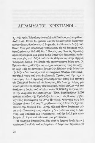 AfPAMMATOI XPI~TIANOI ...
"" ~v np6c; 'EppaCouc; €:ma-roA~ -rou IIauAou ,a-r6 xe:cpaAatO
L..J 10' a-r. 12 xat 14 ' ypacpe:t «au-roc; at {ltav U7tEp U(lap-rtwv
npoae:vtyxac; euaCav de; -r6 Ot"YjVEXES E:xaewe:v E:v oe:!;t~ 'tOU
0e:ou· Mta yap npoacpop~ 'te:LEAELWXEV de; -r6 Ot"YjVEXES -roue;
aytasof1tvouc;» oYJAao~ o-rt 6 Kupt6c; !lac; 'IYJaouc; Xpta-r6c; ,
acpou npoatcpe:pe: {lta cpopa eua[a U7tEp 'tWV U(lap-rtwv ' xaee:-
-rat auve:xwc; o-ra oe:!;ta 'tOU 0e:ou' odxvov-rac; O't~V Apxtx~
'EAAYJVtX~ EVVOta ' O'tt EAape: ~v 7tpOYJYOUf1EVYJ eta1] -rou. at
Ilpo-re:a-rav-re:c;, af.Aasov-rac; a-rCc; flEcacppaae:tc; -roue; ~v apxt-
X~ AES"Yj «de; -r6 OtYJVEXEc;» (auve:xwc;) ' EPaAaV a~v etaYJ -rou
~v AESYJ «Ota 7tav-r6c;», xa( -rau-r6xpova otoa!;av o-ra IIave:-
7tta~{lta -roue; xaC a-rCc; 0e:oAoytxtc; ~xoAtc; nou Ecp-rtaxvav
IIaa-rope:c;, o-rt 6 Xpw-r6c; npoacptpov-rac; ana!; ota nav-r6c;
~v ~-rauptx~ euata yta -rtc; U(lap-rte:c; ' OEV U7tapxe:t A6yoc; yta
xa{lta {le:-rtne:na npasYJ -re:Ae:-roupytx~ , n6ao (liXAt.ov yta ~v
avat{laX't"Yj eua[a 7tOU 'tEAEt'tat a~v 'Op86oosYJ Aa-rpda , xa-
-ra ~v otapxe:ta 'rijc; AEt-roupyCac;. "E-rat EXfl"YjOEVtsouv 2.000
xp6vwv npa!;e:tc; 'rijc; 'Op86oosYJc; AEt-roupytx~c; euaCac;' flYJOE-
vtsov-rac; -rau-r6xpova -r6 "Ayto IIo~ptO ' Atyov-rac; nwc; OEV
U1taPXEL -rt-rota avayx"Yj. 'Iaxuptsov-rat nwc; 6 Xpta-r6c; E:xe:t -re:-
AEtWOEt ~v OOUAEta Tou ' flE ~v Mta xat MOVYJ eua[a xa[ flE-
aa a~v ~a-ravtx~ -roue; 'tU(j)AWO"Yj osv PAtnouv nwc; 6 Xpt-
a-r6c; , {lac; unsoe:t!;e: {lta «7tpax-rtx~ », xat oxt anAa {lta npa-
S"Yl ~ 6noCa Eytve: xaC -re:Adwae: {lta yta nav-ra.
'H auvtxe:ta E:mxupwve:t , o-rt au~ ~ apxtx~ 8uaCa ~-rav ~
npw-rYJ rm6 noAAtc; xat xa8te:pwve:t -r6 owpo -rou Xpta-rou ,-r6
22
flUO'tYJptaXO «{laVVa», 7/jv -:porn;
xa( E:vouva{lWOYJ cX7tO-r6 :-yw n,
Alwvw Zw~. <I>uatxa flE ~v A.::~
~v e:uxmpCa -roue; yta ow . p{a
oupyCa vtwv atptae:wv xa€ !-l~:w
xvuov-rac; flE ~v au-rootxatw• s
-roue; ESW an6 ~v EXXAYJOta za~
~v Anoa-roAtX~ ypafl!l~. -=~; i ~~
-ra flUO't~pta ' acpou OEVa~a a
OUflflE'tOxfl 0 au-ra , 8e:wpwv-:a; ;:
ee:pot ' an6 -ra 06y{la'ta 7tOU ~opu
~pYJae: ~ 'Op86oosYJ IIapaooU!i.
T~v npasYJ au~ ma-ro;:o~o ­
VO XO{l{la'tta 7t0U lmo8e:-:tza a·
-roue; a-r~v €:Ae:u8e:pCa . MCa ~A.::v
av-rWe:aYJ flE -r~v E:ntOYJflYJ :-;:o .
x~ -rou :AyCou IIve:u{la-roc; xa~ ~;'
nou Exouv lopu8e:i: an6 •6~~ ·~o~o
xa( dvat OUf11tA1JPWf1EVE:; a;:o
6noCa oCve:t ota{lsaou -rou ~-ywu
OYJ -rou 0e:"Cxou ~xe:oCou yta -:---;
flEOa cX7tO {lta flUO-raywytzi ;:
an6 ~v 'tota ~v :AyCa r pacpi, Z(I
OYJ xa( ppCaxe:-rat a-r6 OW{la Tou
8tv~ 'ExXAYJOta.
~~v eta1] -rwv AEt-roupy~zw
Ol flUO'ttXOL OUVWflOce:c; , ;:poe;-:
~v fpacp~ flE -r6v otx6 • ou; -:
~a-ravtx~ au-roe:!;anacYJOYJ . . I..-; ~
xtc; ta-roptxtc; pCse:c;, cpop•wf.LE: ,o.
Ef17tEtptac; 'rijc; namx~c; u;:oxp~d
Adwc; ~v 'Op8ooo!;Ca). flEXV -:o
{lEtve: 'tt7tO'tE aAAO va xavOU'; a .~
-rpayouoouv cmAtc; «7tato(zs; •
 