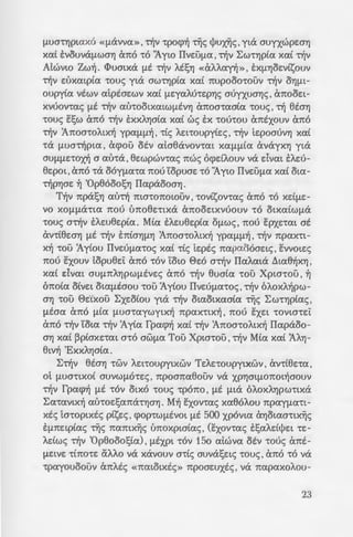 auAou ,a-ro xe:cpaAato
; ~~ fl£av untp Cxf.Laf>'ttWV
'"; b:a8tae:v EV oe:l;t~ 'tOU
~ ~~:; -ro otlJve:xlfs -roue;
; ~a:; 'llJaouc; Xpw-roc; ,
-~p -:wv Cxf.Laf>'tLWV , xa8e:-
~~::: JOv-rac; a-r~v 'Apxtx~
'<'OUf.LE:V'Yj 8ta'Yj 'tOU. 0L
J{>aae:tc; -roue; ~v apxt-
- ; . ~3aAav a~v 8ta'Yj -rou
- _ .a oU5al;av o-ra IIave:-
'"; ::zoMc; nou E:cp-rtaxvav
,-:ac; &nas OLa nav-roc;
- ~ ; otv unapxe:t A6yoc; yta
~. 1.000 f.LiXAAov yta ~v
'Op8ooosYJ Aa-rpda , xa-
-:m Exf.LYJoe:visouv 2.000
-,...-: upytx~c; 8uaiac; , f.LYJOe:-
- -:-'"0~0. Atyov-rac; nwc; otv
--. -:w::; 6 Xpta-roc; E:xe:t -re:-
·~a£ ~10VYJ euaia xai f.Lt-
~ ~Atnouv nwc; 6 Xpt-
za[ OXL anAa f.Lia npa-
.a -::av-ra.
:-'" ~ apXLX~ 8uaia ~-rav ~
~- -:6 owpo -rou Xpta-rou ,-co
f.LUa-rYJptaxo «f.Lavva », ~v -rpocp~ ~c; t!Jux~c;, yta auyxwpe:aYJ
xai EVOUVaf.LWOYJ ano 'tO Jyw IIve:uf.La,~v LW'tYJpia xai ~v
Atwvw Zw~. <I>umxa f.Lt ~v MsYJ «aAA.an» , sXf.LYJoe:visouv
~v e:uxatpia -roue; yta aw-rYJpia xai nupooo-rouv -r~v OYJf.LL-
oupyia vtwv atptae:wv xai f.Le:yaM-re:pYJc; auyxuaYJc; ' anooe:L-
xvuov-rac; f.Lt ~v au-rootxatwf.LtVYJ anoa-raaia -roue; , ~ 8taYJ
-roue; E:l;w ano ~v EXXAYJaia xai we; EX 'tOU'tOU antxouv ano
~v 'Anoa-roAtx~ ypaf.Lf.L~ , -ric; Ae:t-roupyie:c; , ~v te:poauvYJ xai
-ra f.LUO't~f>LIJ. ' acpou otv ataeavov-rat Xaf.Lf.Lia avayXYJ yta
OUf.Lf.LE:'tO~ a au-ra , 8e:wpwv-rac; nwc; ocpdAouv va dvat sAe:u-
8e:pot ' a no -ra ooyf.La'ta nou 'topuae: 'tO "Ayw IIVE:Uf.La xai ota-
~pYJae: ~ 'Op8ooosYJ IIapaooaYJ.
T~v npasYJ au~ ma-ronOLOUV ' -rovisov-rac; ano 'tO Xdf.Le:-
vo XOf.Lf.La'tLIJ. nou uno8e:-rtxa anooe:txvuouv 'tO OLXaiwf.La
-roue; O't~V sAe:u8e:pia. Mia sAe:u8e:pia Of.LWS ' nou E:pxe:-rat at
av-rtee:aYJ f.Lt 't~V sniOYJf.LYJ 'Anoa-roALX~ ypaf.Lf.L~ ' ~v npax-rt-
x~ -rou 'Ayiou IIve:uf.La-roc; xai -ric; te:ptc; napaooae:tc; , E:vvme:c;
nou E:xouv topu8e:i: ano -rov 'tow 0e:o a~v IIaAata ~ta8~XYJ ,
xa( dvat OUf.LnAYJf>Wf.Ltve:c; ano 't~V eua(a 'tOU Xpw-rou ' ~
6noia oive:t otaf.Ltaou -rou 'Ay[ou IIve:uf.La-roc;, ~v 6AoxA~pw­
OYJ 'tOU ee:·cxou :Exe:oiou yta 't~V otaotxaaia ~c; LW'tYJptac;,
f.Ltaa a no f.Lla f.LUO-raywytx~ npaX'tLX~ ' nou EXE:L 'tOVta-re:i:
ana ~v 'tota ~v 'Ay(a fpacp~ xai ~v 'Anoa-roALX~ IIapaoo-
OYJ xa£ ~p(axe:-rat a-ro awf.La Tau Xpta-rou ,~v Mia xa£ 'AAYJ-
8tv~ 'ExxAYJOta.
:E~v 8taYJ -rwv Ae:noupytxwv Te:Ae:-roupytxwv , av-rtee:-ra ,
Ot f.LUO'tLXOL OUVWf.LO'te:c; , npoana8ouv Va Xf>YJOLf.LOnOL~OOUV
~v fpacp~ f.Lt -rov otxo -roue; -rpono , f.Lt f.Lta 6A.oxAYJpw-rtxa
:Ea-ravtx~ au-roe:l;ana'tYJOYJ. M~ E:xov-rac; xa8oAou npayf.La'tL-
xtc; ta-roptxtc; p£se:c; , cpop-rwf.Ltvot f.Lt 500 xpovw aYJotaa-rtx~c;
Ef.Lne:tptac; ~c; namx~c; unoxptatac; , (E:xov-rac; sl;aA.dljJe:L -re:-
Adwc; ~v 'Op8oool;ia) ' f.Ltxpt 'tOV 15o atwva otv -roue; ant-
f.LE:LVE: -rino-re: aAAo va xavouv a-ric; auval;e:tc; -roue; , ano 'tO va
-rpayouoouv a nAte; «natotxtc;» npoae:uxtc; , va napaxoAou-
23
 