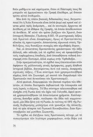 8ouv fJ.a8~fJ.cna xa£ XYJpoyfJ.a·m, onou ol ITaa•optc; •ouc; 8a
f.1.7tOpouv va EPfJ.YJVEoaouv "t~V rpwp~ EAEo8e:pa' fJ.E 01tOWV
"tp07t0 atno£ E7tt8Uf.l.OUV ..
Mta cmo "ttc; 7tAEOV ~amxtc; OLoaaxaAte:c; "tOUS' ooyfJ.a"tO-
notd O"t"L ~ 1y£a Kmvwv£a dvaL (mAa tJ>wfJ.t xa£ xpaa£ xa£ y£-
VE"tat f.l.OVO 7tpoc; eXVeXf.!.VYjaYJ ...... xa£ EV aUV"t"OfJ.ta, EPXOV"tat at
cXV"t£8EOYj f.l.E "tcX Eoaqna tijc; rpwp~c;' "tcX (mota cX7tOOELXVOOUV
"tO an£8no. M' at'no "t"OV •pono ~yasouv "tov Xpw"to, E:vav
ll7tOXpL~ oaaxaAO' ('Iwavv'Y)c; 6:55).. Ol fJ.Ua"t"YjpLaxtc; AESELS
•au Xpw•ou dvaL 61-ocpave:pe:c;, Of.l.WS ol ITpo•w•av•e:c;
e:uxoAa •£c; npoane:pvouv, ananwv•ac; dpwvtxa a•ooc; 'Op-
8ooo!;ouc; , nwc; 8umasouv aUVEXWS aav atfJ.OOLtj>Ei:c; aypWL.
Nat, ol anoa"t(XLES ITpo•w•ane:c; XPELaa"tYJXav "t~V AESYJ
aAAan, aav xaAUtj>Yj yta "tO axtoto "t"Ouc; va npocpuAa!;ouv
"tooc; "tU(j)AWfJ.EVOUS cmaoooc;' cX7tO 07tOLa0~7tO"tE m8av~ E1tt-
a"tpocp~ a"t"OV I1a7tLOfJ.O' aAAa xuptwc; a~v 'Op8ooo!;£a ..
b~V npayfJ.a"tLXO"t"Yj"ta '"tO axsoLO "touc; E7tEX"tELVO"taV a"t"OV
acp~aouv "ttc; fJ.EAAOV"tLXES YEVLES cXfJ.Op(j)W"tES' xwp£c; cXAYj8Lva
ta"t"OpLxa ~L~Ata, ave:ydpOV"tac; cXV"tt yta vaooc; , avapXLXES
axoALxsc; "tcXSELS .. CUEva aUa"t"YjfJ.a 7t00 XPYJOLf.1.07tOL~8YJXE
e:uptwc; cX7tO "t"OV bLWVWfJ.O' f.l.E axono "t"OV OLafJ.EAWfJ.O "t"WV
XpLO"t"LaVWV 7t00 ayvoouaav "t"OV Xpw"t"LaVLafJ.O).
Au"to Cj)UOLXa' OLafJ.Op(j)WVEL "t"OV ~aaLXO 7tUp~va "t"WV a8E-
·ca•wv, ot onoi:oL ota"tYJpouv cXYJoLaa"t"Lxa ~v tmoxpw£a xa£
•ooc; le:pooc; noAsfJ.ouc;. To 'tow aumYJfJ.a •e:l-e:wnot~8YJXE xa£
d~x8e:L a~ Pwa£a cX1tO "t"OV OXAO "t"OU foAyo8iX , acpou Cj)UOL-
xa XPYJOLf.1.07tOL~8Yjxav "tcX cX7taLLOOfJ.EVa XP~fJ.a"ta. KaAALEp-
ywv"tac; avavopo Cj)O~O, 7tOUAYjaav ~V toea "t"OU XOfJ.fJ.OUVL-
afJ.OU ,fJ.ta tota t;tvYJ yta ~ Pwa£a, Ev •oo•mc; •o 18% tijc; Pw-
mx~c; Ku~tpvYjaY)c; f.1.7tAEX"tYJXE a"ta ypavasLa ·~c; aAAa~c; '
O:vw •a •pta "t"E"tap•a •ou Pwmxou Kotvo~ouA£ou , ~•av Kpu-
7t"toe:~pai:oL xa£ fJ.L008EOL bLWVW"t"Ec;.
To axtow va EAsy!;ouv "t"Ooc; XpLO"t"Lavooc; 7tE"tUXE' fJ.E "tO
mawyupwfJ.a "t"WV ALYO"t"Epo fJ.Op(j)WfJ.EVWV' a"t~V ott)>a yLa
24
aifJ.a xa£ ol xoxxLve:c; ar;!J.a~s
E8VYJ, 7tLESOV"tac; ta"t"Optxa y~a ~
mwv xa£ EX"tpon~ "t"OU n~r;8u
avayxYj yta atpEOYJ dvat atr:a-
aUVEAa~aV "tcX aa"taVLXa fJ.UaA •
xuaYJ xa£ OLcX07taaYj ' va cc: oo
te:pouc; noAtfJ.ouc; xa£•ic; v st...-
mLavwfJ.oc; dvm E:va t)>sf.La ;_
avayxYj yta 5.1-Ae:c; ' 7tt0 e:ur.oi z-:
"taVLXES 8pYjaXEi:e:c; , Ot07:0Is; t:.
ol YowL xai-AttpyYjaav - 1: a-:-m
"O"tav ol Xpta"ttavo£ ~tq:
1wxo~ xa£ otv 7tpo!3AYJfJ.a-:[;
"ta Xptcr"tov f.l.Opcpwae:w~ xa~ •
e:he: "tWv 1ta6wv "touc; e:he: -rr.;
"tW6UVOfJ.EVYJ~ ayvotiXc; "tOU;. I
"ttxa, "tO"te: ol fJ.taec; fJ.cXXe:~ d,
To"te: ~ t!Jux~ fJ.Eve:t &at"tYJ a;:
paA.ue:t xa£ ve:xpwve:"tm, 1te:p ~.
axoA.ou6~cre:t <J"tOV Cj)UatXO 6a
·o 'IYJcrouc; Xptcr"toc; otv !l'
'0 "lowe; ~"taV ~ Ex7tA~pW<JY
61-oxA~pwaYJ ol-wv "t"WV i s ~-:o
AmiXc; ~w8~xYJc; .. b"t~v "Op8o'
auvsxe:ta xa£ "t~V 61-oxA.~pwv
X"t"LXWV tijc; I1EV"ta"t"EOXOU. ~ . •
snm aav afJ.voc; 6 'lowe; 6 Xp~
•unwaYj "t"WV swtxwv 8ua~w'' -:
f.!.' au"tov "t"OV •pono ~v -sAs.
XA~pwaY) xa£ fJ.ta "tEAao;:o.....u
xa£ tmaxo~ , a•~v atwvw ~w.,...
 