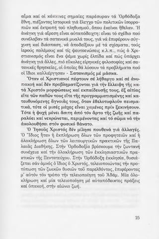 ::ao~opts -rous 8a
::- '"".).h:pa , [.J.E 01tOWV
~........-""::.; -:ous , ooy(J.a-ro-
{zai xpao( xa( y£-
70tJ.(a , epxov-ra:t OS
-:o~a Cx1tOOE:tXVUOUV
"70') Xpta-r6 ' EV<XV
uo7YJpwxts M!;e:ts
- .; o~ IIpo-re:o-rav-re:s
:: ::i{>wvtxa o-rous 'Op-
!.....oott!Je:i:s ayptoto
:: .aO~YJX<XV ~v Atl;YJ
.; ~a TpocpuA.a!;ouv
- 'U)~;:o-re: m8av~ tm-
'Op8ooo1;£a 0
.; ~;:::x-re:tv6-rav o-r6v
~- : : : : ; 0 xwp£s aA.YJ8tva
.:x 'I<XOUS , avapxtxts
- u ZPYJ Ot[.J.01tOt~8YjXE:
- -:o ~ ota(J.e:Ata[.J.6 -rwv
- .oGl'..~O[.J.O) 0
- oY.O ;:up~va -rwv a8e:-
:Y.~ -:rjv U7toxpto(a xa(
- -~ -:::Ae:to1tOt~8YjXE xa(
- 'Ji yo8iX , acpou q>uot-
·,~O~[.J.a-ra 0 KaAA.te:p-
:o::a 'tOU XO[.J.[.J.OUVt-
-:o~c_; -r6 18% Tiis Pw-
.a to: -r~s aA.A.ans ,
.vo~ouA.(ou , ~-rav Kpu-
--.a'Jous; n:t-ruxe: , [.J.E -r6
ivwv 0 o-r~v o[l(!a: yta
a:I[.J.a: xa:[ oi x6xxtVe:s OYJ[.J.ai:e:s 7taptoupav -ra 'Op86oo!;a
e8VYj , mt1;;ov-ras to-roptxa yta eA.e:yxo -rwv 7tOAmxwv tooppo-
mwv xa:[ ex-rpo7t~ -rou 7tAYj8UO[.J.OU , 07tOU txe:i:vot ~8e:A.avo 'H
avayxYj yta atpe:oYJ dva:t a:tha7t6oe:tx-rYJ: dva:t -r6 oxtow 1tou
ouvtA.a:~a:v -ra oa-ravtxa [.J.Ua:Aa -rous,yta va tmcptpouv ouy-
XUOYj xa:[ OttX01t<XOYj , va Cx7tood!;ouv [.J.E -ra OXLO[.J.<X't<X ' -rous
te:pous 1t0AE[.J.OUS xed -rCs lj>e:u-roe:vwoe:ts XoAo1t 0, 1tWS 6 Xpt-
O'tta:VtO[.J.OS dva:t eva lj>E[.J.<X xwp£s EA1tLO<X xa( 1tWS t'mapxe:t
avayxYj yta aAA.e:s ,m6 d)xoA.e:s dpYjVtXES q:>tAOOO(j)LES xa( oa-
-ravtXES 8pYJoxe:i:e:s, oi 61toi:e:s 8a Moouv -ra 7tpo~A~[.J.a-ra 1tou
oi Yowt xaAA.ttpyYJoav - I:a-ravto[.J.OS (..I.E (laaxa:o
"0-rav oi Xpta-rtavo£ 1ticp-rouv ai A.~6apyo xa£ ai avu-
7taxo~ xa( oiv 1tpO~AlJ(J.<X'tt~OV't<Xt yta 't~V eAAWjJlJ 't~S X<X-
-ra Xpta-rov (J.Opq>waEws xa£ Ex7tatowa~s -rous, i~ at-r£as
e:hE -rwv 1ta6wv -rous d-rE -r~s 7tpoypa(J.(J.<X-rta(J.ivlJs xa£ xa-
-rw6uvo(J.EV'YJS ayvotiXs -rous, O't<XV i6EAO'tU(j>AOUV 1tEtO"(J.<X-
'ttXa, -ro-re: oi (J.tais (J.cXXES dvat xa(J.iVES 7tptv ~Extv~aouvo
To-rE ~ t!Jux~ (J.iVEt CXO"l't'YJ Cx1t0 'tOV ap-ro 't~S ~w~s xa( 1t<X-
paAUEl xa( VEXpWVE'ta:t, 1tEpt(J.iVOV't<XS xa( 'tO O"W(J.<X va ~V
axoA.ou6~ae:t a-rov q>UatXO 6ava-roo
'0 'llJO"OUS Xpta-ros oiv (J.LA'YJO"E 1tOU6Eva yt<X aA.A.ayiso
'0 "lows ~-mv ~ tx7tA.~pwolJ oA.wv -rwv 7tpOq:>YJ-re:twv xa£ ~
6A.oxA.~pwoYJ oA.wv -rwv A.e:t-roupytxwv 7tpax-rtxwv -r~s IIa-
A.miXs ~ta:8~xYJs 0 1:-r~v 'Op8ooo!;Ca ~p(oxou[.J.e: -r~v c;;wv-rav~
ouvsxe:ta X<XL -r~v 6A.oxA.~pWOYj -rwv EXXAYjOta:O'ttXWV 7tpa-
X'ttXWV Tiis IIe:v-ra-re:uxou 0 I:~v 'Op86oo!;YJ txxA.YJoCa , 8uma-
c;;e:-ra:t oav Cx[.J.VOS 6 Yows 6 Xpta-r6s ,-re:AE:W1tOtwv-ras ~v 7tpO-
'tU1tWOYj -rwv 1;;wtxwv 8umwv -rou 1tape:A.86v-ros, tmcptpov-ras
[.J.' au-r6v -r6v -rp07t0 ~v -re:AE:W1tOLYjOYj -rou 1oa[.J. 0 Mia: 6A.o-
XA~pWOYj xa( (J.L<X -re:AE:W1tOLYjOYj [.J.E <XU't<X1tOOe:tx-re:s 1tpa!;e:ts
xa:C t'maxo~ , a~v atwvw c;;w~ 0
25
 