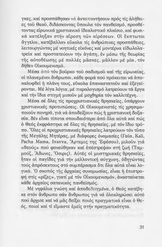 _H"2L:IA
-:ovr,pta -rou E:xn-rw-
- - .a. f.Lac; npoacptpEt
<: -:-6v av-rtopa:a-rtx6
:; ~v apv7Ja7J TOU
<= ~o~a:cptpov axE-rt-
'" ' 'as 't'EUTtXEc; U7t0-
.:z,_,epwmvo f.Lua:M.
- - /.<:uasouv TOV otx6
~ .a:Y.~ apxa:ta: ~ vta:
: ~J'IOPOf.LO va:voupt-
.a.p~ aUVWf.LOata: ~c;
=-:..:t:; ·0LxOUf.LEVtaf.L6c;) ,
~G!lSV"fJ va 7ttxAElJ>Et
7""'-: Y.txt a:t-rta:.
: ; . 0~ Ot au-rot ~p~xa:v
-:opouv E:m-rtAouc;
- --:op1a: -roue; - O"f)Aa:-
- £aa: a-r6 a8pOtaf.Ltx
2:7 :; aUVWf.LOata:c; T~c;
:;·. a: -a xptX't"fJ yta
- : :; ~aWTEptxtc; tXVtX-
yxEc; , xa:t 7tpoamx87Jaa:v va avmna:vTijaouv 7tp6c; -rtc; aA~8Et­
Ec; TOU 0EOU, otoaaxov-ra:c; U1tOUAa: TOV 7ttxv8E'taf.LO , 7tpoaet-
-rov-ra:c; dpwvtxa xpw-rta:vtx6 toEa:Ata-rtx6 nAa:tata , xa:t cpuat-
xa xa:-rtA"f]!;a:v a-r~v a:tpEO"fJ TWV a:tptaEWV. Ot EX7tTWTOt
ayyEAOt , xa:-rt~a:AAa:v d)xoAa: -rtc; av8pwmVEe; 7tpoana8EtEc;,
AEt-roupywv-ra:c; f.Lt vo7J-rtxtc; dx6vEc; xa:t f.Lov-rtpva: dowAoAa:-
-rpda: Xtxt 7tpOaTtxTEUOUV Tijv aya7t7J , EV f.Ltaw -r~c; 8Ewpta:c;
-r~c; mho8twa"f)c; f.Lt noAAte; f.LCXaxEc; , f.LCXAAov f.Lt f.Lta: , -r6v
oYj8Ev OLxOUf.LEVtaf.LO.
Mtaa: a7t6 TOV ~oupxo TOU aa:otaf.LOU xa:t ~c; dpwvda:c;,
OL 7tAtxVEf.LtVOt av8pw7tOt ,xa8E cpopa 7tOU 7tpOXEtTa:t va tX7tO-
xa:Aucp8Et ~ 7tAtXV1J -roue; , d)xoAa: E:na:va:a-ra:-rouv xa:t E:!;Eyd-
pov-ra:t. Mt Atya: Myta: , f.Lt na:pa:J..oytaf.J-6 J..a:-rpEuouv -ra E:pya:
xa:t Tijv Yota: a-rtyf.L~ f.Ltaouv f.Lt f.LOX81Jpta: -r6v xa:AAt-rtxv7J.
Mtaa: at oAEc; -rtc; npoxpta-rta:vtxtc; 8p7JaxEi:Ec;, t'mapxouv
xpta-rta:vtxtc; npo-runwaEtc;. ot OLxOUf.LEVta-rtc; -rtc; XP1Jatf.LO-
notauv 7tOV1JptX,yta va anood!;ouv nwc; ~ xpta-rta:VtX~ oo!;a:-
ata: , otv dva:t Tt7tOTa: a7tOUOa:tOTEpo an6 OAa: a:u-ra xa:t nwc;
6 0E6c; E:xcppaa-r7JxE at oAEc; -rtc; 8p7JaxEi:Ec; , f.Lt -r6v Yow -rp6-
no. "OJ..Ec; ot npoxpw-rta:vtxtc; 8p7JaxEi:Ec; Aa:-rpEuouv -r6v -runo
~c; MqaA"f)c; M1]-rtpa:c;, f.Lt otacpopEc; OVOf.LtxatEc; (fa:i:a: , Kali,
Pacha Mama, lvavva, '1p-rEf.Ltc; T"f)c; 'Ecptaou), f.LtAouv yta
«8EOuc;» 7tOU cpoVEU81)XtxV xa:t E:nta-rpElJ>a:v aTij sw~ (Ta:f.L-
f.LOUS , '1owvtc; , "Oatptc;). Au-rtc; ot f.Lua-r7Jpta:xtc; 8p7JaxEi:Ec; ,
~-ra:v ot na:yi:oEc; yta Tijv f.LEAAOVTLX~ auyxua"f), OO"f)ywv-ra:c;
-roue; anp6aEx-rouc; a-r6 aUf.L7ttpa:af.La: OTt OAa: a:u-ra dva:t AO-
ytxa. 'Q axonoc; ~c; apxa:ta:c; aUVOf.LWata:c; , dva:t ~ Ema-rpo-
cp~ a-rtc; «PtsEc;», yta:Tt f.Lt TOV OLxOUf.LEVtaf.LOV , ava:a-ra:tVETa:t
xa8E apxa:i:oc; aa:-ra:vtx6c; 7ttxV8E.taf.L6c;.
Mt V7JcpaAta: yvwa7J xa:t anooEoEtyf.Ltva: , 6 0E6c; xa:-rt~"f)­
XE a-r6v av8pw7tO aav av8pwnoc; yta va 6AOXA1JpWaEt a:6-r6
7tOU apXtaE xa:t va f.LCXc; od!;Et 7tOt6c; 7tptxyf.LtxTtXa dva:t 6 0E-
6c; , notat xa:t Tt df.LtxOTE Ef.Ldc; aTijv npa:yf.La:TtXOT"f)Ttx.
31
 