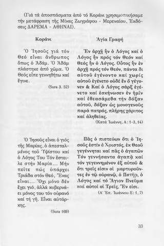 0 8E0» OAON
- -:-6 Kopavw xa( xdfLE-
yypacptwv , xa( -roue;
;: .·.zou ITa-rplapxYJ t.YJ-
a xa-rEuvaaouv -r6v
. flU dvm ~ o~A.w~
-:o~ov oA.m E:!J.dc; - Mw-
- ....;: xa( Aa-rpEUOUfLE».
-:_,«"Eva MqaA.o 0E6
- .....cctpa , rt6 xat "Ayw
-- •· -:a i} flUGOVlXrX ata8~-
~ :a o~A.waYJ. ot 'Cowl ol
• . OP'YJflU'tlXOt' O'tl OEV
• .a7~avo( n:poaxuvouv,
:rp~apxYJc; 11ap8tvwc;
'r:ac; 0'!0 GYJfLEtO VrX
- a;:oa-roA.ou -rou 0EOU».
ll.~JLL....~ou ' YlrX va OOUfLC: '!L
-:oA.oc;» yla -r6v 0E6
·-.a Tplaoa.
- __;;·. =:;. ;mpaet-rofLE E:oa-
~pac;>~ , WG'!E OL CxVa-
~~.~~ · -:a ouo xa( va xa-ra-
·_Xpw-rwvo( xa( ol
.o 0s6.
(fta -ra exn:oan:aGfLU't(X exn:6 -r6 Kopavl XPYJOlfl071:0l~aafLE
~v fLE-racppaaYJ Tijc; Mtvac; Zwypacpou - MEpEva(ou , 'Ex06-
aElS t.APEMA - A0HNAI).
Kopavl
'0 'lYJaouc; yla -r6v
0E6 dval CX.v8pwn:oc;
on:wc; 6 :AoafL. ·o :AoafL
n:t..aa-rYJxE an:o xwfLa. ·o
0E6c; dn:E YEVVYJ8~-rw xa(
EYlVE.
(Sura 3. 52)
'0 'IYJaouc; dvm 6 yl6c;
Tijc; Maptac;, 6 exn:w-raA.-
fLEvoc; -rou 'Yt)Jta-rou xa(
6 A6yoc; Tou T6v lta-rEl-
AE a-r~v Mapta ... M~v
m:i:-re: n:wc; un:apXEl
Tplaoa a-r6v 0E6 , "Evac;
dval ... "Oxl fL6vo otv
ltxEl ylo, at..t..a xu~Epva­
c:l fLOVoc; -rou -r6v oupav6
xat ~ yYj. Eivm au-rap-
XYJS.
(Sura 169)
'Ay(a fpacp~
'Ev apx~ ~v oA6yoc; xa( o
A6yoc; ~v 7tp6c; -r6v 0c:6v xa(
0c:6c; ~v oAoyoc;. Oihoc; ~v E:v
apx~ 1tp6c; -r6v 0c:6v, 1tav-ra <'h
UU'!OU E:yeVO'V'tO xa£ XWptc;
aU'tOU EYE'VE'tO ouoi E'V 0 yiyo-
'VE'V & Kat oA6yoc; crap~ E:yi-
'VE'tO xa( E:crx~vwcrc:v E:v ~fll'V
xa£ E:6c:acrafLc:6a -r~v oo~av
aU'tOU, oo~av we; fLOVoyc:vouc;
1tapa 7ta'tp6c;, 1tA~PYJS xapl'toc;
xa( aA.Yj6dac;.
(Ka-r<i 'Iw<iwtj , A: 1-3, 14)
lliic; 6 1tlO"'tEUW'V O'tl 0 'IYj-
crouc; E:a-rtv oXpla-.6c;, E:x 0c:ou
yc:yivv'Yj-rm xa( 1tiic; oaya1twv
T6v yc:vv~crav-ra aya1t<;X xa(
'tO'V YEYE'V'V'Yjfli'VO'V E:~ au-rou &
O'tl -.pete; c:lcrlv ol. fLap-.upouv-
-.c:c; E:v -.c;> oupavc;>, 0 11a'tijp, 0
A6yoc; xa( -.6 ''Aywv ITvc:ufLa
xa( au-.o( ol. Tpc:tc;, "Ev Elm.
(A' 'En. 'Iw<ivvou E : 1, 7)
33
 