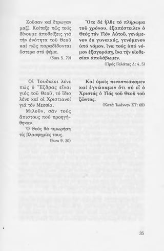 .; :: -:!v 6 tjJEUO""t'YjS EL f.L~ 6
~o; o-rt 6 'IYjcrous oux
oXp !cr-ros, ol>-ros tcr-rtv 6
- . · ~ O"'OS, 6 apVOUf.LEVOS
-:::pa xa( -rov Yl.ov, 1tiiS
Jf.L!:VOS "tOV YEov ouoi.
-:::pa ~XEL
A 'En. 'Iwavvou B: 22 , 23)
-a[ 7tpocrc:A.ewv 6 'IYj-
-; ::· M YjO"EV au-roi:s Ai.ywv·
--~'"' f.!Ot 1tiicrcx t~oucr(a tv
- xa£ i1t£ yljs, 7topw6i.-
a Yj"tEucra-rE 1tav-ra -ra
a :-:-r(?;onc:s au-rous c:ls
a Tou lla-rpos xa£ Tou
~ 'ou :Ay£ou llvsuf.La-
oacrxov-rc:s au-rous "t'Yj-
-:U.,-:a ocra EVE"tElAUf.LYjV
a~ toou tyw f.LE6' Uf.LWV
::ticras -ras ~f.Li.pas E:ws
--=::A.das -rou atwvos.
·cr.a ~1cn0cxtov KH: 18-20).
- -:o yap cppovdcrew tv
- oxa( tv Xptcr-r<i) 'IYjcrou,
opcpjj 0wu u7tapxwv
p ::ayf.LOV ~y~cra-ro -ro
'":X>:; <l>lAt1t7ttOlOUc; B: 5, 6)
Zouaav xcx( 1£-rpwycxv
flCXst. Ko(-rcxss nwc; ·woe;
OlVOUflS anood!;stc; yta
-r~v tv6r!J-rcx -rou 0sou
XCXt TIWS TICXpaOtOOV1"CXl
ua-rspcx a-r6 tPEflCX.
(Sura 5. 79)
Ot 'louocxi:ot A.Svs
nwc; 6 "Et;;opac; dvat
yt6c; -rou esou , -r6 'Cow
A.Svs xcxt ot Xpw-rwvo£
yta -r6v Mwcrtcx.
MtAouv , aav -roue;
amcr-rouc; TIOO 1tpOYJY~-
8Yjxav.
'0 0s6c; 8a 'rlflWp~OYJ
-rtc; ~ACXO<f>Y][ltE<; -roue;.
(Sura 9 . 30)
"O-rE oi. ~Aec: -ro 1tA~pwf.La
"tOU xpovou, E~(I1tEO""tElAEV 0
0soc; -rov YEov Au-rou, yc:vof.LE-
vov tx yuvatxoc;, yEVOf.LEVOV
u1to vof.LOV, Yva -roue; u1to vo-
f.LOV t~ayopaa-n, Yva -r~v uEoec:-
cr(av a1tOAU~Wf.LEV.
(IIpoc; fcxM-rcxc; !:J. : 4, 5)
Ka£ Uf.LEtc; 7tEmcr-rc:uxaf.LEV
xa( tyvwxaf.LEV O"tl cru d 0
Xptcr-roc; oYEoc; -rou 0wu -rou
?;wv-roc;.
(Kcx-r<i 'Iwavv"l]v I:T: 69)
35
 