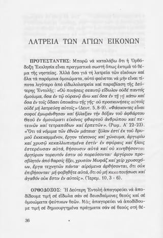 AATPEIA TON AfiON EIKONON
IIPOTE1;TANTH1;: Mrcopw va xa•aia~w cht ~ 'Op86-
aos"1J 'ExxA)')ata dvat rcpayfla"t"txa awaTij orcwc; Ex"t"tfliX '"CO 8t-
fl1X ~c; V)')a"t"dac;. 'AAAa oao yta Tij ia"t"pda "t"WV dxovwv xat
OA(I "'Ca rcapOfJ.Ot(I 6flOlWfliX"'C(X,(Xll"'CO q>atVE"'Cat va fl~V dvat "'Ct-
TCO"'C(X ityO"t"Ef>O arco dawioia"t"pda xat rcapa~taa)') ~c; t.EU-
"t"Ef>"YJS 'Enoi~c; : «0U not~aeu; aeaur0 dowAOV ouoi navr6~
Of.LO{Wf.La, oaa iv r0 oupav0 &vw xa{ oaa iv rij Y?7 xarw xa{
Oaa £v roi~ Uoaat UI!OXarw rij~ yij~· OU 7rpOaXUV~ael~ auroi~
ouoi f.L~ Aarpevar; auroi~» (t.EU"'C. 5, 8-9). «lPaaxovre~ dvat
aocpo{ if.Lwpav()'Y/aav xa{ ifMasav njv o6sav rou acp()aprou
ewv iv Of.LOlWf.Lart elx6vo~ cp()aprov av()pwnou xa{ 7re-
relVWV xa{ rerpan6owv xa{ ipnerWV». (Pwfl. A' 22-23).
«"Ort -ra VOf.Llf.La rwv £()vwv f.Larata• sVAOV £or{ ix rov opu-
f.LOV ixxeXaf.Lf.LiVOV, tpyov rixrovo~ xa{ XWVWf.La, apyup{w
xa{ xpua0 xexaAitwmaf.Liva iar{v· iv acpvpat~ xa{ i]itot~
£arepiwaaV aura, ()~aouatV aura xa{ OU XlV'Y/()~aovrat
apy!)pwv ropeur6v ianv ou nopevaovrar apy!)pwv npo-
af3AY!r6v an6 ()apa{~ ifset,xpua{ov Mwcpas xa{xdp xpuaox6-
wv, tpya reXV'Y/rWV navra· alpOf.LeVa ap()~aovrat, OTl oux
£m{3~aOVTal" f.l~ qJOf3'Y/()ijre aura,OTl OU f.l~ XaXOI!Ol~aWat xa{
aya()6v oux tanv iv auroi~». ('IEpEfl. 10, 3 - 6).
OP00Ll0301;: 'H LlEU"t"Ep)'j 'Ev"t"OA~ arcayopEUEt va arco-
ataOUflE "'Ctfl~ at dawia aav at aC:tataatfJ.OVES 8e:ouc; xat at
6fJ.OtWfliX"t"(X tjJEU"t"tXWV 8c:wv. Mac; arcayopEUEt va arcoataou-
flE "t"tfl~ at a)'jfJ.toUpY)')fltva rcpayfla"'Ca aav at 8e:ouc; aTij 8t-
36
a)'] •ou Ekou •ou t.)')fltoupyou -:t
6flotwf1.a ~ dxova tx-oc; a;:o
0e:ou. IlpOXEtfltVOU VeX rda::~:; -:
8E CxfJ.Cj)t~OAta , (ht "t"t"t"Ota d'Ja~ ~
E:v•o"'~s, XPEtasE•at &.r-Aw:; 'Ja
'Catoe; 6 Mwu~c; , fltaw •ou o;:o
EV"'COA~' ata"t"ax8"YJXE Tijv lata a-:
fltaa aTijv Xt~W"t"O "t"OU xtvr;-:-oli
fla xpuaa 6flOtWfl1X"t"a •wv Xspo
'"CO LAaaTijpto ,~ '"CO E:aw"t"Eptxo ;.'
ExXA)')ataafJ.a Ea"t"pEq>E •a fl<i-=-~a
a•o 0Eo C"E!;oaoc; 25 , 19).
1;Tijv rcpayfJ.a"t"tXO"t""YJ"t"CI ~ K~;J
X"YJS atv ~•av •trco•a a.no ;:ac
aopa•ou ee:ou, rcou 8a 8uf1.t _:: ·
Kupto, xat 8a avutjJwvE '"CO flUW
iyivero iv r0 isatpetv njv %!{3
yip()'Y/rt Kvpte xa{ otaaxopt.!
rwaav navre~ o[ f..llaOUVre~ aE:
sof.Lat xa{ dpxflaof.Lat ivwJ:W'/
21), drcE 6 t.auta aTij MEAXOA. -:1
EAEYSE yta"t"t xopwE fJ.rcpoa-:a '
'0 'Catoe; 6 0Eoc; att•asE -:o•;
Cj)"t"ta!;Et auo uq>av"t"a 6flOtW!-J.
vaou TCOU XWPtsE "'CcX Ayta - (;)·,
xat auyxpovwc; ("E!;oaoc; 26. 3!
WfJ.a-ra "t"wv XEpou~dfJ.rcavw a.
parcE"t"cXafla"t"a,"t"cX 6rcoia x<iAu;:-:
xat •a n:Adiva ~c; xt~w-ou . x
rctpa. Eivm E:mrcitov yvwa-:-o. '
•ov Mwua~ v<i q>•ta!;Et E:va o
(1.pt8f1.ot 21 , 9). To q>tat ~-:av a
pa (6 'l)')aouc; aTijv aUVOfltA~a 1i
tatat"t"Ef>)'j a"1)f1.1Xata a"t"O yz 0 J .
 