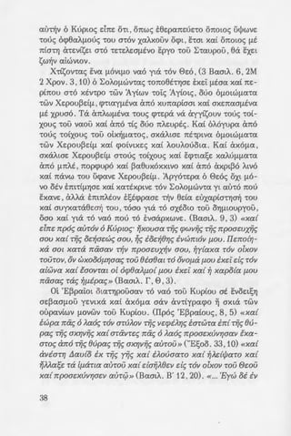 c<lrr-ljv 6 Kopta<; dm: O"tt , onw<; e6e:pcme:oe:co onow<; ulj>wve:
"tOO<; ocp6aA!J.OOS "tOU mov xat..xouv O<pt , lhat xat OTI:OtOS !lt
71:t0Tfj (XcE:Vtse:t mo "tE"tEAe:afJ.tvo E:pyo "tOU I:caupou , 6a EXEt
sw1Jv atwvwv.
Xctsonas Eva fJ.OVtfJ.O vao yta cov ee:o , (3 Bam/... 6, 2M
2 Xpov. 3, 10) 6 I:oAOfJ.WV"ta<; cono6tcYjae: txe:i: !J.taa xat ne:-
ptnou a"to xtvcpo "tWV :Aytwv "tOtS :Aytot<; , ouo 6fJ.otW!J.a"ta
"tWV Xe:pou~dfJ. , <p"ttay!J.tva (mo xunaptaat xat axe:naa!J.tva
!lt xpuao. Ta cmAwfJ.tva "tOU<; <pce:pa va ayytsouv "tOO<; "tOt-
xous coli vaou xat ano ct<; ouo nf..e:upts;. Kat 6A6yupa a no
"tOO<; "tOtXOUS "tOU otx-lj!J.a"tO<; , axaf..we: ntcptva 6fJ.OtW!J.a"ta
"tWV Xe:pou~d!J. xat <potvtxe:s xat f..ouf..ooota. Kat axo!J.a ,
axaAtae: Xe:pou~d!J. moos "tOtXOUS xat E<j)"ttase: xaAU!J.fJ.a"ta
ano !J.nf..t , nopcpupo xat ~a6uxoxxtvo xat ano axpt~o f..tvo
xat navw "tOU ucpave: Xe:pou~d!J.. 1pyoce:pa 6 ee:os oxt fJ.O-
vo otv Ent"ttfJ.YjOE xat xactxptve: "tOV I:oAOfJ.WV"ta yt al>"tO 71:00
E:xave: , at..Aa Ent71:AEOV tt;tcppaae: "tYjv 6da e:uxaptO"tYja-lj "tOU
xat auyxaca6e:a1j cou , coao yta co axtow coli O"flfJ.taupyou ,
oao xat yta co vao noo "tO tvaapxwve:. (BaatA. 9 , 3) «xa{
elm:: npo~ auTOll 6 Kupw~· rjxouaa TYi~ q>Wllii~ TYi~ npoawxfl~
aou xa{ TYi~ oc:~ac:w~ aou, ~~ ioc:~er;~ illwmoll f-lOU. llc:notr;-
xa aot xaTa mxaall T~ll npoawx~ll aou, ~y{axa TOll olxoll
TOUTOll, Oll WXOOO{-lr;aa~ TOU etaeat TO OliO{-la {-lOU ixc:i d~ TOll
alwlla xa{ taollrat o[ oq;eaJ..{-lo{ f-lOU ixc:i xa{ ~ xapo{a f-lOU
mxaa~ Ta~ ~f-lipa~» (Baatf... f , 0 , 3).
m 'E~pai:ot Ota"tYjpOuaav "tO vao "tOU Kuptou at EVOEtSYj
ae:~aa!J.OU ye:vtxa xa( aXO!J.a aav antypacpo ~ axta "tWV
oupav(wv fJ.OVWV "tOU Kuptou. (Ilpos 'E~patous , 8, 5) «Xa{
i:wpa mi~ 6 J..ao~ TOll OTUAOll TYi~ liC:q>iJ..r;~ i:aTWTa in{ TYi~ eu-
pa~ TYi~ axr;llii~ xa{ aTaliTC:~ na~ 6 J..ao~ npoac:xvllr;aall lxa-
aTo~ ano T9i~ 8upa~ T9i~ OXYjl19i~ aUTOU » ("Esoo. 33 ,10) «Xa{
alliaTr; L1au{o ix TYi~ rYi~ xa{ iJ..ouaaTo xa{ ~J..dcjJaro xa{
rjMa~c; Ta [{-laTta aUTOU xa{ daiiJ..8c:ll d~ TOll olxoll TOU ewu
xa{ npoac:xvllr;ac:ll auT0 » (BaatA. B' 12 , 20). « ... 'Eyw oi ill
38
T0 nJ..~8c:t Tov iAiou~ aou t:!.GE
npoaxull~aw npo~ llaOll Cty!01 a
8). '0 1nomof..os; Ilauf..o~ (;:~
auyxa"ta6e:a1j "tOU yta "tYjv a;:o~
xat axaAtafJ.tvwv Xe:pou~e:•.fJ.. 01
xa &.yta , "tcX at EOW"te:ptxa w
axaAW"tcX 6fJ.OtWfJ.a"ta ,71:00 ~a a
noo axtasav co lf..aa"tYjpw .
'0 0e:os dvm aaw!J.a·ro~ z
au"ta , 6 1~paa!J. doe: "tOV0 e:o
xat 6 MwucrYjs; EntaYj<; doe: - o~ n
aco ~ouvo 6 'Haatas Tov e:Io:e:
vo. IIapofJ.ota, 6 'Ie:se:xt-ljf.. To,
vtYjA navw a' EVa aovve:cpo o;:w
dvm aacpt<; , oct of..ot aucot T6
at OUfJ.~OAtxYj fJ.Op<p-lj. Ilap' oi.a
"tOU 0e:ou dvm exi;wat~aa-.:e::; .
onws; axpt~ws ne:ptypacpo~a~
wv ~t~f..(wv , hat xat ano~u;:w
fJ.1tOpOUfJ.E VeX CxV"ttXpoaOUfJ.E!l2
noo ol npocp~ce:s doav !lt -a ~
UOnws axpt~WS O"taV o~a~
nve:li!J.a !J.as, <pctaxvonas - a o:
hat xt ocav xm,asoufJ.e: -~:; e:
6n"ttXa !J.taw "tWV opyavwv -:Yj:;
pta<; Ate:t : «XaTa aUTOll TOll 7pol
ypa{-l{-lilla {-li npoawna xa{ ;:rx
MY)nws; eae:i:s ol Ilpoce:a~cr
co xapc( xa( co fJ.EAavt !J.t -:o o
nws yta "tYjv notO"t"fl"ta n oo xcr
coli 0e:ou; 'H 'Op6ooosl1 I:xx
avacptpe:t , S"fl"tCX va Aa"tpe:uou:
6fJ.otW!J.a"ta xat va "tcX fJ.S"7a'(2
 