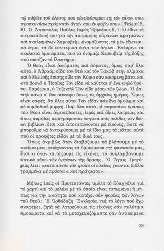 - :: ::pa;:::ue:-ro OTIOtOS ut/Jwve:
- oc;n. s-rat xai onowc; fit
:: . 0 -:ou ~-raupou , ea EXEt
-6 0 e:6, (3 BaatA.. 6, 2M
i-:TjaEEXEt [ltaa xai TIE-
- :.; :A.yiotc; . ouo 6flotwfia-ra
;:ap[aat xai axe:naa[ltVa
- ~:: • va ayyi?;;ouv -roue; -roi-
- , =- -pte; . Kai 6A6yupa an6
· .G:: rt'!ptva 6flOtWflaTa
. OUAOUOta. Kai cXXOfla ,
.; zrx~ s<p-rta!;e: xaAU[lfla'ta
~- vo :v.ai an6 axpt~6 AtV6
_ pYo-:e:pa 6 ee:oc; oxt flO-
~oAoflwv-ra yt a6-r6 nou
8da e:uxapia-rYJa-IJ '!OU
- -=-~::ow -rou OYJfltOupyou ,
-~ ,;: . (BaatA. 9, 3) «xa{
i"r"'--"-""" ~; qJWll~c; T~c; rrpoaw~c;
; i vwmoll fl.OV. Ile:rro{r;-
GOV, ~y{axa TOll olxoll
- -c ovofi.a fl.OV ixei de; TOll
ir.c:i xa{ ~ xapo{a fl.OV
3 .
'J -:au Kupiou at E:voe:tsYJ
a~-:[ypacpo ~ axta '!WV
.; 'E~paiouc; , 8, 5) «xa{
:: ;.r; iarwTa irr{ T~c; ()u-
).a6; irpoac:.xvllr;aall txa-
:- - •> ("E!;oo. 33, 10) «xat
r;cr-:o xa{ ~).dcj;aro xa{
::::';TOll olxoll TOV ewv
B l2. 20). « ... 'Eyw oi ill
Tc}i rr).~()ec TOV iMouc; aov dadeuaofi.at de; TOll olxoll aov,
rrpoaxvll~aw rrpoc; llaOll aytoll aov ill cpof3CJ? aov» ('¥a)q.wi 5,
8). '0 :An6a-roA.oc; ITauA.oc; (np6c; 'E~paiouc; 9, 1-5) E:otve: n1
auyxa-raew-1] '!OU yta Tijv CXTIOfli[lYJaYJ oupaviwv npayflcX'!WV
xai axaAta[ltvwv Xe:pou~dfl , OVOflasov-rac;, -ra [ltv E:!;w-re:pt-
xa &:yta , '!eX ot E:aw-re:ptxa &:yta '!WV ayiwv. 'EvtxptVE 'tcX
axaA.ta-ra 6flotwfia-ra ,nou -ra ov6flase: Xe:pou~dfl Tijc; 06sYJS
nou axia<;;av -r6 tA.aaTijpto.
'0 8e:6c; dvat aawfia-roc; xai a6pa-roc; , OflWS nap' oA.a
au-ra , 6 :A~pa<lfl doe: -r6v 8e:6 xai -r6v 'Iaxw~ aTijv xA.i[laxa
xai 6 MwuaYjc; tniaYJc; doe: '!OV Kupw aav X<XtOflEVYJ ~cX'!O , xai
0'!0 ~ouv6 6 'Haafac; T6v doe: VeX xaee:-rat a' EVa t/>YJAO 8p6-
vo. ITapOflOta, 6 'Ie:?;;e:xt-i)A. T6v doe: [ltaw -rwv i;;wwv. '0 11a-
vt-i)A. TicXVW a' sva auvve:cpo OTIWS -ric; arxai:e:c; ~fltpe:c;. "O[lwc;
dva:t aacptc;, O'!t OAOt au-roi T6v doav aav sva 6[lOiW[la xai
at aufl~OA.tx-1] flOp<p-1]. flap' oA.a au-ra , ot napanavw 6paae:tc;
'!OU 8c:ou dva:t a!;wat~aa-re:c; , te:ptc; xai &:!;te:c; Aa-rpdac; xai
OTIWc_; axpt~wc; TIEptypa<pOVTa:t VOYJ'!tXcX a-ric; ae:Aioe:c; '!WV 8d-
WV ~ t~A.iwv , E:-rat xai anmunwvov-rat fit dx6ve:c;, wa-re: va
flTIOpOUflE VeX cXV'!tXpUaOUflE [lt 'tel 'Cota [lac; '!eX flcX'!ta , au-ra
nou ot npocp~-re:c; doav flt -ra otxa -roue;.
"Onwc; axpt~wc; o-rav Ota:~a<;;ouflE '!eX ~AETIOUflE [lt '!0
nve:ufla [lac;, cp-rtaxvov-rac; -ra 6flotwfia-ra aTij cpanaaia [lac;,
hat xt o-rav xot-ra<;;oufie: -ric; dx6ve:c; , -ra auAAafl~<lvouflE
6n-rtxa [ltaw '!WV opyavwv Tijc; opaaYJc;. '0 1ywc; fpYjy6-
pwc; AEEt: «Xanx aUTOll TOll Tporro o[ dxollec; y{liOliTa£ {3t{3A{a
ypafl.fl.illa fl.i rrpoawrra xa{ rrpayfi.aTa».
M-i)nwc; tae:ic; at llpo-rw-rav-re:c; TtfliX-re: -r6 EuayytA.w yta
'!0 xap-ri xai '!0 flEAcXVt [lt '!0 6noi:o dvat '!UTIW[ltvo; ~ [l-i)-
nwc; yta Tijv TIOtO'!YJ'!a TIOU xa-rtxe:t aav cpoptac; 'tWV Mywv
-rou ec:ou; 'H 'Op86oosYJ 'ExxA.YJaia , yta -r6 Myo nou sxw
avacptpe:t , SYJ'tiX VeX Aa-rpEUOUflE -ric; dx6ve:c; aav TIOAU'ttfla
6flOLWfla'ta xai VeX '!eX flE'!axe:tpt1;;6[laa-re: aav cXV'!tXELflE:Va
39
 