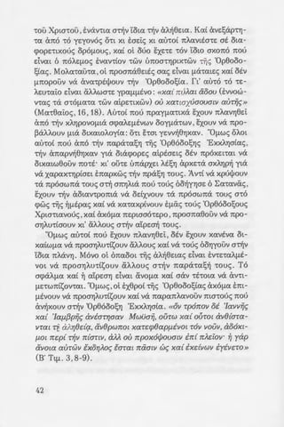 -rou Xpta-rou ,E:vav-rta a-olv Yota n1v aA1j8Eta. Kat exvEl;ap-rYJ-
-ra Cx1t0 -ro yqovos Oct Xt E:aE:i:<; Xt au-rot 7tAavtEG-rE at Ota-
cpopntxous opof1.ooc; , xat ot Mo sxnE -rov Yow axono nou
dvm 6 noAqJ.O<; E:vav-rtov -rwv Lmoa-rYJptx-rwv Dis 'Op8ooo-
l;ta<;. MoAa-rau-ra ,ot npoana8Eti<; aa<; dvm fleX-ratE<; xat Otv
fl1tOpOUV VeX exva-rptl)Joov cYJV '0p8oool;ta. ft' au-ro -ro cE-
AEO-rai:o dvat aAAWG-rE ypaflflEVO: «Xa{ 7!VAa1 &oov (E:vvow-
vms -ra acOflaca -rwv aipE-rtXWV) OU xanaxuaovalV aUT~t:;»
(Ma-r8ai:oc; , 16, 18). Au-rot nou npayfla-rtxa sxoov nAavYJ8Ei:
&no "tY!v XAYJPOVOfltcX acpaAEflEVWV ooyfla-rwv , sxoov va npo-
~aAAoov fltcX otxawAoyta: o-rt hat yEvv1j8YJxav. "Oflw<; oAat
au-rot nou &no -olv napa·msYJ TIJS 'Op8ooosYJS 'ExXAYJata<;,
nlV Cx1tapv1j8YJXaV yta OtcX(j)OpE<; aipEaEt<; OEV 7tpOXEt'rat VeX
OtXatw8ouv no-rt· xt' othE LJ7tcXPXEt AESYJ expxE-ra aXAYJPYJ yta
VeX xapaXcYJptaEt E7tapxw<; nlV 7tpcXSYJ -roo<;. 1V'rt VeX xpul)Joov
-ra npoawna -roo<; an1 anYJAta nou -roue; 60-fjyYJaE 6 ~a-ravas ,
EXOOV nlV CxOtav-rpoma VeX OEtXVOOV 'reX 7tpOaW7tcX 'tOO<; a-ro
cpw<; Dis ~fltpas xat va xa-raxptvoov EflCxS -roue; 'Op8oool;oos
Xpw-rtavous , xat axofla nEpwao-rEpo ,npoana8ouv va npo-
aYJAo-rtaoov xt' aAAoo<; a-olv atpwYj -roo<; .
"OflWS au-rot nou sxoov nAaVYJ8Ei:, otv sxoov xavtva ot-
xatWfla va npoaYJAo-ra;;oov aAAoos xat va -roue; OOYJyouv a-olv
Yota 1tAcXVYJ. Movo ot (maoat Dis exA1j8Eta<; dvat E:v-rE-raAflE-
vo t VeX 7tpOaYJAO-rtsoov af..Aoos a-r1jv napa-ral;Yj -roo<; . To
acpcXAfla xat ~ atpwYJ dvm avofla xat aav -rt-rota va exv-rt-
flE'twntsov-rat. "Oflws, ot E:x8pot Dis 'Op8oool;ta<; axofla E:m-
flEvoov va npoaYJAO-rtsoov xat va napanAavouv ma-rous nou
&v1jxoov a-olv 'Op8ooosYJ 'ExXAYJata. «0)) Tp07!0)) oi 'Iavv~c;
xa{ 'laf1.{3p~c; avimY}aav Mwua~, OUTW xa{ oihot avO{ara-
YTat Tij rXAY}Odq., av8pW7!0l xarc:q;Oapfi.iYOl TOY YOUY, ao6xt-
f1.0l m;p{ T~)) 7!{anv, aM ou 7!pox6cfJovmv i7!{ 7!AC:i'ov· ~ yap
avow aurwv €xoY}AOt:; €arm mxmv we; xa{ ixdvwv iyivc:TO »
(B' Ttfl. 3, 8-9).
42
~E ~XE~H ME TO~
ITPOTE~TANTH~ : Ta ~ -:
-rt<; EE:pts dxovE<;, E:mxpaTIJaa·
XPYJatflOcYJ-ra -roo<; , xat ~-:apao:
Cx1tOOtoOOflE aE~aaf1.0. :AAAa , ~
flaata a-ro aYJflEi:o -rou a-raopou
vaflYJ , o-rav flliAta-ra auf1.cpw ~a !1
Eva xa-rapaflEVO XOflfla'tt sui.o :
OP00Ll030~: ~Ufl(j)WVa flO:
Va<; 1tOU xpEfltO'tav navw a-:o G-
flEVO<; ,OXt ES ahta<; -rou a7aopo~
-rtwv -roo. IToto dvat -ro aOfli.Zpe
-rapafltvos; To-rE yta-rt -ro soo
xa-rapaflEVO; 'H-rav flYJ7tW<; y~a.
nws E1tEto1j E:yxAYJfla'ttE<; Y.a~ za·
~acpws , -ro oEl>-rEpo aoflntpaa11o
YYJaYJ. fta-rt -ro sl>Ao au-ro xae· a
vo fl.OVO E7tEto1j navw a' aLr:o ·
xaxoupyoo<; ~ fl.CxAAov , fl.OVO ~~
~-rav -ro E:8tflO va -ro XPYJatflOI.O
E:yxAYJfla'ttE<; xat xaxoupyoo:;. z~
-rat ~ &noa-rpocp1j -roo .
"0-rav OflWS 6 Xpw-ros a-:ao~
-ro IIavayw Aifla Too nou y_o "';l
-ro-rE xat a-ro E:s~s , 6 a-raopo; i-
yta al>fl~oAo v-rpon~<; , E:vw 1.0/ ·
XccXpYJaav VeX 1tE8cXVOOV 7ta ~w G'7
'tOUaE 'tO npOVOfllO au-ro. 8s<u,
aav noM -roxEpo ,onw<; yta I.a.
optac; , ot :Anoa-roAOt -rou Xp~G-:'
 