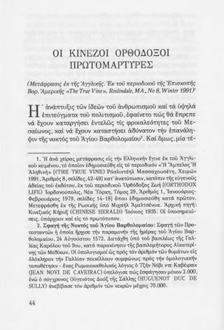 OI KINEZOI OP80~030I
IIPOTOMAPTYPE~
(Mcrarppaau; ix T"ii~ :AyyAtx"ii~· 'Ex mu rrc:pwotxou T"ii~ 'Emaxorr"ii~
Bop. :A(.lc:ptx"ii~ «The TrueVine», Roslindale,MA, No 8, Winter 1991)'
H'av6:n:-ru!;tc; '!WV tOEWV '!OU av8pwmaf!OU XCXL -r6: Uj>'YJA6:
tm-rEuyf!a-rcx -rou n:oA.t-rwf!ou , tcpcxivE-ro n:wc; eO: en:pEn:E
v6: exouv xcx-rcxpy{JaEt EV'!EAwc; -ric; cpptXCXAEO'!'YJ'!ES '!OU ME-
acxiwvoc;' XCXL v6: exouv xa-rcxa~aEt tXOUVCX'!OV ~v ETI:CXV6:A'Yj-
)>tv Tijc; vux-r6c; -rou 'Ayiou Bcxp8oAOf!CXLOU2
• Kai Of!WS, f!LCX -rt-
1. 'H ava xe:tpac; J..lE'taq:>pao~c; de; -d]v EAAYjV~X~V E:ytvE E:x 'LOU 1yyA~­
XOU xE~Iltvou , -r6 (motov EOYJJ..lOOLEu8YJ de; -r6 7tEpwo~x6v «'H ':AJ..l7tEAoc; 'H
AAYj8~v~ » [(THE TRUE VINE) P6oA~v-rEYJA Maooaxouot-rYJ , XE~!lwv
1991' 1p~e!l6c; 8' OEAtoEc;.42-49] xa-r' ava-ru7tWOtv' xa-r6mv -rijc; EUyEvouc;
aodac; -rou E:x06-rou, E:x -rou 7tEpwo~xou 'Op86oo~oc; Zw~ [(ORTHODOX
LIFE) 'Iopoavou7toA~c; . Nta 'Y6pxYJ , T6J..loc; 29 , 1p~elloc; 1, 'Iavouapwc;-
<I>E~pouapwc; 1979 , oEAtoEc; 14-18] o1tou E:owomEu8YJ xa-ra 7tpw-rov.
ME-rEq:>paaeYJ E:x -rijc; Pwmx~c; t'm6 M~xa~A 'AJ..lEhotvua. 'APX~x~ 7tYJn:
K~vE1;~x6c; K~pu~ (CHINESE HERALD) 'Iouvwc; 1935. Ol U7tOOYJ!lE~w­
oE~c; , u7ta(JXouv xa( de; -ro 7tpw-r6-ru7tov.
2. :Erpan -rijc; Nux-roc; -rou 'Ayiou Bap8oAoJ..latou: :Erpan -rwv IIpo-
-rEo-rav-rwv ~ 61tota ~Px~oE -d]v 7tapaJ..lo~v -rijc; ~J..lEpac; -rou 'Ay(ou Bap-
BoAOJ..latou , 24 Auyouo-rou 1572. ~~E-raxBYJ u1t6 -rou ~amAtwc; -r~c; faA-
)..(ac; Kap6Aou -rou 9ou ,xa-ra 7tapaxtVYJOLV -rijc; ~amAOJ..l~-ropoc; ALxa-rEpt-
vY)c; 'LWV MEotxwv. Ol U7tOAOYWJ..lOl we; 7tpoc; -r6v ap~BJ..lOV 'LWV euJ..la'tWV de;
6A6xAYJpov -r~v faAf-(av 7to~x(Af-ouv ouJ..lq:>wvwc; 7tpoc; -r~v 6J..lOAoywx~v
-ro7to8t-rYjmv - E:vac; PwJ..lawxaBoA~xoc; Mywc; 6 T1;~v N6~~ v-rE Ka~t~pax
(JEAN NOVI DE CAVEIRAC) U7tEAOYWE 1twc; E:orpayYjoav J..lOVOV 2.000,
E:vw 6 ourxpovoc; Ot'JyEvo-roc; ~ou~ -rijc; :EaA"-YJc; (HUGUENOT DUC DE
SULLY) avE~t~aoE 'LOV ap~eJ..lOV 'LWV VExpwv J..lEXP~c; 70.000.
44
-rota acpcxy{J , I::Aa~E n:p6:yf!a-:•. z
apx~v CXU'!OU '!OU a twvoc;. T6:
86oo!;ot Ot 6n:Ot0t tXTI:EOZtSCX' ~
-r6:c; '!OU 'I'YJGOU Xpta'!OUY.CX'. :-;.6:(
~E xwpcxv xcx-r6: ~v «El;ty~pU'.
~uo CXU'!OTl'!CXt f16:p-rup~s au-:
6 1pXtf!CXVOpt'!'YJS (apy6-r~po
~yt-r'YJc; Tijc; 'Op8o061;ou 'Ezi'J"'
Ih:xivov xcxi 6 1pxtf!avop£7Yj; :
auyxtV'Yj'!tX~V tX(/)~Y'YJGLV Y.CX~ -:
apxnwv EX '!WV f!CXp-rupW'I. ·o
TI:Epttypm)>Ev we; ts~c; CXU7Yj ~ -:Y:
«'H ~f!Epa xcx-r6: ~v 6r:o~cr
pat 'Op86oo!;m Ktvssat. w ; -:o
19004
•
3. M7to~Epc;: To 1898 xa( 1
a[av -rijc; ~pac; (xAYJ(JOVOJ..lOU Alr.oz
BE~av va 7t(JOO'ta'tEUOYj 'tO ~au~tO
ava~tWOLV -r~c; Eevoq:>uAax~c; -wv ;:
hwpE~wv d~A8ov d e; au-rae; -:a; c
J..luo-r~xa( E-ra~pEtm htAouv J..lll07
1twc; J..lEOW a tnwv 8a E:ytvovro ir:
E:voE~~~c; 1twc; al -rEAE-roupy£at a~ o
« M7tO~Epc; », xaewc; -roue; OVOJ..Lacroc
Ztou Zt-r1;ou. Kpauya1;ov-rEc; au Ati. ~
pav ,xa-rao-rpttjJa-rE -roue; aAAooa;:ou;
-roue; E:v-ro7ttouc; K~vt1;ouc; Xpto-:~ro
Nwptc; -rov Iouvwv -rou 1900. J..lta a·
Eupwmiixwv OUVaJ..lEWV va U7:0cr-:"'
de; 'tO IlEXtVOV, E:m~apUVE -d]v Z!X-:Gt
-rtAa~ov -ra rppoup~a Taxou ota -a
vov xa[ T~Ev-ra[v , ~ au-roxpa-:s~ o.z
oa1tot. ToJ..laxEAAE ~o -ro 61toio, ;:sf>!=-
7tAWJ..la-rwv xa( tEpa7tOO'tOAWV <'.au. E:"
4. Eueuc; alltawc; J..lELa -ro J..L<X{J':'!
E:orpay~ao8Yjoav u7to -rwv ~1r.o~sp; •
ay(ouc; ol67tOt0t E:owaav -d]v _wr -:r
 