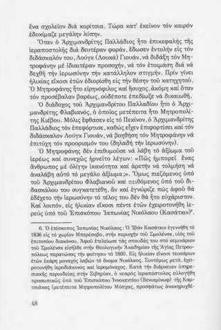 Eva axof...Ei:ov c>ta xopt-rma. Twpa xa-r' E:xEi:vov -r6v xatp6v
EOOXL[J.Ct.SE fJ.EYcXAYJV AU7t'YJV.
"0-ra.v 6 :ApxtfJ.avopt-rYJc; IIaf...f...aowc; ~-ro E:mxE<paf...~c; Tijc;
LEpet.7tOO'!OA~c; ota OEU'!Epav cpopav' EOWOEV EV'!OA~V de; '!OV
otoaoxaA6v '!OU' Aouyx (Aouxa) rwuav' VeX OLOcXS'YJ '!OV MYJ-
-rpo<pcXVYJV [J.E totat-rspav npoaox~v, va -r6v hot[J.cXOYJ ota va
oEX8~ -r~v iEpwauVYJV -r~v xa-raAAYJAOV a-rty{J.~V. Ilptv ytvEt
~ALXtac; dxom E:-rwv EOLOpto8YJ de; ~v etaYJV '!OU XCt.'!'YJX'YJ'!OU.
'0 MYJ-rpocpav'Y)c; ~·o dpYJVO<ptAoc; xat ~auxoc; ' aXO[J.'YJ xat O'!Ct.V
'!OV npoat~a.Aet.V ~aptwe;' OUOE7tO'!E E7tEOLWSE va OLXatw8~.
'0 otaooxoc; '!OU :ApxtfJ.Ct.VOpt'!OU IIaf...AaotOU ~·o 6 :Apxt-
[J.Ct.Voph'Y)c; <l>f...a~tav6c; , 6 6noi:oc; fJ.E'!E7tEt-ra ~-ro MYJ-rponof...(-
•YJc; Ktt~ou. M6f...tc; E:cp8aaEv de; -r6 IIExtvov, 6 :ApxtfJ.avopt-rYJc;
IIaf...Aaowc; -r6v E:nEcp6p-rtaE, xa8wc; dxEv E:mcpop-rtaEt xat -r6v
otoaoxaAOV Aouyx rwuav' VeX ~OYJ8~0'YJ '!OV MYJ-rpo<pcXVYJV VeX
E:m-ruxYJ -r6v npoopta{J.6v -rou (oYJAao~ ~v iEpwauvYJv).
'0 MYJ-rpo<pcXVYJc; otv E:m8U[J.OUOE VeX AcX~'YJ '!0 a!;tW{J.Ct. '!OU
tEptwc; xat ouvExwc; ~pvEi:-ro Atywv: «Ilwc; ~fJ.7tOpEi: Evac;
&v8pwnoc; [J.E OALY'YJV LXCt.VO'!'YJ'!Ct. xat apE~V VeX '!OA[J.~O'YJ VeX
avet.AcX~YJ al.n6 '!0 fJ.EYcXAO a!;tW[J.Ct. ;». "O[J.wc; mEsO[J.EVOc; U7t0
'!OU :ApxtfJ.Ct.Vopt'!OU <l>Aa~tavou xa( 7tEt80[J.EVOc; U7t0 '!OU ot-
oaoxaf...ou '!OU ouyxa'!E'!E8YJ, av xat E:yvwptsE nwc; acpou 8a
EOEXE'!O ~v LEpWOUVYJV '!0 -rtf...oc; '!OU otv ea ~·o EUXcXPLO'!OV.
Kat f...om6v, de; ~f...txtav dxoot ninE E:-rwv EXEtpo-rov~8YJ tE-
pEuc; uno -roo 'Emox6nou 'Ianwvtac; Ntx6f...aou (Kaoa-rxtv)6
•
6. '0 ETitoxoTioc; 'Ia1twv£ac; NLx6Acxoc;: '0 'I~av Kcxcra-rxLv tyc:vv~BYJ -r6
1836 de; -r6 xwp(ov M7tEptoo~o , a~v 1tEpwx~v -rou LflOAEVOX , u16c; -rou
tm-roTI1ou owx6vou. 1.cpou hEAdwoE -rae; oTiouoac; -rou o-r6 aEflLvapwv
-rou LflOAtvax daljABE a-r~v Gc:oAoyLx~v 1.xcxoYjfltcxv Tijc; 'Ay£ac; IlE-rpou-
TIOAEwc; TIEpa-rwcrcxc; ~v cpo£-rYjmv -r6 1860. Etc; ~ALx1cxv dxom -rmoapwv
hwv txapYJ flOvcxx6c; Acx~wv -r6 ovowx NLx6Acxoc;. Luv-r6[J.wc; flE<a , EXEL-
po-rov~BYj tEpooLaxovoc; xcx( tEpOflOVCXXOc;. Kcx-ra ~v oLapxELCXV UTIYjpE-
crwxljc; TIEpwodcxc; a-r~v LL~Yjptcxv, 6 vwp6c; 1c:paTI6cr-roAoc; EUAo~BYJ
11:poowmxwc; t'm6 -rou 'Emox6Tiou 'IvvoxEv-rtou (Bc:vLcxfl1vwcp) Tijc; Kcx[l-
-rmaxcxc; (flELETIEL-rcx MYJ1:po7toA1-rou M6crxcxc;, rcpocrcpa-rwc; avcxxYJpuxBt-
48
Ka-ra ~v otapxEtav Tijc; 8YJ--=~~o
~tavou, 6 Ila~p MYJ-rpocpavYJ:; u::-
~v [J.E-racppaotv xat -runoypac,:>~z­
ytxwv ~L~ALWV. Ka-ra ~v otapz~~
'!'YJOE aXet.'!Ct.7tet.UO'tWc; 'tOV 0so•,.
v-roc; ixy(ou, &11:6 -r6 IIa-rpLapxc:i:ov ~; .·'
1c:pof16vaxoc; NLx6Aaoc; towp1o!hj a-::V-- •
A~v a~v 'Ia1twv£av. '0 vwp6c; xArjp!.Xo:;
EX[laB~oc:wc; Tijc; TIOAUTIAOxou 'la;: w .x:
YrrO OE 6EOYj va 7tpOOYjAU'!tOYj apxc::ov.:;
6 Tia~p NLx6Aaoc; 7tpo~xBYJ a-r6v ~a ,...
06Yj EmXE(j)aA~c; Tiic; VEWO'!l OLOp)'(l'.l(,} ::
IIc:pLooO-rc:pw ~aTILtoc:Lc; ETiaxoAoutt:."'~
-rp6c; NLXOAaOU, ~rxwav va OLao(OoU'./7
flOV, 6 67totoc; Et;Yjytp6Yj EVav-r(ov 'W'J.
Ou-rw xa-ra -r6 1878 apxc:·ro£ C:v:o;-:
6Yjaav at;wL 7tp6c; XELpo-rov(av . T6 1 -;9
vw6Yj we; ETILOXOTI~ xa( 6 Ila~p --!.XO-
E7ttOX07tO<; auTijc;. 1.71:6 '!O'!E 6 aptBi.lO:;
'!0 hoc; xa-ra flEOOV opov ou-rwc; w~ l
11:wv£av 7tEpt7tOU 32.000 tv-r6mot 'Opt
1c:pc:i:c;, ETI-ra oLaxovoL xa£ txa-r6v ;-:-. .
mtoc:Lc; -rou Pwao·caTIWVLxou TIOAEflOU. o
VE a~v etmv -rou .7tpocrTia6wv-rac; Ot<X •-
~ 'ExXAYjota otv ava[J.LyvuELaL OTij'l ;-:o
xa-rc:~A~BYJ oLa ~v flE-racppamv -.wv :
AouBLwv a-r~v 'IaTiwvLx~v xa-ra 711'•
aTio-rEAouv ~v ~amv Tijc; Aa-rpdac; ~:; Q
viae; (a~v 61to£av t066Yj «au-roVOflta . ·
-r6 1970). T6 1911 , ~ TIEVLYjxocr-nj £;-.z-
ox6Tiou NLxoAaou a-r~v 'Ia1twvav i:op:
-rae; ouvaflc:Lc; -rou.
T~v 7Yj 'Iavouap(ou 1912, t-rt~m: •
-ra(av cpopav, xa( axc:oov EVa flljva ilpv .
avc:TiauBYJ a-r6 Noaoxo[J.Ei:ov -rou A......:
o-ramc; o-ra XELAYJ -rou. 'H tm~osw:; a
X~V , 7tapouo(a '!Epao-r(ou apL6flOU i:r:
Tijc; 'IcmwvLxljc; xu~Epv~oc:wc; b:s:pa•.
O'!OAOU Tijc; 'IaTiwv[ac;» va -racplj 6i.f'v]
 