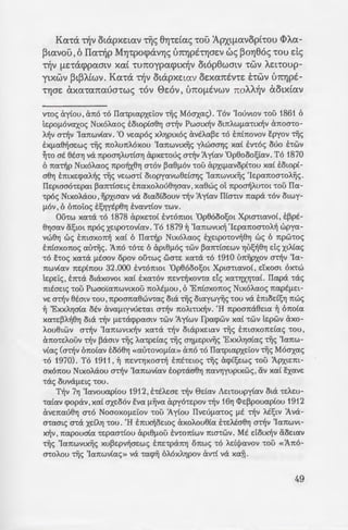. Twpcx xcx""C' E:xe:i:vov ""C6v xmp6v
llcxAA.aows ~""Co E:mxe:cpcxA.~s -riis
cpopav , E:owae:v E:noA.~v ds ""C6v
ftouav, va otoa!;YJ ""COV MYJ-
tv-...-.,...v-n, ' va "'COV E"'CotflcXOYJ ota va
CX~cXAAYJAOV O"t"tYfl~V. llp(v y(ve:t
, d <; nlV 8EOYJV "'COU XCX"t"YJXYJ"'COU.
_- o:; XCXL ~auxos ' aXOflYJ XCXL (hcxv
' s;;:me: E:ne:otw!;e: va otxcxtw8~.
llcxAA.cxoCou ~""Co 6 Apxt-
~o:; flE"'CE1tEt""Ccx ~""Co MYJ""CponoA.(-
;:::; ~6 lle:x(vov,6 ApxtflCXVopt"t"YJS
_a6ws dxe:v E:mcpop""Ctae:t xcxC ""C6v
1J. i3oYJ8~0YJ "'COV MYJ"'CpO<pcXVYJV va
OljACXo~ -olv te:pwaUVYJV).
va A.<iPYJ ""CO a!;twflcx "'COU
- qwv: «llws ~flnope:i: E:vcxs
xcxt ape:-olv va "t"OAfl~OYJ va
a :». "Oflws md;;6f1e:vos un6
za~ Te:t80flEVO<; U1t0 "'COU ot-
za( E:yvwptse: nw<; acpou 8a
:; "':OU OEV 8a ~"'CO e:uxapta"'COV.
- s-.r:s hwv E:xe:tpo""Cov~8YJ te:-
.a:; ~tXOACXOU (Kcxaa"t"Xtv)6
•
~ : ·o Wav Kaaa-rxtv E:ye:vv~e'YJ -ro
-:: .nyj;v -rou L!loMvax , uLoc; -rou
:; cr.ouoac; -rou a-ro ae:lltvapwv
-.·wo'Y]!ltav tijc; 1y£ac; Ile:-rpou-
E:; ~A.tx£av e:'lxoat -re:aaapwv
·.aoc;. Luv-ro!lwc; lle:-ra , E:xe:t-
Ka~a ~v otapxe:wv UTI'Y]pe:-
:; l.e:pa11:oa-roA.oc; e:uA.one'YJ
.,. .:ou (Be:vt<X!ltvw<p) tijc; Ka!l-
~:;. -:poa<pa-rwc; avax'Y]puxet-
Kcx""Ca -olv otapxe:wv -riis 8Yj"'CELCX<; "'COU Apxq.J.cxvopt"'COU <I>A.cx-
Ptcxvou ,6 llcx-olp MYJ""CpocpavYJ<; UrrYJpE""CYJae:v ws PoYJ86<; ""Cou ds
-olv flE"'CcX<ppcxatv XCXL "'CU1toypcx<ptx~v ot6p8watv "'CWV AEt"'COUp-
ytxwv PtPA.Cwv. Kcx""Ca -olv otapxe:tcxv OEXCX1tEV"'CE E"'CWV U1tYJpE-
"'CYJOE axcx""Ccxncxumws ""Cov ee:ov , unofltvwv noAA.~v aotxCcxv
v-roc; ay£ou , aTio -ro Ila-rptapxe:iov tijc; Moaxac;). Tov 'Iouvwv -rou 1861 6
tEPO!lOV<XXOc; NtxoA.aoc; E:owp£a6'Y] a~v Pwatx~v OtTIAW!l<X'ttX~V aTioa-ro-
A~V a~v 'Ia11:wv£av. '0 ve:apoc; xA.'Y]ptxoc; av!fA.a~e: -ro ETitTiovov E:pyov tijc;
E:x!la6~ae:wc; tijc; TIOAuTIMxou 'IaTiwvtx~c; yA.waa'Y]c; xa£ E:v-roc; ouo E:-rwv
~'tO at eta'Y] Vel TipOa'Y]AU'tta'Y] apxe:-rouc; a~v Jy£av 'Op6ooo~£av . To 1870
6 Tia~p NtxoA.aoc; 11:po~xe'YJ a-rov ~aellov -rou ixPXt!lavop£-rou xa£ E:owp£-
a6'Y] E:mxe:<paA.~c; tijc; ve:wa-r£ owpyavw6e:£a'Y]c; 'laTIWVtx~c; 'le:paTioa-roA.~c;.
Ile:ptaao-re:pat ~aTI-r£ae:tc; E:TiaxoA.ou6'Y]aav , xa6wc; ot 11:po~A.u-rot -rou Ila-
-rpoc; NtxoMou , ~PXtaav va otao£oouv ~v Jy£av II£a-rtv 11:apa -rov otwy-
!lOV, 6 6Tioioc; E:~'Y]ylfp6'Y] E:vav-r£ov -rwv .
Oihw X<X'tcl 'tO 1878 apxe:-ro( E:v-romot 'Op6ooo~Ot Xpta-rtavo£, E:~pE-
6'Y]a<Xv li~tOt Tipoc; xe:tpo-rov£av. To 1879 ~ 'IaTIWVtX~ 'Ie:paTIOO'tOA~ wpya-
vw6'Y] we; E:maxoTI~ xa£ 6 Ila-r~p NtxoA.aoc; E:xe:tpo-rov~6'Y] we; 6 Tipw-roc;
ETitaxoTioc; autijc;. 1.Tio -ro-re: 6 apt6~-toc; -rwv ~aTI-r(ae:wv 'Y]U~~e'Y] de; XtAtac;
'tO £-roc; X<X'tcl ~Eaov opov oihwc; wa-re: X<X'tcl 'tO 1910 UTI~PXOV a~v 'Ia-
TIWVt<XV TIE:ptTIOU 32.000 E:v-romot 'Op6ooo~Ot Xpta-rtavo£ , e:'txoat ox-rw
Le:pe:ic; , E:TI-ra otaxovot xa£ E:xa-rov 11:e:v~xov-ra de; xa-r'YJx'YJ'aL Ilapa -rae;
mtae:tc; -rou Pwao·(aTiwvtxou TIOAE~-tou , 6 'ETI£axoTioc; NtxoA.aoc; TI<XPE!le:t-
ve: a~v 6!fatv -rou ,TipoaTia6wv-rac; ota tijc; otaywnc; -rou va E:moe:£~'Y] 11:wc;
~ 'ExxA.'Y]ata otv ava~-ttyvue:-rat a~v 11:oA.mx~v . 'H TipoaTia6e:ta ~ 611:o£a
xa-re:~A.~6'Y] Otcl ~v !lE'tcX<ppaatv -rwv 1y(wv fpa<pwv X<Xt -rwv te:pwv axo-
A.ou6twv a-r~v 'IaTiwvtx~v xa-ra ~v otapxe:tav -r~c; E:maxoTie:£ac; -rou ,
cXTIO'tEAOUV ~v ~aatv tijc; A.a-rpe:£ac; tijc; a'Y]!lEptv~c; 'ExXA'Y]atac; -r~c; 'laTiw-
v£ac; (a~v 611:o£av E:066'Y] «au-rovollt<X» a11:o -ro Ila-rptaPXe:iov tijc; Moaxac;
'tO 1970). To 1911' ~ TIE:V't'Y]XOa~ ETIE-re:wc; tiic; a<p£~e:wc; -rou 1.pxte:m-
axoTIOU NtXOAclOU a~v 'IaTIWVt<XV E:op-raa6'Y] TI<XV'Y]yuptxwc;, Civ xa£ E:xave:
-rae; ouvalle:tc; -rou .
T~v 7'Y] 'Iavouap(ou 1912, E:-rtA.e:ae: ~v 0e:£av Ae:t-roupy£av ota -re:A.e:u-
-ra(av <popav,xa( axe:oov EV<X !l~V<X apyo-re:pov ~v 16'Y] <I>e:~pouap(ou 1912
ave:Tiau6'Y] a-ro Noaoxo~-te:iov -rou 1y(ou Ilve:ulla-roc; !lE ~v A.lf~tv 1.va-
a-raatc; a-ra Xe:iA'Y] -rou . 'H E:mx~oe:wc; axoA.ou6£a he:A.ta6'Y] a~v 'laTIWVt-
x~v , Tiapoua(a -re:paa-r£ou apt6!lOU EV'tOTitWV ma-rwv. ME dotx~v Cioe:tav
tijc; 'IaTiwvtx~c; xu~e:pv~ae:wc; ETie:-rpcXTI'YJ oTiwc; -ro A.e:£)Javov -rou «1.Tio-
a-roA.ou tiic; 'IaTiwv(ac;» Vel -ra<p~ OAOXA'YJPOV av-r( Vel xafl.
49
 