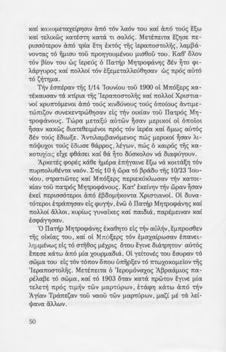 XCXt XCXXOflE-rCXXdpYjmV (mo 'tOV ACXOV 'tOU xcxt ano -roue; E:t;w
xcx£ -re:"A~xwc; xcx-rta-rYj xcx-ra -r~ acxA6c;. Me:-rtne:~-rcx E:sYlae: ne:-
pwao-re:pov ano -rptcx hYj E:x-roc; njc; te:pcxnoa-ro"A~c; ' ACXfl~cX­
vov-rcxc; -ro ~f.L~au -rou npoYjyouf.Ltvou f1ta8ou -rou. Kcx8' o"Aov
'tOV ~tOV 'tOU we; te:pe:uc; 6 ITcx-r~p MYj-rpocpavYjc; OEV ~'tO cp~­
Aapyupoc; XCXt 1tOAAOt 'tOV ESEflE'tCXAAe:U8YjOCXV we; npoc; CXU'tO
'tO S~'tYjflCX.
T~v E:antpcxv njc; 1/14 'Iouv(ou -rou 1900 ot Mnot;e:pc; xcx-
-rtxcxuacxv -ra x-rtp~cx njc; 'Ie:pcxnoa-ro"A~c; xcx( no"A"Aot Xp~m~cx­
vo( XpU7t't0f1EVO~ Cx1t0 -roue; X~VOUVOU<; -roue; 6no(ouc; av-rq.te:-
'tW1ttSOV auve:xe:v-rpw8Yjacxv de; Tljv mx(cxv -rou ITcx-rpoc; MYj-
-rpocpavouc;. Twpcx f.LE-rcxt;u cxu-rwv ~acxv f1Ep~xo£ ot 6noiot
~acxv xcxxwc; otcx-re:8e:tf1EV0t npoc; 'tOV te:ptcx xcxt OflW<; au-roc;
OEV -roue; Eo~wt;e:. 1v-rtACXfl~CXVOf.LEVOc; nwc; flEptXOt ~acxv At-
nol)Juxot -roue; Eowae: 8appoc; ' Atywv ' nwc; 6 xmpoc; njc; XCX-
xo-rux£cxc; dxe: cp8aae:t xcxt ea ~'tO OUOXOAOV va o~cxcpuyouv.
1pxe:-rtc; cpoptc; xa8e: ~flEpcx E:n~ycxtve: E:t;w va XOt'tcXSYl 'tOV
nupno"Au8tv-rcx vcxov. ~-rtc; 10 ~ wpcx -ro ~paou njc; 10/23 'Iou-
v(ou , a-rpcx-rtw-re:c; xcx( Mnot;e:pc; ne:pte:xux"Awacxv Tljv xcx-rot-
XtCXV 'tOU ncx-rpoc; MYj-rpocpavouc;. Kcx-r' E:xdVYjV Tljv wpcxv ~acxv
E:xe:i: ne:ptaao-re:pot ano E~OOfl~XOV'tCX Xpta'ttCXVOt. m ouvcx-
-ro-re:pot E:-rpanYjacxv de; cpu~v , E:vw 6 ITcx-djp MYj-rpocpavYjc; xcx£
no"A"Aot a"A"Aot, xuptwc; yuvcxi:xe:c; xcx£ ncxtota , ncxptf.Le:tvcxv xcx£
EOCj)cXYYjOCXV.
'0 ITcx-djp MYj-rpocpavYJc; E:xcx8YJ-ro de; -r~v cxu"A~v , Ef17tpoa8e:v
njc; otx£cxc; -rou, xcx( ot Mnot;e:pc; -rov EflCXXcxtpwacxv E:ncxve:t-
AYJflflEVwc; de; 'tO anj8oc; flEXPtc; O'tOU EYtVE OtcX'tpYJ'tOV. au-roc;
E1tEOE xa-rw ano fllCX xoupf.LCXOtcX. myd-rovtc; 'tOU E:aupcxv 'tO
OWf.LCX 'tOU de; 'tOV 't01t0V 01t0U u~pt;e:v 'tO 1t'tWXOXOf1EtOV njc;
'Ie:pcxnoa-ro"A~c;. Me:-rtne:ncx 6 'Ie:pof.Lovcxxoc; 1~pcxaf.Ltac; ncx-
pt"Acx~e: -ro awf.Lcx , xcx£ -ro 1903 o-rcxv xcx-ra npw-rov E:ytve: f.Ltcx
'tEAE't~ npoc; 'ttfl~V 'tWV flCXp-rupwv , hacpYJ XcX'tW Cx1t0 't~V
1y£cxv Tpane:scxv -rou vcxou -rwv f.Lcxp-rupwv , f.Lcxs£ f.LE -ra "Ad-
l)Jcxvcx a"A"Awv.
50
'H ausuyoc; -rou MYJ-P09<i
-rpe:i:c; uto£ , e:up(axov-ro de; -:6" ·
oe:u-re:poc; ut6c; ~ tpy~or . i ~~
aA"Aot ouo , 'Hacxfcxc; xcx( "Iwa ~
-rtavcx ~-ro ~"Atxtcxc; -re:aacxpazo 1'
pcxv njc; 10/23 'Iouv(ou oti9u·
~o~8e:tcxv njc; f.LVYja'rijc; -rou u~o·
flEVYJV npwtcxv auve:"A~cp8r; p.~
ESW -rwv 1tUAWV -rou 1V'tt'Jfl~ ~ ~
t;e:pc; a-r6 Xmao-tv-<l>avf/. za~
'0 'Hacxfcxc; ~-ro e:'lxoat -:p~w
1tUpO~OAtx6v. m Mnot;e:p; -:o
Of.LOU Tljv 7/20 'Iouv(ou xa8o o
pwv nwc; ~-ro Xpta-rtcxvoc;.
'0 'IwavvYJc; ~'tO f.LOVOV s;:-:o
'Iouv(ou o-rcxv E:oo"AocpovYJaa•,
Mnot;e:pc; antxoljlcxv -roue; ~pq
antxoljlcxv -roue; OCXX'tUAOUS -: -
-ra ao-rta. 'H flVYJaTiJ -rou &.o=-·
awae:t Tljv sw~v -rou Iwavvou.
-rav yuflv6c; xcx( avunooYJ-o;
av8pw7tat -r6v ~pW'tYJOClV E(l 1~
atv E:novouae:. 1"AYj-ro rcxto ~ ;
ovof.Lasov-rac; -rov «ax6"Aou8o ~
an~v-rYjae:: «df.Lm ma-r6c; -:ou
omf16VWV». '0 'lwavvYjc; E_lj7'j
ana cxu-ro£ oxt f.Lovov ~pv'iJ8r.
'0 ITpo-raawc; Taav xcx[ o
dxav pan-rw8~ axOf.LYJ . ET.~a-:
ay6pt 1tAYJYWf1tvo de; -r6 ~ w!J.o
-rou ~acxv Yv-rae:c; xcx-ra paeo;.
7. «13cx[[!ove:c;» - tn:teno•' -:-o 6.
of..wv -rwv [l~ KtvE1;wv.lotcxt-.:::pw:; ~
 