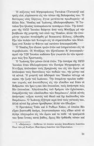 -:6v AC<OV 'tOU XC<L arco -roue; Esw
-:t aaMc;. Me:-rtrce:ne< EsYJae: ne:-
iz-6c; TYjc; te:parcoa-roA.~c;, Ae<f1.Pa-
[lw8ou -rou. Ka8' oA.ov
:1an]p MYJ-rpocpavYJs otv ~-ro cpt-
~~;:!J.ne<AA.e:u8YJae<v we; npoc; au-r6
u -rou 1900 ot Mm)!;e:pc; xe<-
;:oa-roA.~c; xe<C rcoA.A.oC Xpw-rte<-
-~'Jouvouc; 'tOUS 6TCOLOUS cXV'tt[lE-
;:~:; Ttjv otx(av -rou Ila-rpoc; MYJ-
rxu-wv ~ae<v flEptXOL Ot 6rcoiot
-:o6:; -rov te:pta xe<C OflCuS au-roc;
.'l'IO[lEVOS rcwc; flEptXOL ~ae<v At-
- i tywv, TCWS 6 XC<tpoc; TYjc; XC<-
.;:-:o MaxoA.ov va otacpuyouv.
";; im1ymve: Esw va xomxsYJ -rov
~ wpa -ro ppaou TYjc; 10/23 'Iou-
~;:o:; rce:pte:xuxA.wae<v Ttjv xa-rot-
. Ka-r' EXELVYJV Ttjv wpe<v ~ae<v
:wv-ra Xpta-rte<voL at ouve<-
;: 1W 6 IIaTtjp MYJ-rpocpavYJs xaC
- i'.C<L TCC<tota , rce<pE[lEtVC<V X<XL
de; -r-fjv auA.Yjv, Eflnpoaee:v
:; -ov Efl<XXe<Lpwae<v srce<ve:t-
; o-:ou Eywe: ota-rpYJ-rov· au-roc;
......-..~~~....• . Oi ye:hovtc; -rou Eaupe<v -r6
u;ijp!;e:v 'tO TC'tWXOXO[le:i:Ov TYjc;
;:ooflovaxos 1Ppaaflws na-
o-:av XC<'ta rcpw-rov EYLVE flLC<
wv. hacpYJ xa-rw a no -r-fjv
ap-rupwv, flat;£ flE -ra A.d-
'H aut;uyoc; 'tOU MYJ-rpocpavouc; Te<'ttcXVC< (Ta-rwv-fj) XC<L
-rpe:Ic; utoC , e:upCaxov-ro de; -rov -rorcov TYjc; ooA.ocpovCac; -rou. '0
oe:u-re:poc; utoc; bEpywc; ' Eytve: flE'tETCEL't{X rcpw(he:pe:uc;· Ot
aAA.ot Mo , 'Haafac; XC<L 'IwaVVYJS, EOOAocpov1j8YJOC<V. 'H Te<-
'ttcXVC< ~-ro ~A.txCac; -re:aae<paxov-ra -re:aaapwv ihwv. TYjv E:arct-
pav TYjc; 10/23 'IouvCou ottcpuye: a reo -roue; Mrco!;e:pc; flE Ttjv
po1j8e:te<V TYis flVYJaTYjc; 'tOU ULOU 't'YJS 'Ha<itou' aA.A.a Ttjv E:rco-
flEVYJV rcpWLC<V auve:A.Yjcp8YJ flE OEXC<OX'tW aAA.ouc; ' WOYjy1j8Yj
Esw -rwv rcuA.wv -rou 1v-rtvflCv de; -ro a-rpa-rorce:oov -rwv Mrco-
!;e:pc; O'tO Xatao-w-<l>avyx XC<L XC<'tOTCLV arce:xe:cpe<AL08YJ.
'0 'Haa'tac; ~-ro dxoat -rptwv hwv xaC urcYJpe:-rouae:v de; -ro
nupopoA.txov. at Mrco!;e:pc; -rov s!;e:-rtA.e:aav ot' arcoxe:cpe<At-
a[lOU Ttjv 7/20 'Iouv(ou xa8oaov ~-ro yvwa-rov tx -rwv npo-rt-
pwv rcwc; ~'tO Xpw-rte<voc;.
'0 'IwavvYJs ~-ro flOvov E:rc-ra hwv . TYjv E:arctpa TYis 10/23
'IouvCou o-re<v sooA.ocpovYJae<v -rov Ila-rtpa MYJ-rpocpaVYJV , ot
Mrco!;e:pc; arctxOljJav -roue; ppaxCovac; -rou de; -rov wf1.ov xaC
arctxot)Je<v 'tOUS OC<X'tUAOUS 'tWV TCOOLWV 'tOU ' Ttjv flU'tYJV XC<L
'tcX C<U'tta. 'H flVYJOTtj 'tOU aoe:A.cpou 'tOU 'Ha<itou TCE'tUXE va
awae:t Ttjv t;w-fjv 'tOU lwavvou. TYjv ETCO[lEVYJV rcpwLC<V xaeo-
't<XV yu[lvoc; xaC avurcooYJ-roc; de; -r-fjv daooov xaC o-rav ot
av8pwnot 'tOV ~pW'tYJOC<V tav ETCOVOUOE ' -roue; arcYjV'tYJOE rcwc;
OEV srcovouae:. 1AYj'tOTCC<toe:c; 'tOU opOflOU 'tOV EXAEUC<OC<V'
OVO[lat;onac; 'tOV «cXXOAoueov 'tWV OC<tflOVWV»7
' aAA.a C<U'tOS
arc~V'tYJOE: «d[lC<t ma-roc; 'tOU 0e:ou XC<L OXL axoA.oueoc; 'tWV
OC<tflOVWV». '0 'IwaVVYJS tt;Yj-rYJOE ve:po ano -roue; yd-rovtc; 'tOU '
aA.A.a C<U'tOL oxt flOVOV ~pv1j8YJOC<V ' aAA.a 'tOV Eotw!;av.
'0 Ilpo-raawc; Taav xaC 6 PooCwv XaCou , ot 6noiot otv
dxav parc-rta8~ cXXO[lYJ ' ETCLO'tOTCOLYJOC<V nwc; e:Ioe<v C<U'tO 'tO
ayopt TCAYJYWflEVO de; 'tOV WflOV XC<L 'tO TCOOL. 'tcX -rpe<Ufle<'ta
-rou ~aav Yv-rae:c; xa-ra paeoc;, OflWS otv ~aeav8YJ rcovov xaC
7. « OO:t[-lOVES » - btttkrov -r6 OTCOtOV XOLVWS arcweuvno EVO:V'ttOV
iSAwv -rwv !-l~ Ktve:t;wv, Loto:t-rEpws E:vo:v-rf.ov -rwv Et'>pwrco:f.wv.
51
 