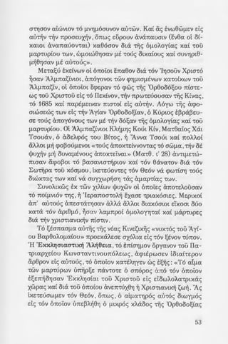 -: ~spc; otv brtoe:tl;e: cpo-
~w; ytpos t1;tcppaae:
- ~a Toto npay[J.a dvat
.swv 'tOU I 'tO O'tt eytve:
~o ~ ;re:ptye:Aouaav xa(
- i.c-:1]u8uvav ne:tpax-rt-
;Y;v WO<XV apv(.
~,-:o oe:xae:vvta hwv.
; - oay-Y?s xa( AE1JAaa1as
~o u na-rpos M1J-rpo-
a:~·- flE -rY;v otxoytve:tav
- ~~ ; ;:spte:xuxAwaav -rf,v
; ~~oY;8YjOE: va otaOWOYj
~ ; ave:pptxwv-ro ds -rov
-:o~e:p<; daYjfi.8ov ds -rf,v
- -:a..~ Map(a e:68apaws
av8pwnous napavo-
:x JiV cpove:uaouv, exAM.
- ~ ; xat hpu11:1]aav -ra 11:0-
:::-:.x(JJ eappo<; xa( xa-ra-
- -:pocpavous , E:ne:xdp1J-
zat va xpucpTij I aAAa
s~; - ov vaov Tiis 'Yne:-
~ » . ot a-rpa-rtw-rat xa(
. za( ~ ye:vva(a yuva(-
·.C.; . 8e:wpouaa -rov 8a-
:zxap(as avanauae:ws.
. P',(~[J.avopt't1]S :A~paa­
~ . -:a<; l/Juxas -rwv oou-
O'tYjOOV atwvtav 'tO flV1]flOOUVOV au-rwv. Kat as svw8WflEV ds
au-rf,v -rf,v npoawxY;v' onws e:upouv avanauatv (evea ot o(-
xatOt avanauov-rat) xaeoaov ota ·~s 6[J.OAoy(as xa( 'tOU
[J.ap-rup(ou 'tWV I WfJ.OtW81]aav flE 'tOUS otxa(ous xa( OUV1]pt8-
[J.Y;81]aav flE au-rous».
Me:-rasu txdvwv ot 6noiot enaeov ota 'tOV 'l1JOOUV Xpta'tO
~aav :AA[J.TCastVtOt I anoyovot 'tWV Cfl"YJflLOfJ.EVWV xa-ro(xwv 'tOU
:AA[J.nastvI ot 6noiot ecpe:pav 'tO cpws ·~s 'Op8o061;ou TCta-re:-
ws -rou Xpta-rou ds -ro IIe:x(vov I-rf,v npw-re:uouaav Tiis K(vas ,
'tO 1685 xa( napEfJ.Etvav ma-ro( ds au-rf,v. Aoyw Tiis acpo-
atwae:ws -rwv ds -rf,v 1y(av
1
0p8ooo1;1av I 6 Kupws t~pa~w­
ae: 'tOU<; anoyovous 'tWV flE -rf,v 061;av Tiis 6[J.OAoy(as xa( 'tOU
[J.ap-rup(ou. m:AA[J.TCastVLOL KAY;fl1]S Kout KtvI Ma-r8aios Xat
Taouav' 6 aoe:Acpos 'tOU Bt-ros' ~ 'Avva Taout xa( TCOAAOt
tXAAOL flY; cpo~OUflE:VOL «'tOUS anox-rdvvov-ras 'tO OW[J.a l -rf,v OE
l(JuxY;v [J.Y; ouva[J.EVOU<; anox-re:ivat» (Ma-re. t' 28) CxVTLflE:TW-
maav CX.cpo~ot 'tO ~aaavta-rY;pwv xa( TOV eavaTOV ota 'tOV
Z:wTijpa TOU XOOflOU I txe:Te:uov-re:s TOV E>e:ov va CflWTtO"Yj TOUS
OtWXTas 'tWV xa( va auyxwpY;a"Y] -ras tX[J.apTtas TWV.
Z:uvoAtxws EX 'tWV XLAtWV l/Juxwv ot 6noie:s CxTCOTE:Aouaav
TO TCOtfJ.VLOV T"YJS ' ~ 'Ie:pan:oa-roAY; exaae: -rptaxoate:<;. Me:ptxo(
an:' aUTOUS an:e:OTcX't"YjOav aAAa aAAOt OtaXOOtOL e:'Lxoat ouo
xaTa TOV apt8[J.O I ~aav Aa[J.npo( 6[J.OAOY"YJ'tat xa( flcXpTupe:s
ota -rY;v XPtaTtavtxY;v n:tO'ttV.
To 1;tan:aa[J.a auT~<; T~S vtas Ktve:stx~s «VUX'tOS TOU 1y(-
ou Bap8oAO[J.atOU» n:poe:xaAe:ae: axoAta ds TOV stvov 'tUTCOV .
'H 'ExxA'YjOtaO'tLX~ :AA~6e:ta l TO E:n:tO"YjfJ.OV opyavov 'tOU Ila-
Tptapxdou Kwva-rantvoun:oAe:ws ' acpttpwae:v LOtat-re:pov
CX.p8pov ds au-rous I 'tO 6n:oiov xa-rEAYjye:v ws ts~s: «TO ai[J.a
't'WV [J.ap-rupwv un~pse: n:av-ro-re: 6 an:opos CxTCO TOV 6n:oiov
tl;e:n:Y;orJaav IExxA1Jatat -rou XptaTou ds dowAoAa-rptxas
xwpas xa( ota -rou 6n:o(ou ave:nTuX8"YJ ~ Xpta-rtavtxf, swY;. 'As
txe:-re:UOWflE:V 't'OV E>e:ov I on:ws I 6 at[J.a't1JPOS au-ros OLWYflOS
ds -rov 6n:oiov un:e:~Af,8"Yj 6 flLXPOS xAaoos TiiS
1
0p8ooo1;1as
53
 